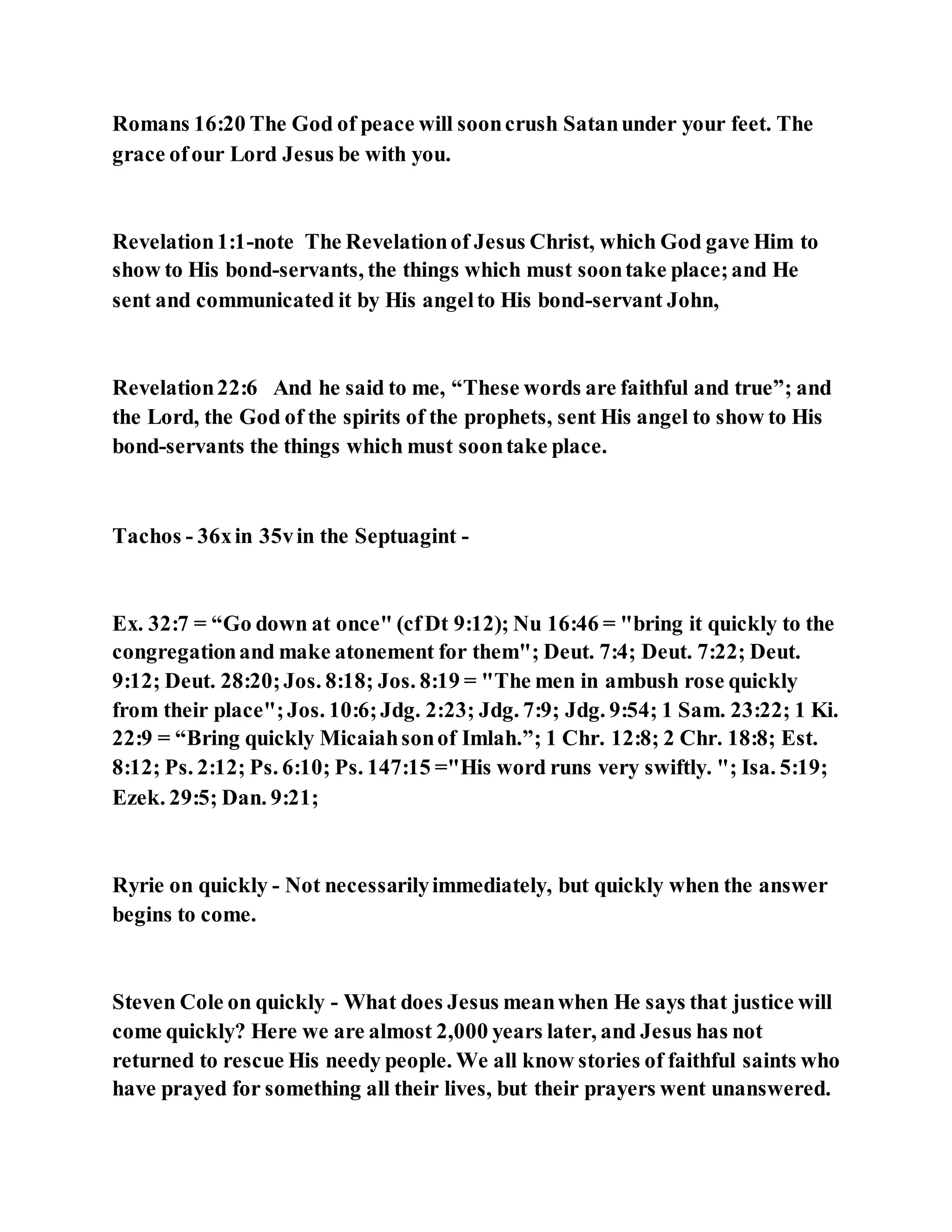 Romans 16:20 The God of peace will sooncrush Satanunder your feet. The
grace ofour Lord Jesus be with you.
Revelation1:1-note The Revelationof Jesus Christ, which God gave Him to
show to His bond-servants, the things which must soontake place;and He
sent and communicated it by His angelto His bond-servant John,
Revelation22:6 And he said to me, “These words are faithful and true”; and
the Lord, the God of the spirits of the prophets, sent His angel to show to His
bond-servants the things which must soontake place.
Tachos - 36xin 35vin the Septuagint -
Ex. 32:7 = “Go down at once" (cfDt 9:12); Nu 16:46 = "bring it quickly to the
congregationand make atonement for them"; Deut. 7:4; Deut. 7:22; Deut.
9:12; Deut. 28:20;Jos. 8:18; Jos. 8:19 = "The men in ambush rose quickly
from their place";Jos. 10:6;Jdg. 2:23; Jdg. 7:9; Jdg. 9:54; 1 Sam. 23:22; 1 Ki.
22:9 = “Bring quickly Micaiahsonof Imlah.”; 1 Chr. 12:8; 2 Chr. 18:8; Est.
8:12; Ps. 2:12; Ps. 6:10; Ps. 147:15 ="His word runs very swiftly. "; Isa. 5:19;
Ezek. 29:5; Dan. 9:21;
Ryrie on quickly - Not necessarilyimmediately, but quickly when the answer
begins to come.
Steven Cole on quickly - What does Jesus meanwhen He says that justice will
come quickly? Here we are almost 2,000 years later, and Jesus has not
returned to rescue His needy people. We all know stories of faithful saints who
have prayed for something all their lives, but their prayers went unanswered.
 