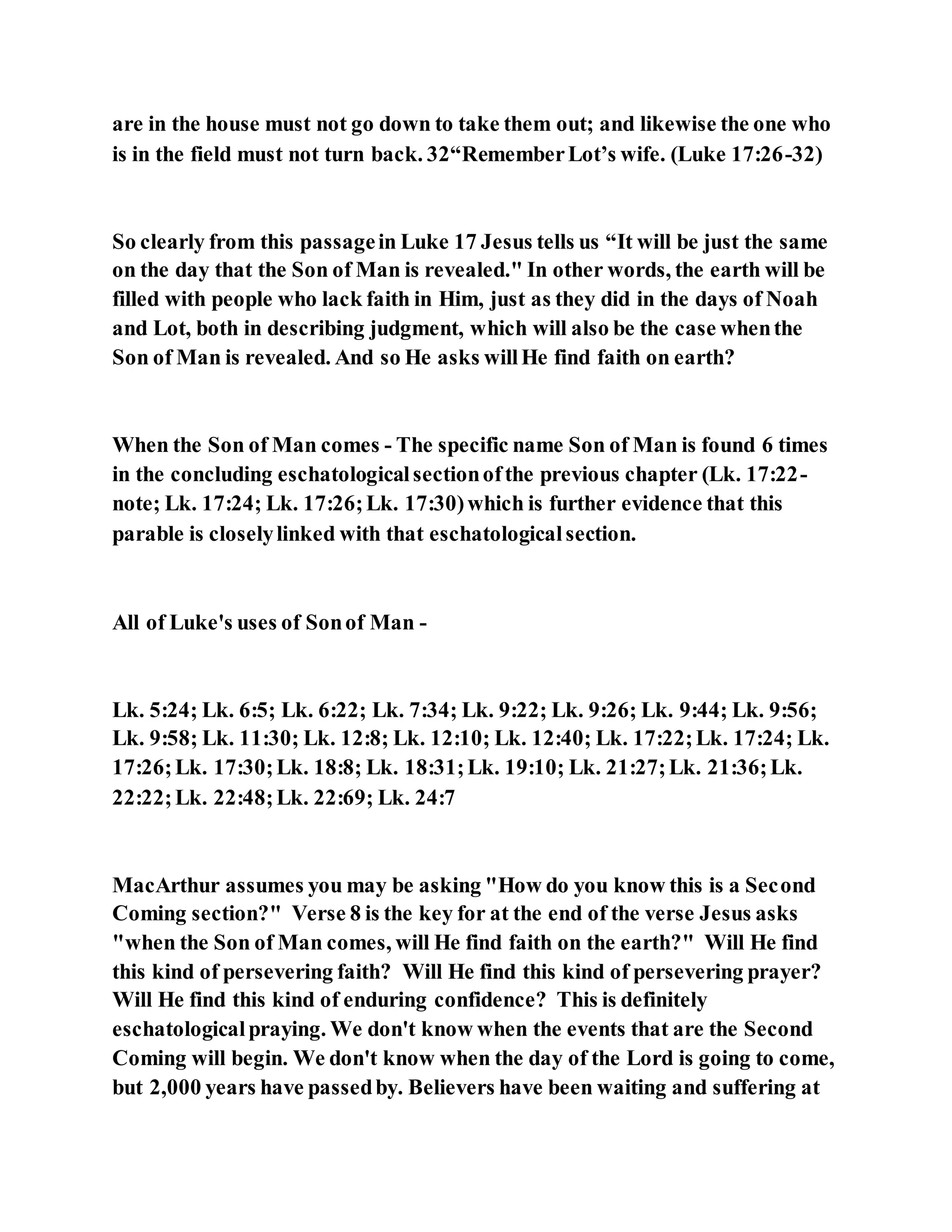 are in the house must not go down to take them out; and likewise the one who
is in the field must not turn back. 32“RememberLot’s wife. (Luke 17:26-32)
So clearly from this passagein Luke 17 Jesus tells us “It will be just the same
on the day that the Son of Man is revealed." In other words, the earth will be
filled with people who lack faith in Him, just as they did in the days of Noah
and Lot, both in describing judgment, which will also be the case whenthe
Son of Man is revealed. And so He asks willHe find faith on earth?
When the Son of Man comes - The specific name Son of Man is found 6 times
in the concluding eschatologicalsectionofthe previous chapter (Lk. 17:22-
note; Lk. 17:24; Lk. 17:26;Lk. 17:30)which is further evidence that this
parable is closelylinked with that eschatologicalsection.
All of Luke's uses of Sonof Man -
Lk. 5:24; Lk. 6:5; Lk. 6:22; Lk. 7:34; Lk. 9:22; Lk. 9:26; Lk. 9:44; Lk. 9:56;
Lk. 9:58; Lk. 11:30; Lk. 12:8; Lk. 12:10; Lk. 12:40; Lk. 17:22;Lk. 17:24; Lk.
17:26;Lk. 17:30;Lk. 18:8; Lk. 18:31;Lk. 19:10; Lk. 21:27;Lk. 21:36;Lk.
22:22;Lk. 22:48;Lk. 22:69; Lk. 24:7
MacArthur assumes you may be asking "How do you know this is a Second
Coming section?" Verse 8 is the key for at the end of the verse Jesus asks
"when the Son of Man comes, will He find faith on the earth?" Will He find
this kind of persevering faith? Will He find this kind of persevering prayer?
Will He find this kind of enduring confidence? This is definitely
eschatologicalpraying. We don't know when the events that are the Second
Coming will begin. We don't know when the day of the Lord is going to come,
but 2,000 years have passedby. Believers have been waiting and suffering at
 