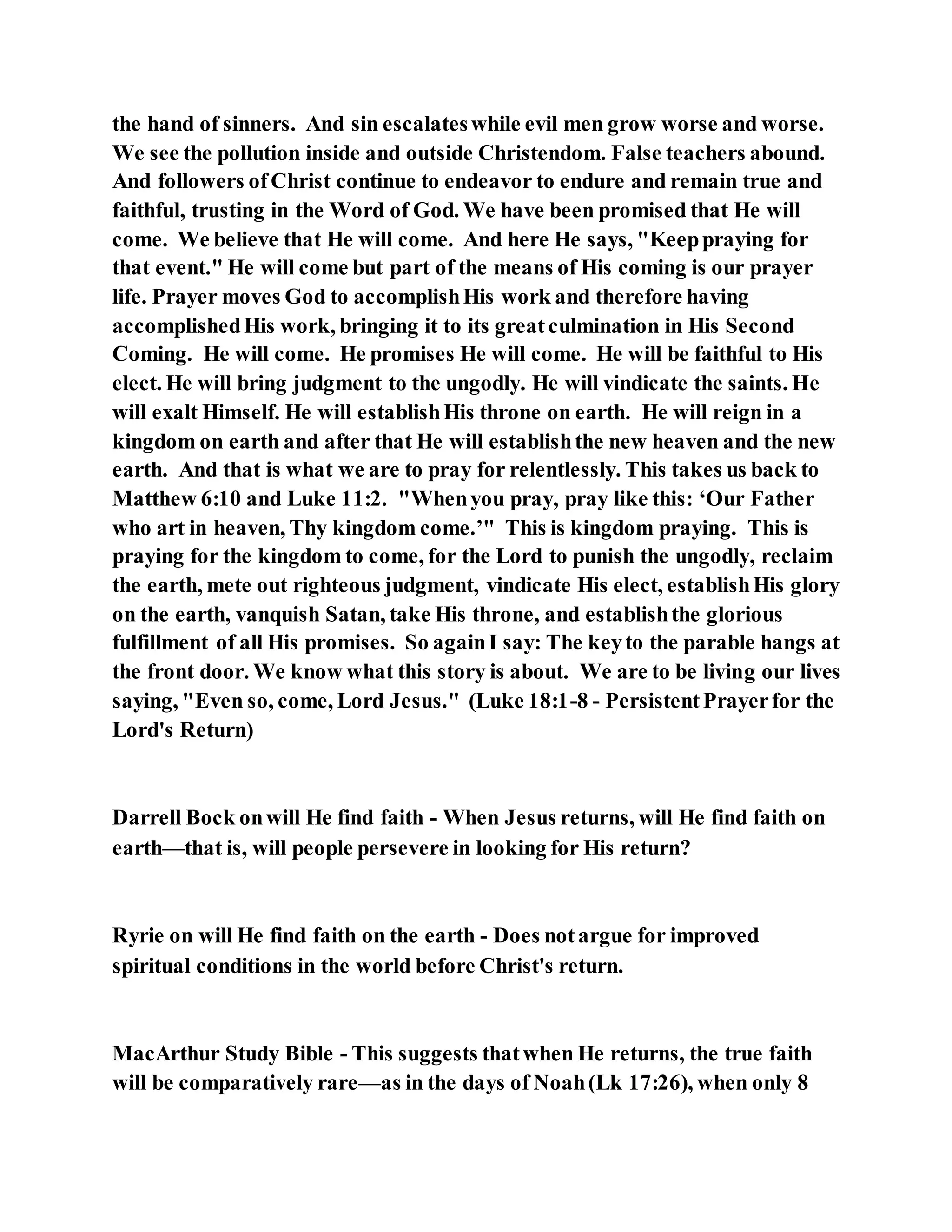 the hand of sinners. And sin escalateswhile evil men grow worse and worse.
We see the pollution inside and outside Christendom. False teachers abound.
And followers ofChrist continue to endeavor to endure and remain true and
faithful, trusting in the Word of God. We have been promised that He will
come. We believe that He will come. And here He says, "Keeppraying for
that event." He will come but part of the means of His coming is our prayer
life. Prayer moves God to accomplishHis work and therefore having
accomplishedHis work, bringing it to its greatculmination in His Second
Coming. He will come. He promises He will come. He will be faithful to His
elect. He will bring judgment to the ungodly. He will vindicate the saints. He
will exalt Himself. He will establishHis throne on earth. He will reign in a
kingdom on earth and after that He will establishthe new heaven and the new
earth. And that is what we are to pray for relentlessly. This takes us back to
Matthew 6:10 and Luke 11:2. "Whenyou pray, pray like this: ‘Our Father
who art in heaven, Thy kingdom come.’" This is kingdom praying. This is
praying for the kingdom to come, for the Lord to punish the ungodly, reclaim
the earth, mete out righteous judgment, vindicate His elect, establishHis glory
on the earth, vanquish Satan, take His throne, and establishthe glorious
fulfillment of all His promises. So againI say: The keyto the parable hangs at
the front door. We know what this story is about. We are to be living our lives
saying, "Even so, come, Lord Jesus." (Luke 18:1-8 - PersistentPrayerfor the
Lord's Return)
Darrell Bock onwill He find faith - When Jesus returns, will He find faith on
earth—that is, will people persevere in looking for His return?
Ryrie on will He find faith on the earth - Does notargue for improved
spiritual conditions in the world before Christ's return.
MacArthur Study Bible - This suggests thatwhen He returns, the true faith
will be comparatively rare—as in the days of Noah(Lk 17:26), when only 8
 