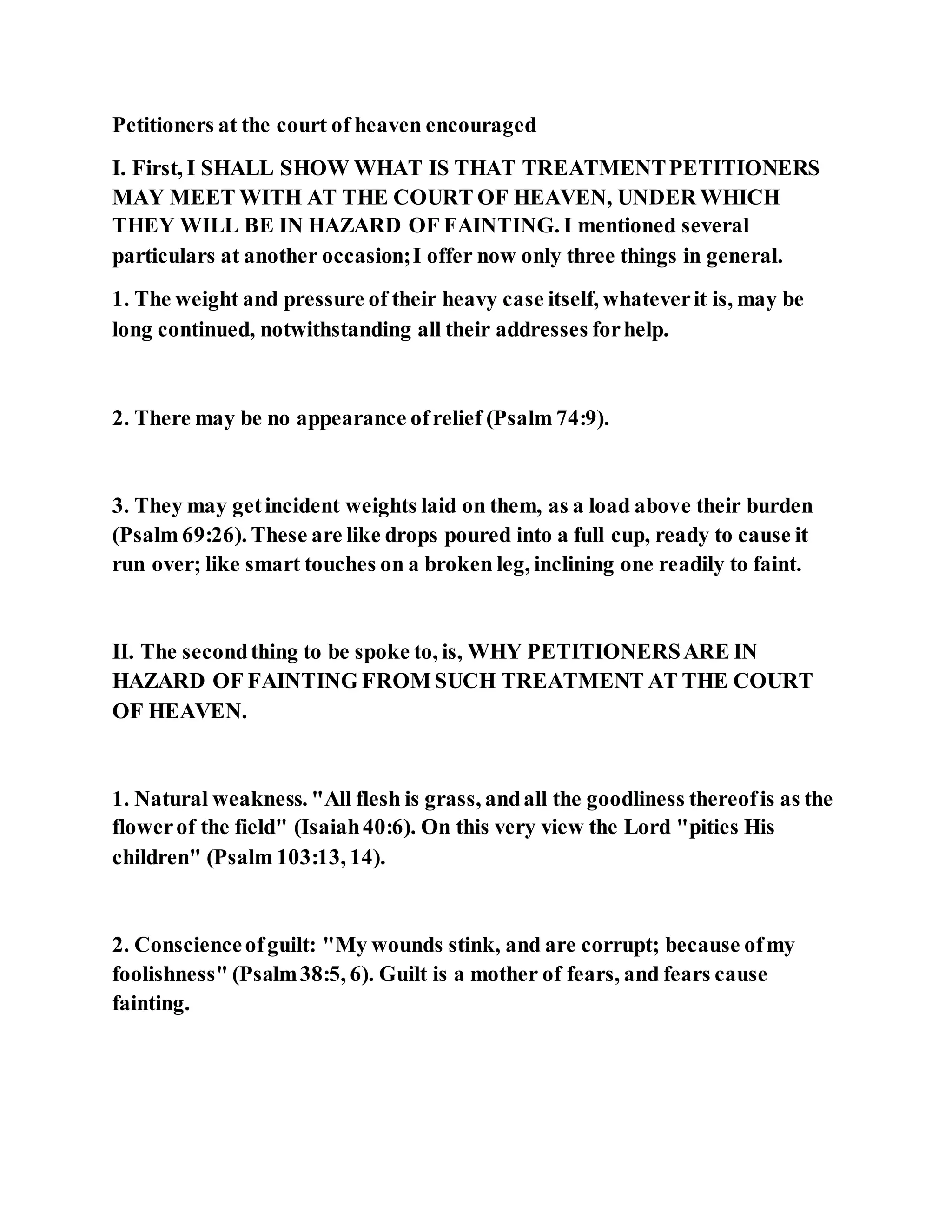 Petitioners at the court of heaven encouraged
I. First, I SHALL SHOW WHAT IS THAT TREATMENTPETITIONERS
MAY MEET WITH AT THE COURT OF HEAVEN, UNDER WHICH
THEY WILL BE IN HAZARD OF FAINTING. I mentioned several
particulars at another occasion;I offer now only three things in general.
1. The weight and pressure of their heavy case itself, whateverit is, may be
long continued, notwithstanding all their addresses forhelp.
2. There may be no appearance ofrelief (Psalm 74:9).
3. They may getincident weights laid on them, as a load above their burden
(Psalm 69:26). These are like drops poured into a full cup, ready to cause it
run over; like smart touches on a broken leg, inclining one readily to faint.
II. The secondthing to be spoke to, is, WHY PETITIONERSARE IN
HAZARD OF FAINTING FROM SUCH TREATMENT AT THE COURT
OF HEAVEN.
1. Natural weakness. "All flesh is grass, andall the goodliness thereofis as the
flowerof the field" (Isaiah40:6). On this very view the Lord "pities His
children" (Psalm 103:13, 14).
2. Conscienceofguilt: "My wounds stink, and are corrupt; because ofmy
foolishness" (Psalm38:5, 6). Guilt is a mother of fears, and fears cause
fainting.
 