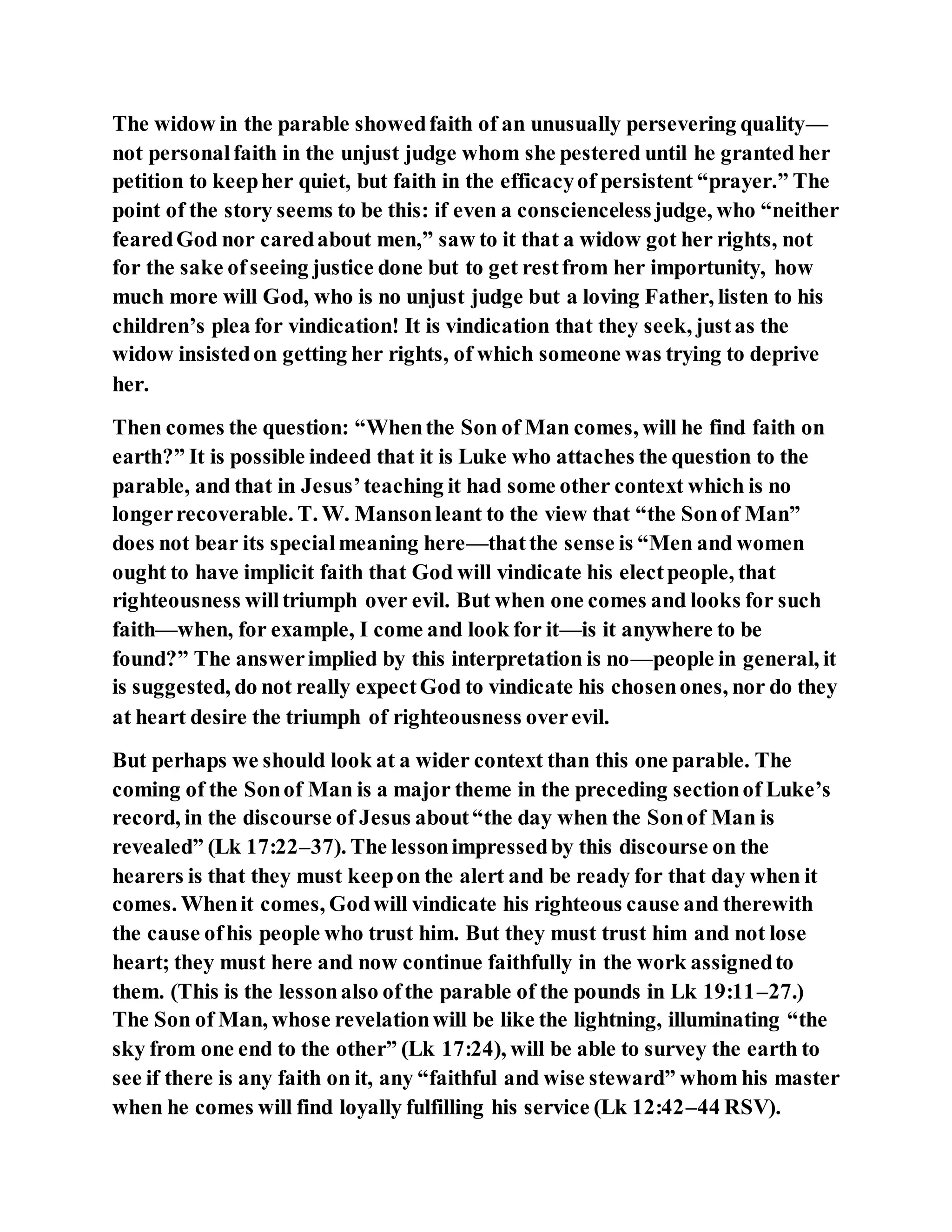 The widow in the parable showedfaith of an unusually persevering quality—
not personalfaith in the unjust judge whom she pestered until he granted her
petition to keepher quiet, but faith in the efficacyof persistent “prayer.” The
point of the story seems to be this: if even a consciencelessjudge, who “neither
fearedGod nor caredabout men,” saw to it that a widow got her rights, not
for the sake ofseeing justice done but to get restfrom her importunity, how
much more will God, who is no unjust judge but a loving Father, listen to his
children’s plea for vindication! It is vindication that they seek, justas the
widow insistedon getting her rights, of which someone was trying to deprive
her.
Then comes the question: “Whenthe Son of Man comes, will he find faith on
earth?” It is possible indeed that it is Luke who attaches the question to the
parable, and that in Jesus’teaching it had some other context which is no
longerrecoverable. T. W. Mansonleant to the view that “the Sonof Man”
does not bear its specialmeaning here—thatthe sense is “Men and women
ought to have implicit faith that God will vindicate his electpeople, that
righteousness willtriumph over evil. But when one comes and looks for such
faith—when, for example, I come and look for it—is it anywhere to be
found?” The answerimplied by this interpretation is no—people in general, it
is suggested, do not really expectGod to vindicate his chosenones, nor do they
at heart desire the triumph of righteousness overevil.
But perhaps we should look at a wider context than this one parable. The
coming of the Sonof Man is a major theme in the preceding sectionof Luke’s
record, in the discourse of Jesus about“the day when the Sonof Man is
revealed” (Lk 17:22–37). The lessonimpressedby this discourse on the
hearers is that they must keepon the alert and be ready for that day when it
comes. Whenit comes, Godwill vindicate his righteous cause and therewith
the cause ofhis people who trust him. But they must trust him and not lose
heart; they must here and now continue faithfully in the work assignedto
them. (This is the lessonalso ofthe parable of the pounds in Lk 19:11–27.)
The Son of Man, whose revelationwill be like the lightning, illuminating “the
sky from one end to the other” (Lk 17:24), will be able to survey the earth to
see if there is any faith on it, any “faithful and wise steward” whom his master
when he comes will find loyally fulfilling his service (Lk 12:42–44 RSV).
 