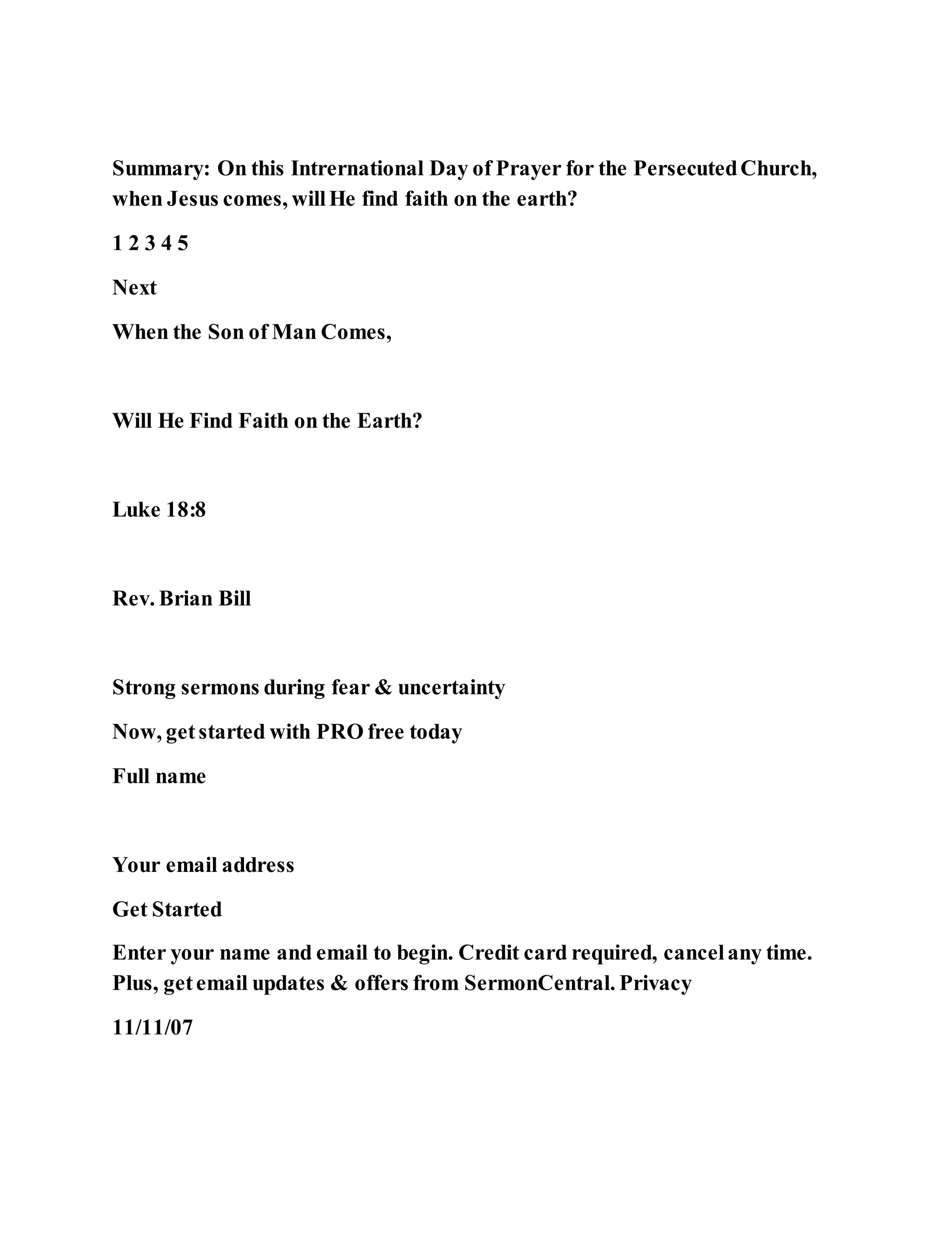 Summary: On this Intrernational Day of Prayer for the PersecutedChurch,
when Jesus comes, willHe find faith on the earth?
1 2 3 4 5
Next
When the Son of Man Comes,
Will He Find Faith on the Earth?
Luke 18:8
Rev. Brian Bill
Strong sermons during fear & uncertainty
Now, getstarted with PRO free today
Full name
Your email address
Get Started
Enter your name and email to begin. Credit card required, cancelany time.
Plus, getemail updates & offers from SermonCentral. Privacy
11/11/07
 