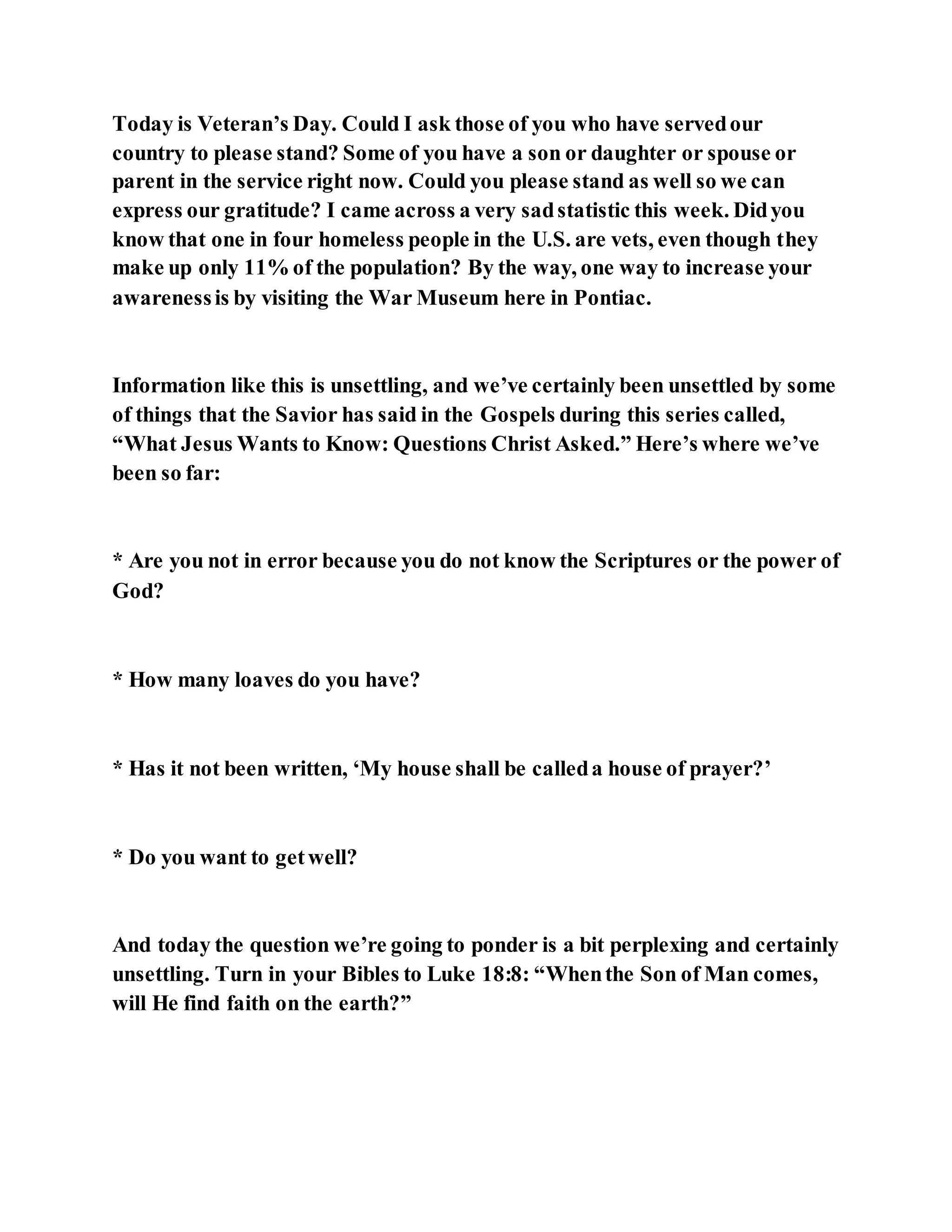 Today is Veteran’s Day. Could I ask those of you who have servedour
country to please stand? Some of you have a son or daughter or spouse or
parent in the service right now. Could you please stand as well so we can
express our gratitude? I came across a very sadstatistic this week. Didyou
know that one in four homeless people in the U.S. are vets, even though they
make up only 11% of the population? By the way, one way to increase your
awarenessis by visiting the War Museum here in Pontiac.
Information like this is unsettling, and we’ve certainly been unsettled by some
of things that the Savior has said in the Gospels during this series called,
“What Jesus Wants to Know: Questions Christ Asked.” Here’s where we’ve
been so far:
* Are you not in error because you do not know the Scriptures or the power of
God?
* How many loaves do you have?
* Has it not been written, ‘My house shall be calleda house of prayer?’
* Do you want to getwell?
And today the question we’re going to ponder is a bit perplexing and certainly
unsettling. Turn in your Bibles to Luke 18:8: “Whenthe Son of Man comes,
will He find faith on the earth?”
 