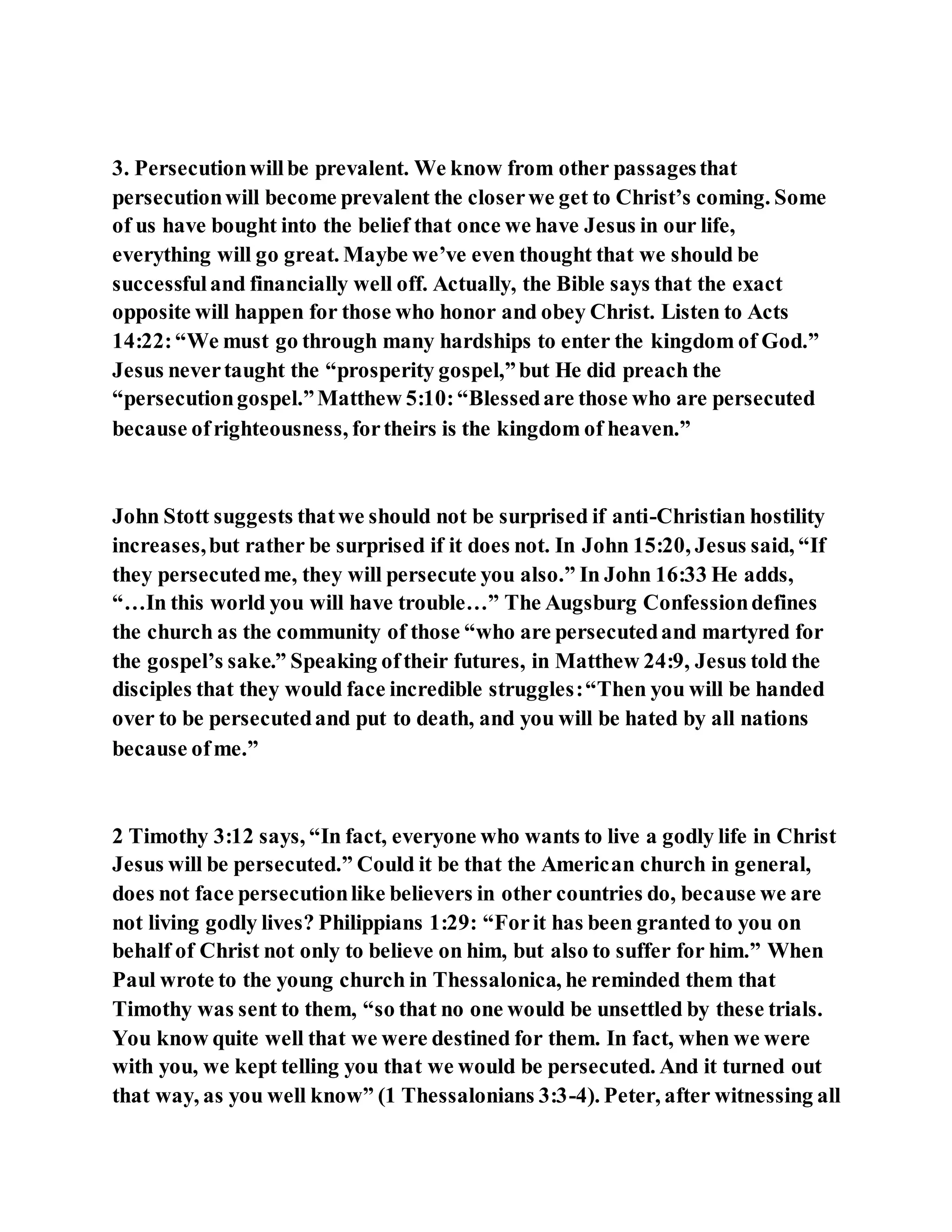 3. Persecutionwillbe prevalent. We know from other passagesthat
persecutionwill become prevalent the closerwe get to Christ’s coming. Some
of us have bought into the belief that once we have Jesus in our life,
everything will go great. Maybe we’ve even thought that we should be
successfuland financially well off. Actually, the Bible says that the exact
opposite will happen for those who honor and obey Christ. Listen to Acts
14:22:“We must go through many hardships to enter the kingdom of God.”
Jesus nevertaught the “prosperity gospel,”but He did preach the
“persecutiongospel.”Matthew 5:10:“Blessedare those who are persecuted
because ofrighteousness, fortheirs is the kingdom of heaven.”
John Stott suggests thatwe should not be surprised if anti-Christian hostility
increases,but rather be surprised if it does not. In John 15:20, Jesus said, “If
they persecutedme, they will persecute you also.” In John 16:33 He adds,
“…In this world you will have trouble…” The Augsburg Confessiondefines
the church as the community of those “who are persecutedand martyred for
the gospel’s sake.” Speaking oftheir futures, in Matthew 24:9, Jesus told the
disciples that they would face incredible struggles:“Then you will be handed
over to be persecutedand put to death, and you will be hated by all nations
because ofme.”
2 Timothy 3:12 says, “In fact, everyone who wants to live a godly life in Christ
Jesus will be persecuted.” Could it be that the American church in general,
does not face persecutionlike believers in other countries do, because we are
not living godly lives? Philippians 1:29: “Forit has been granted to you on
behalf of Christ not only to believe on him, but also to suffer for him.” When
Paul wrote to the young church in Thessalonica, he reminded them that
Timothy was sent to them, “so that no one would be unsettled by these trials.
You know quite well that we were destined for them. In fact, when we were
with you, we kept telling you that we would be persecuted. And it turned out
that way, as you well know” (1 Thessalonians 3:3-4). Peter, after witnessing all
 