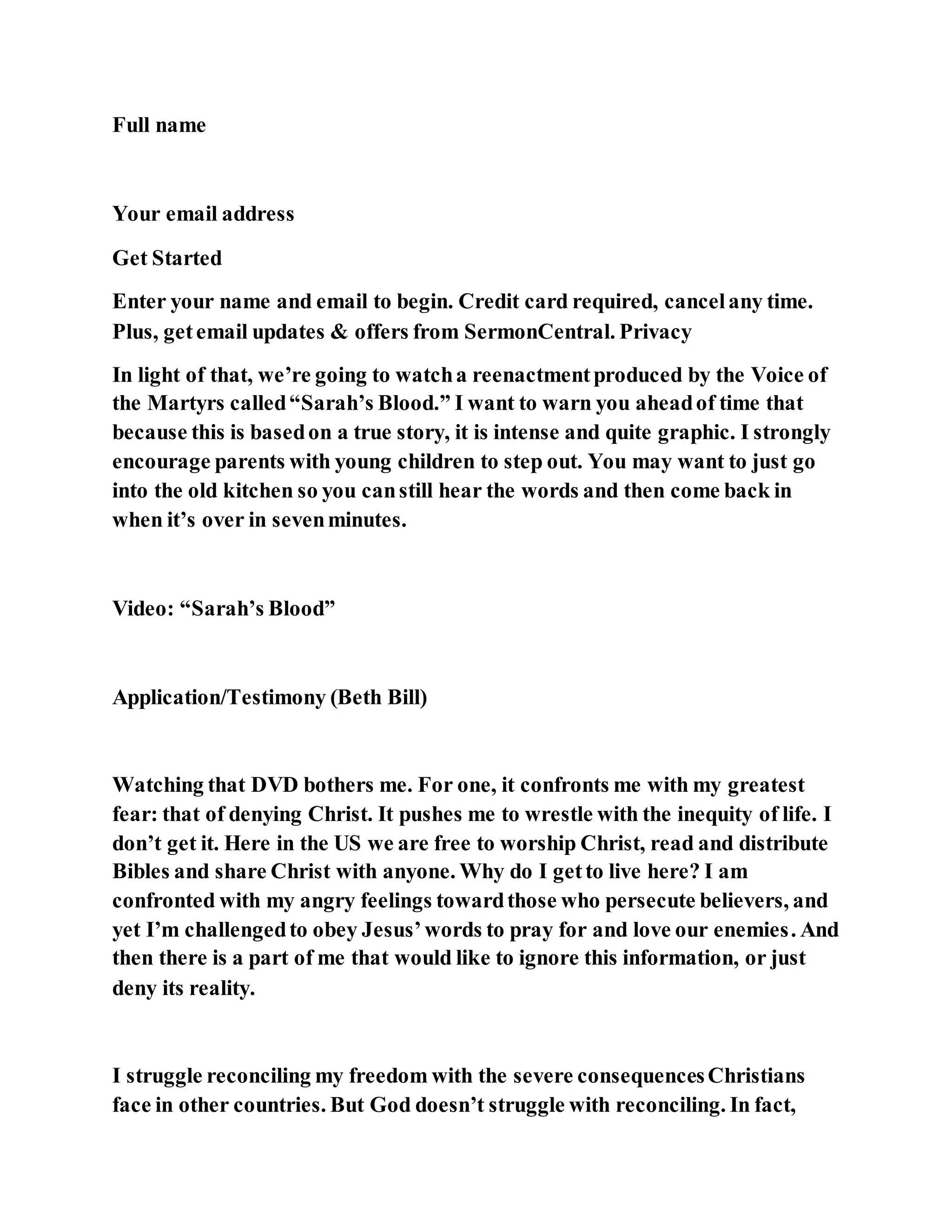 Full name
Your email address
Get Started
Enter your name and email to begin. Credit card required, cancelany time.
Plus, getemail updates & offers from SermonCentral. Privacy
In light of that, we’re going to watcha reenactmentproduced by the Voice of
the Martyrs called“Sarah’s Blood.” I want to warn you aheadof time that
because this is basedon a true story, it is intense and quite graphic. I strongly
encourage parents with young children to step out. You may want to just go
into the old kitchen so you canstill hear the words and then come back in
when it’s over in sevenminutes.
Video: “Sarah’s Blood”
Application/Testimony (Beth Bill)
Watching that DVD bothers me. For one, it confronts me with my greatest
fear: that of denying Christ. It pushes me to wrestle with the inequity of life. I
don’t get it. Here in the US we are free to worship Christ, read and distribute
Bibles and share Christ with anyone. Why do I getto live here? I am
confronted with my angry feelings towardthose who persecute believers, and
yet I’m challengedto obey Jesus’words to pray for and love our enemies. And
then there is a part of me that would like to ignore this information, or just
deny its reality.
I struggle reconciling my freedom with the severe consequencesChristians
face in other countries. But God doesn’t struggle with reconciling. In fact,
 