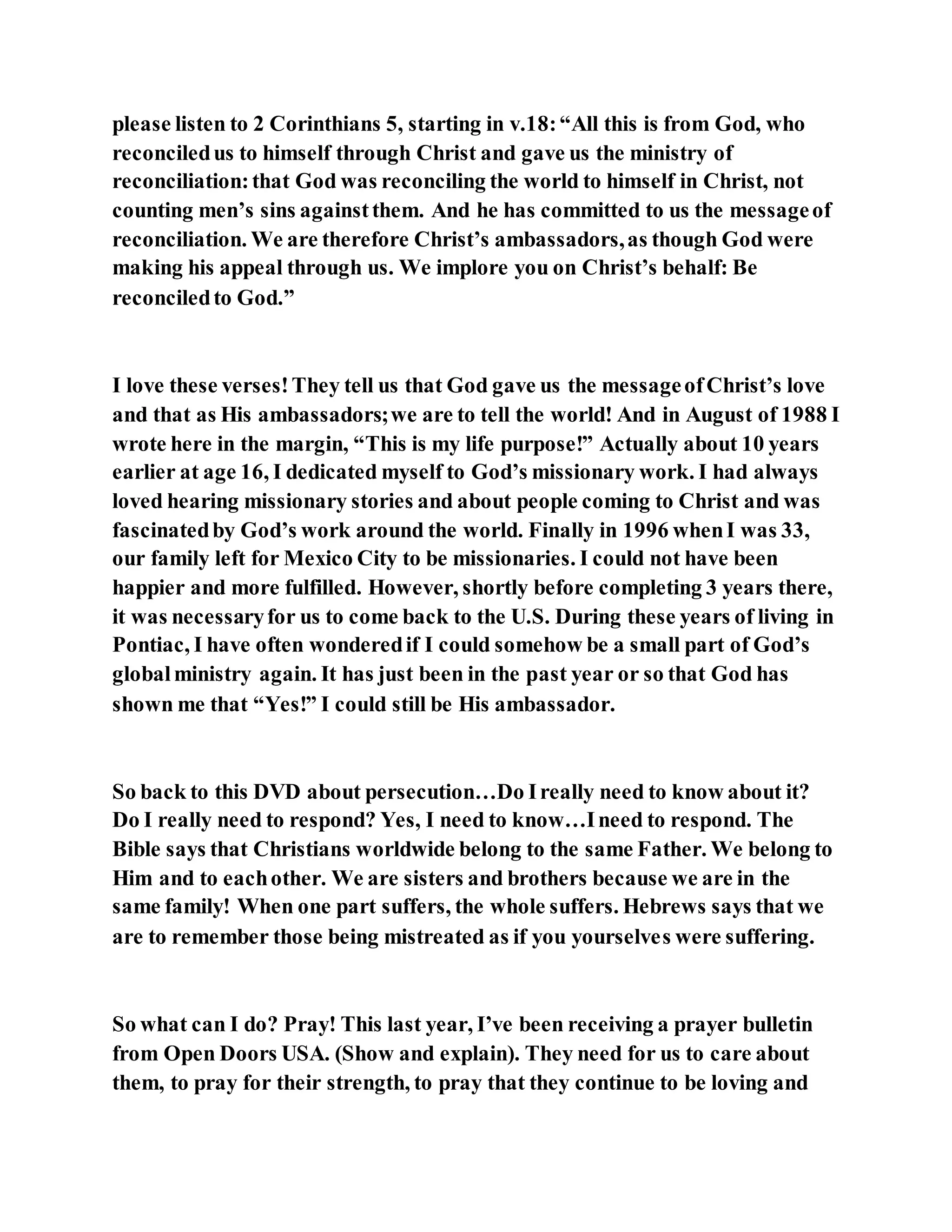 please listen to 2 Corinthians 5, starting in v.18:“All this is from God, who
reconciledus to himself through Christ and gave us the ministry of
reconciliation:that God was reconciling the world to himself in Christ, not
counting men’s sins againstthem. And he has committed to us the messageof
reconciliation. We are therefore Christ’s ambassadors,as though God were
making his appeal through us. We implore you on Christ’s behalf: Be
reconciledto God.”
I love these verses!They tell us that God gave us the messageofChrist’s love
and that as His ambassadors;we are to tell the world! And in August of 1988 I
wrote here in the margin, “This is my life purpose!” Actually about 10 years
earlier at age 16, I dedicated myself to God’s missionary work. I had always
loved hearing missionary stories and about people coming to Christ and was
fascinatedby God’s work around the world. Finally in 1996 whenI was 33,
our family left for Mexico City to be missionaries. I could not have been
happier and more fulfilled. However, shortly before completing 3 years there,
it was necessaryfor us to come back to the U.S. During these years of living in
Pontiac, I have often wonderedif I could somehow be a small part of God’s
globalministry again. It has just been in the past year or so that God has
shown me that “Yes!” I could still be His ambassador.
So back to this DVD about persecution…Do Ireally need to know about it?
Do I really need to respond? Yes, I need to know…Ineed to respond. The
Bible says that Christians worldwide belong to the same Father. We belong to
Him and to eachother. We are sisters and brothers because we are in the
same family! When one part suffers, the whole suffers. Hebrews says that we
are to remember those being mistreated as if you yourselves were suffering.
So what can I do? Pray! This last year, I’ve been receiving a prayer bulletin
from Open Doors USA. (Show and explain). They need for us to care about
them, to pray for their strength, to pray that they continue to be loving and
 