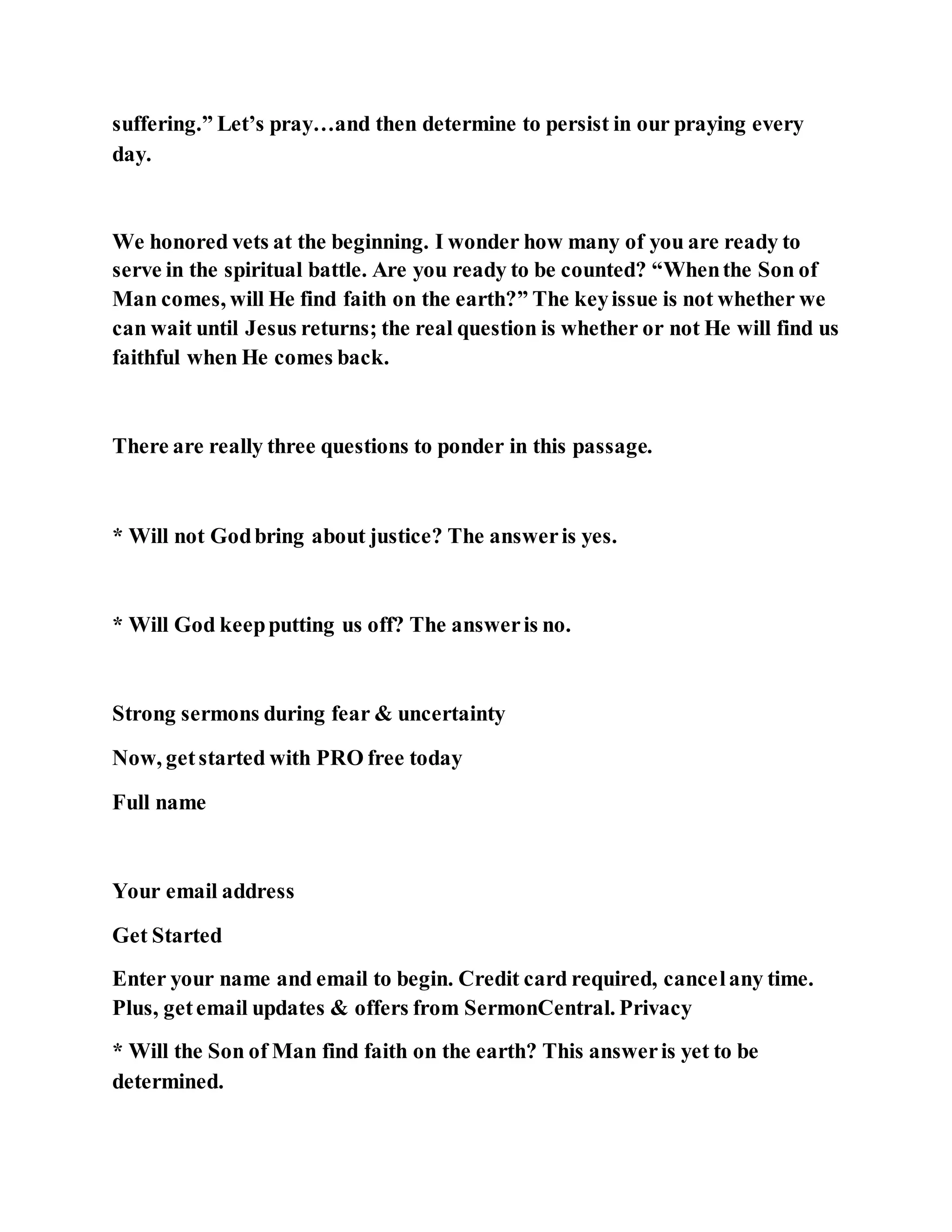 suffering.” Let’s pray…and then determine to persist in our praying every
day.
We honored vets at the beginning. I wonder how many of you are ready to
serve in the spiritual battle. Are you ready to be counted? “Whenthe Son of
Man comes, will He find faith on the earth?” The keyissue is not whether we
can wait until Jesus returns; the real question is whether or not He will find us
faithful when He comes back.
There are really three questions to ponder in this passage.
* Will not Godbring about justice? The answeris yes.
* Will God keepputting us off? The answeris no.
Strong sermons during fear & uncertainty
Now, getstarted with PRO free today
Full name
Your email address
Get Started
Enter your name and email to begin. Credit card required, cancelany time.
Plus, getemail updates & offers from SermonCentral. Privacy
* Will the Son of Man find faith on the earth? This answeris yet to be
determined.
 