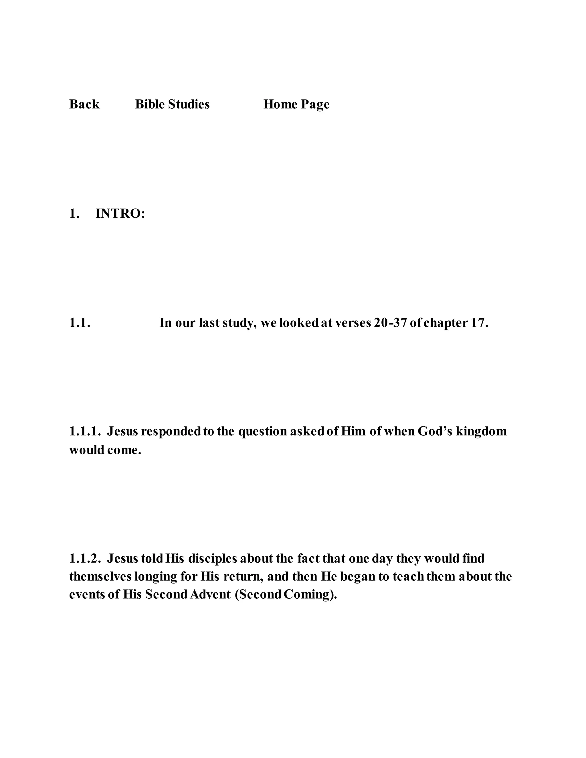 Back Bible Studies Home Page
1. INTRO:
1.1. In our last study, we lookedat verses 20-37 ofchapter 17.
1.1.1. Jesus respondedto the question askedof Him of when God’s kingdom
would come.
1.1.2. Jesus toldHis disciples about the fact that one day they would find
themselves longing for His return, and then He began to teachthem about the
events of His SecondAdvent (SecondComing).
 