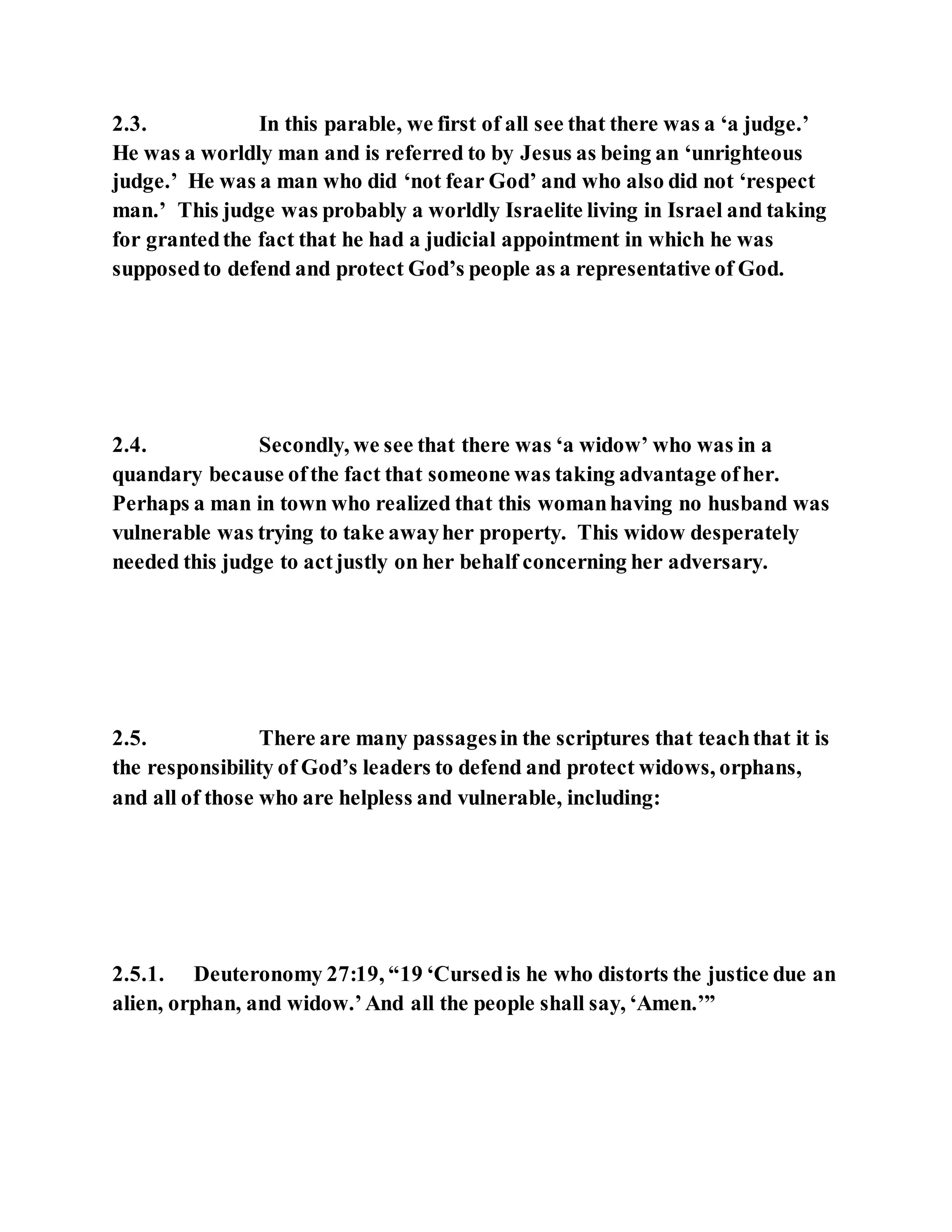 2.3. In this parable, we first of all see that there was a ‘a judge.’
He was a worldly man and is referred to by Jesus as being an ‘unrighteous
judge.’ He was a man who did ‘not fear God’ and who also did not ‘respect
man.’ This judge was probably a worldly Israelite living in Israel and taking
for grantedthe fact that he had a judicial appointment in which he was
supposedto defend and protect God’s people as a representative of God.
2.4. Secondly, we see that there was ‘a widow’ who was in a
quandary because ofthe fact that someone was taking advantage ofher.
Perhaps a man in town who realized that this womanhaving no husband was
vulnerable was trying to take awayher property. This widow desperately
needed this judge to actjustly on her behalf concerning her adversary.
2.5. There are many passagesin the scriptures that teachthat it is
the responsibility of God’s leaders to defend and protect widows, orphans,
and all of those who are helpless and vulnerable, including:
2.5.1. Deuteronomy 27:19, “19 ‘Cursedis he who distorts the justice due an
alien, orphan, and widow.’And all the people shall say, ‘Amen.’”
 