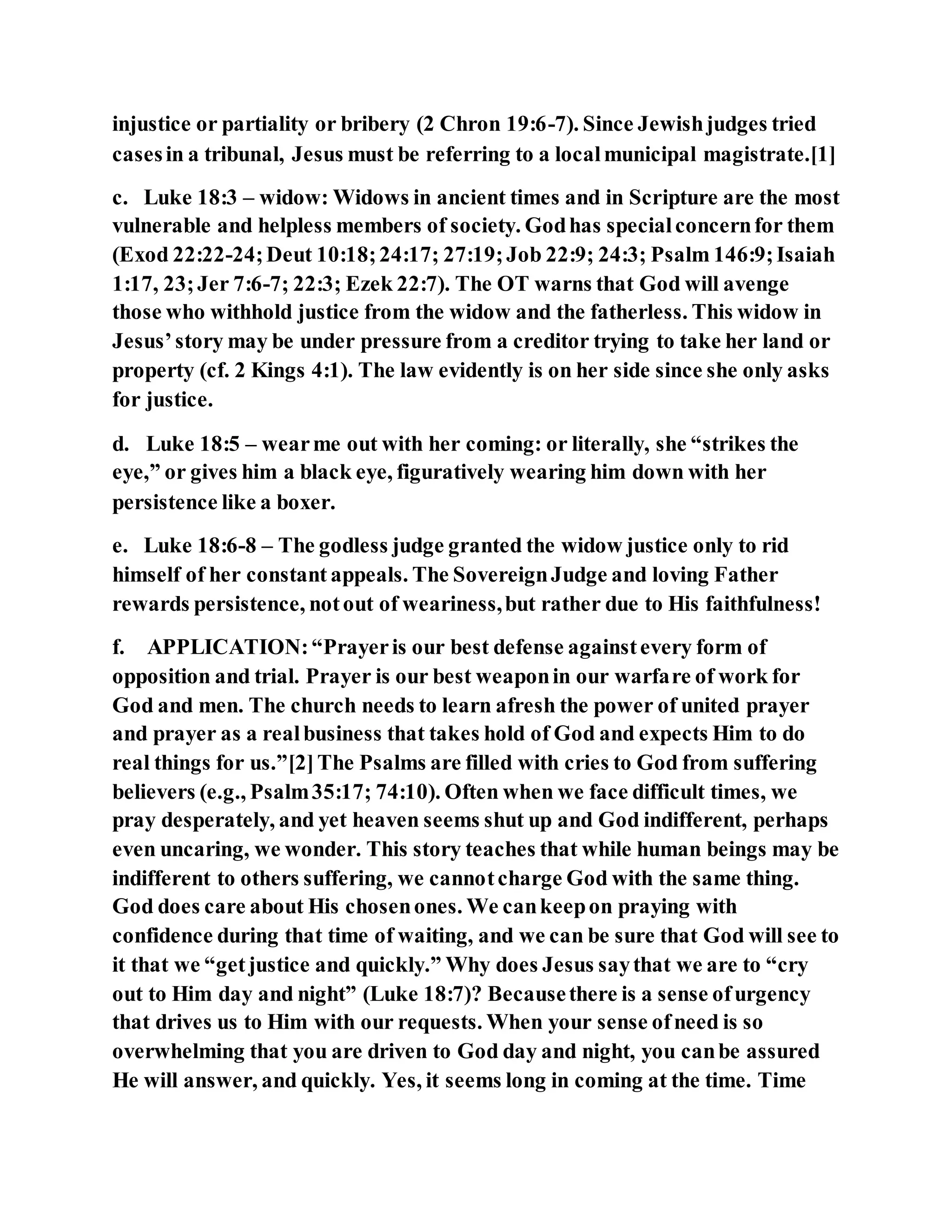 injustice or partiality or bribery (2 Chron 19:6-7). Since Jewishjudges tried
casesin a tribunal, Jesus must be referring to a localmunicipal magistrate.[1]
c. Luke 18:3 – widow: Widows in ancient times and in Scripture are the most
vulnerable and helpless members of society. Godhas specialconcernfor them
(Exod 22:22-24;Deut 10:18;24:17; 27:19;Job 22:9; 24:3; Psalm 146:9;Isaiah
1:17, 23;Jer 7:6-7; 22:3; Ezek 22:7). The OT warns that God will avenge
those who withhold justice from the widow and the fatherless. This widow in
Jesus’story may be under pressure from a creditor trying to take her land or
property (cf. 2 Kings 4:1). The law evidently is on her side since she only asks
for justice.
d. Luke 18:5 – wearme out with her coming: or literally, she “strikes the
eye,” or gives him a black eye, figuratively wearing him down with her
persistence like a boxer.
e. Luke 18:6-8 – The godless judge granted the widow justice only to rid
himself of her constant appeals. The SovereignJudge and loving Father
rewards persistence, notout of weariness,but rather due to His faithfulness!
f. APPLICATION:“Prayeris our best defense againstevery form of
opposition and trial. Prayer is our best weaponin our warfare of work for
God and men. The church needs to learn afresh the power of united prayer
and prayer as a realbusiness that takes hold of God and expects Him to do
real things for us.”[2]The Psalms are filled with cries to God from suffering
believers (e.g., Psalm35:17; 74:10). Often when we face difficult times, we
pray desperately, and yet heaven seems shut up and God indifferent, perhaps
even uncaring, we wonder. This story teaches that while human beings may be
indifferent to others suffering, we cannotcharge God with the same thing.
God does care about His chosenones. We cankeepon praying with
confidence during that time of waiting, and we can be sure that God will see to
it that we “getjustice and quickly.” Why does Jesus saythat we are to “cry
out to Him day and night” (Luke 18:7)? Becausethere is a sense ofurgency
that drives us to Him with our requests. When your sense ofneed is so
overwhelming that you are driven to God day and night, you canbe assured
He will answer, and quickly. Yes, it seems long in coming at the time. Time
 