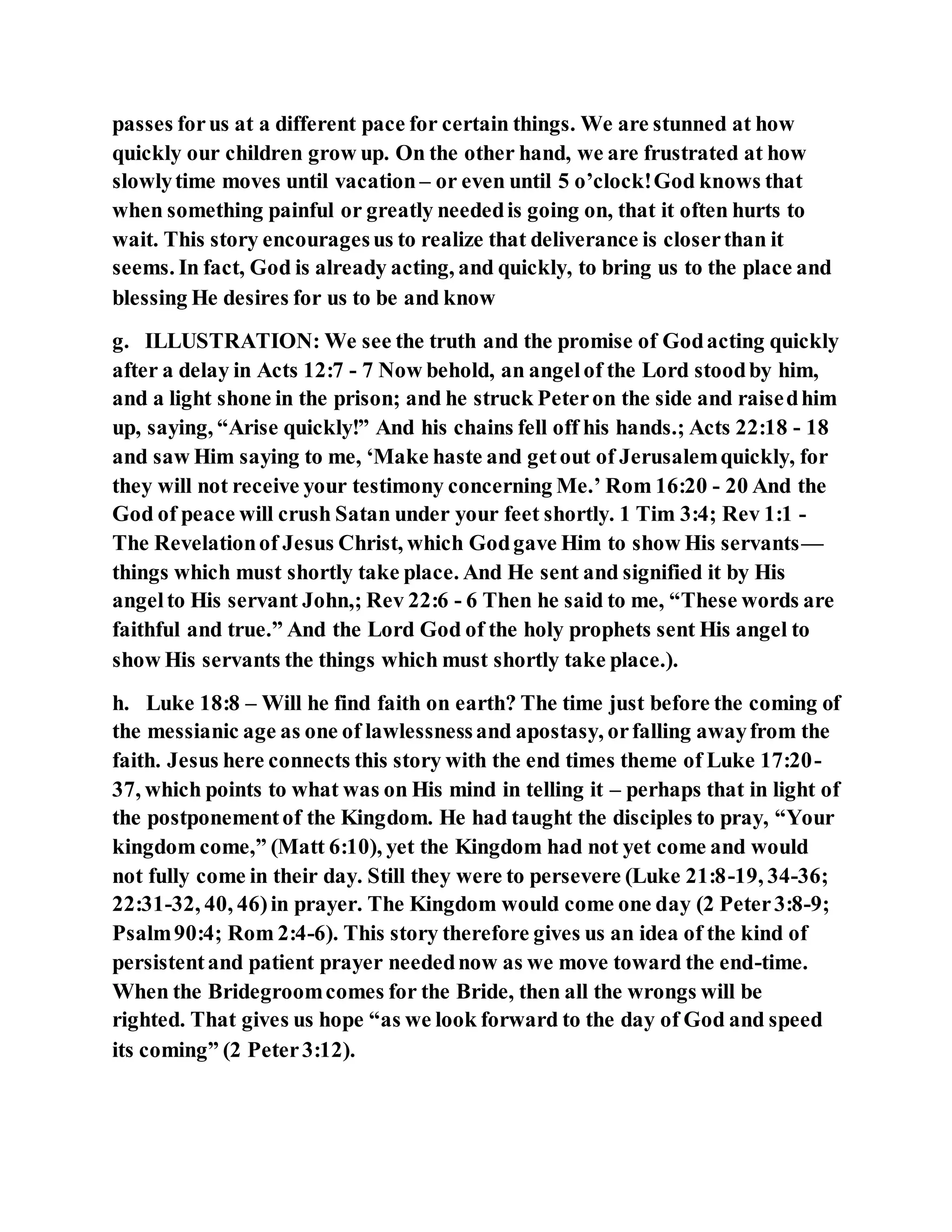 passes forus at a different pace for certain things. We are stunned at how
quickly our children grow up. On the other hand, we are frustrated at how
slowlytime moves until vacation – or even until 5 o’clock!God knows that
when something painful or greatly neededis going on, that it often hurts to
wait. This story encouragesus to realize that deliverance is closerthan it
seems. In fact, God is already acting, and quickly, to bring us to the place and
blessing He desires for us to be and know
g. ILLUSTRATION: We see the truth and the promise of Godacting quickly
after a delay in Acts 12:7 - 7 Now behold, an angelof the Lord stoodby him,
and a light shone in the prison; and he struck Peteron the side and raisedhim
up, saying, “Arise quickly!” And his chains fell off his hands.; Acts 22:18 - 18
and saw Him saying to me, ‘Make haste and getout of Jerusalemquickly, for
they will not receive your testimony concerning Me.’ Rom 16:20 - 20 And the
God of peace will crush Satan under your feet shortly. 1 Tim 3:4; Rev 1:1 -
The Revelationof Jesus Christ, which Godgave Him to show His servants—
things which must shortly take place. And He sent and signified it by His
angelto His servant John,; Rev 22:6 - 6 Then he said to me, “These words are
faithful and true.” And the Lord God of the holy prophets sent His angel to
show His servants the things which must shortly take place.).
h. Luke 18:8 – Will he find faith on earth? The time just before the coming of
the messianic age as one of lawlessnessand apostasy, orfalling awayfrom the
faith. Jesus here connects this story with the end times theme of Luke 17:20-
37, which points to what was on His mind in telling it – perhaps that in light of
the postponementof the Kingdom. He had taught the disciples to pray, “Your
kingdom come,” (Matt 6:10), yet the Kingdom had not yet come and would
not fully come in their day. Still they were to persevere (Luke 21:8-19, 34-36;
22:31-32, 40, 46)in prayer. The Kingdom would come one day (2 Peter3:8-9;
Psalm90:4; Rom 2:4-6). This story therefore gives us an idea of the kind of
persistentand patient prayer needednow as we move toward the end-time.
When the Bridegroomcomes for the Bride, then all the wrongs will be
righted. That gives us hope “as we look forward to the day of God and speed
its coming” (2 Peter3:12).
 