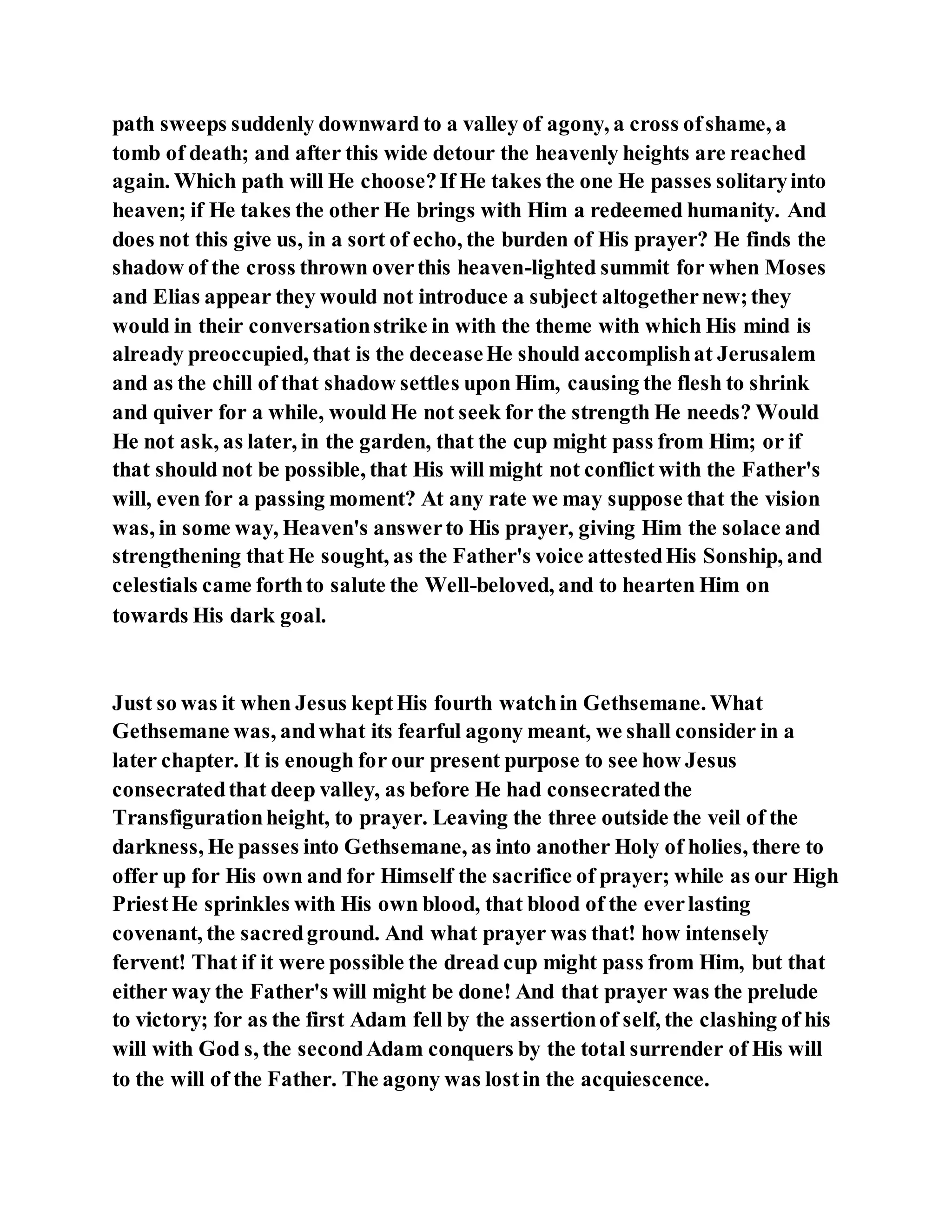 path sweeps suddenly downward to a valley of agony, a cross ofshame, a
tomb of death; and after this wide detour the heavenly heights are reached
again. Which path will He choose?If He takes the one He passes solitaryinto
heaven; if He takes the other He brings with Him a redeemed humanity. And
does not this give us, in a sort of echo, the burden of His prayer? He finds the
shadow of the cross thrown overthis heaven-lighted summit for when Moses
and Elias appear they would not introduce a subject altogethernew;they
would in their conversationstrike in with the theme with which His mind is
already preoccupied, that is the deceaseHe should accomplishat Jerusalem
and as the chill of that shadow settles upon Him, causing the flesh to shrink
and quiver for a while, would He not seek for the strength He needs? Would
He not ask, as later, in the garden, that the cup might pass from Him; or if
that should not be possible, that His will might not conflict with the Father's
will, even for a passing moment? At any rate we may suppose that the vision
was, in some way, Heaven's answerto His prayer, giving Him the solace and
strengthening that He sought, as the Father's voice attestedHis Sonship, and
celestials came forthto salute the Well-beloved, and to hearten Him on
towards His dark goal.
Just so was it when Jesus keptHis fourth watchin Gethsemane. What
Gethsemane was, andwhat its fearful agony meant, we shall consider in a
later chapter. It is enough for our present purpose to see how Jesus
consecratedthat deep valley, as before He had consecratedthe
Transfigurationheight, to prayer. Leaving the three outside the veil of the
darkness, He passes into Gethsemane, as into another Holy of holies, there to
offer up for His own and for Himself the sacrifice of prayer; while as our High
PriestHe sprinkles with His own blood, that blood of the everlasting
covenant, the sacredground. And what prayer was that! how intensely
fervent! That if it were possible the dread cup might pass from Him, but that
either way the Father's will might be done! And that prayer was the prelude
to victory; for as the first Adam fell by the assertionof self, the clashing of his
will with God s, the secondAdam conquers by the total surrender of His will
to the will of the Father. The agony was lostin the acquiescence.
 