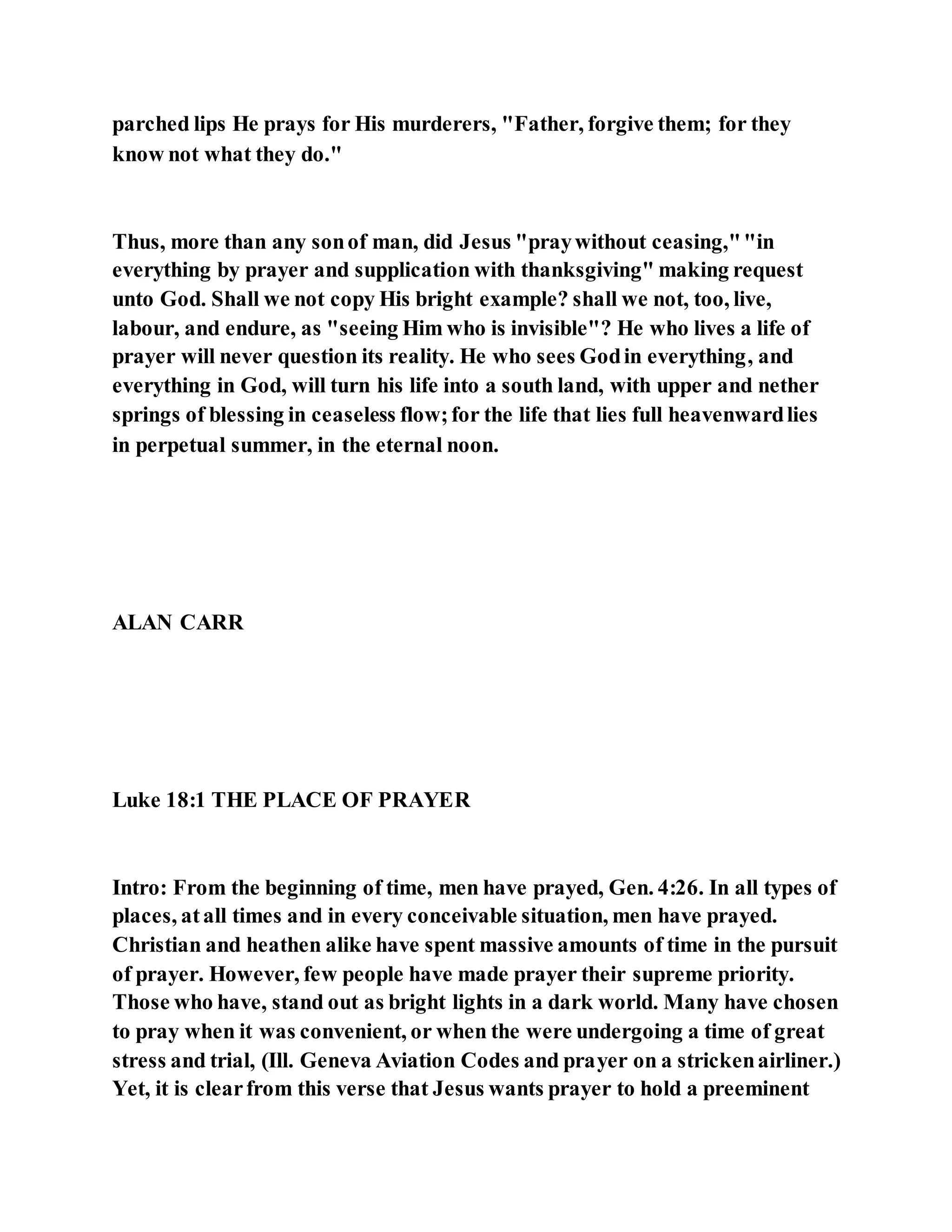 parched lips He prays for His murderers, "Father, forgive them; for they
know not what they do."
Thus, more than any sonof man, did Jesus "praywithout ceasing,""in
everything by prayer and supplication with thanksgiving" making request
unto God. Shall we not copy His bright example? shall we not, too, live,
labour, and endure, as "seeing Him who is invisible"? He who lives a life of
prayer will never question its reality. He who sees Godin everything, and
everything in God, will turn his life into a south land, with upper and nether
springs of blessing in ceaseless flow;for the life that lies full heavenwardlies
in perpetual summer, in the eternal noon.
ALAN CARR
Luke 18:1 THE PLACE OF PRAYER
Intro: From the beginning of time, men have prayed, Gen. 4:26. In all types of
places, atall times and in every conceivable situation, men have prayed.
Christian and heathen alike have spent massive amounts of time in the pursuit
of prayer. However, few people have made prayer their supreme priority.
Those who have, stand out as bright lights in a dark world. Many have chosen
to pray when it was convenient, or when the were undergoing a time of great
stress and trial, (Ill. Geneva Aviation Codes and prayer on a strickenairliner.)
Yet, it is clearfrom this verse that Jesus wants prayer to hold a preeminent
 