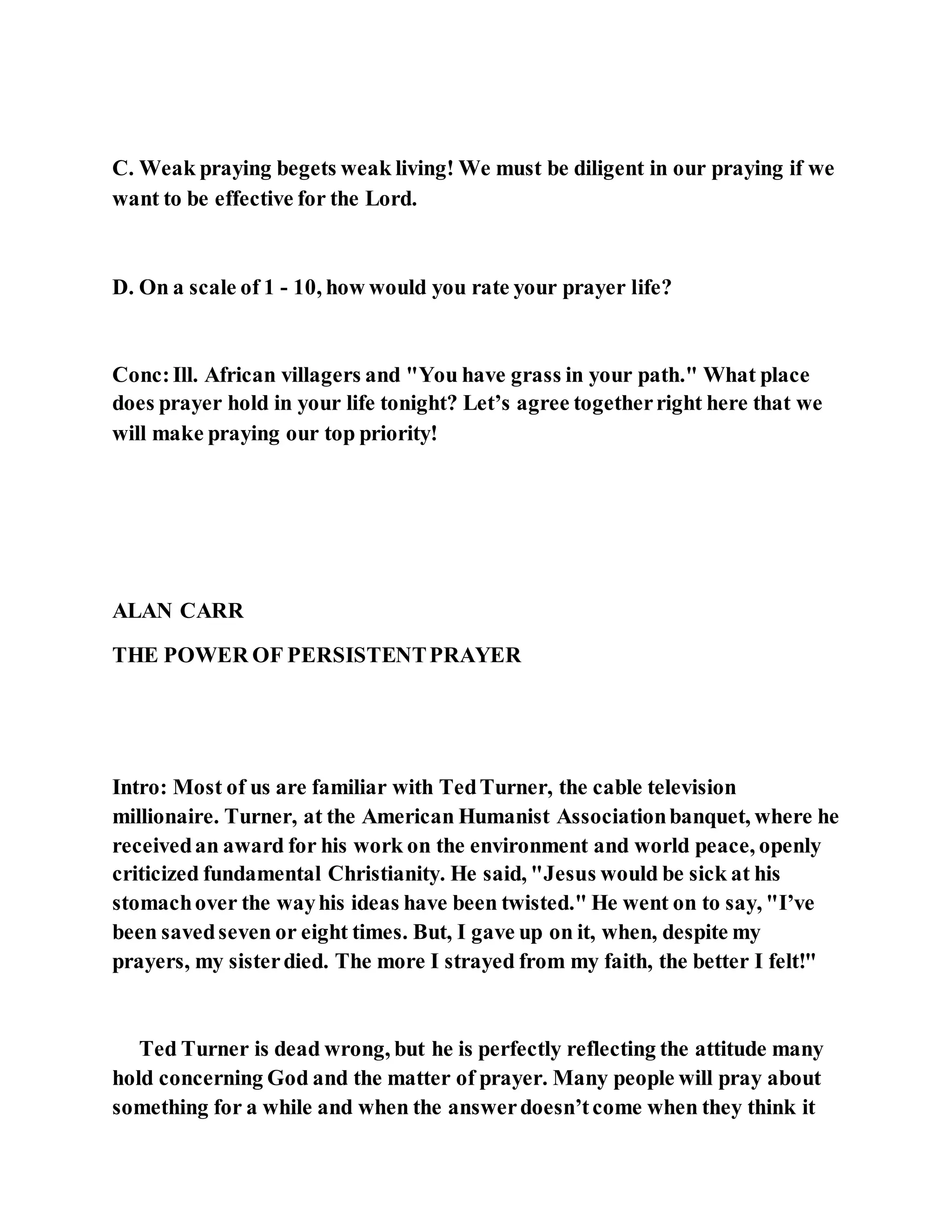 C. Weak praying begets weak living! We must be diligent in our praying if we
want to be effective for the Lord.
D. On a scale of 1 - 10, how would you rate your prayer life?
Conc:Ill. African villagers and "You have grass in your path." What place
does prayer hold in your life tonight? Let’s agree togetherright here that we
will make praying our top priority!
ALAN CARR
THE POWER OF PERSISTENTPRAYER
Intro: Most of us are familiar with TedTurner, the cable television
millionaire. Turner, at the American Humanist Associationbanquet, where he
receivedan award for his work on the environment and world peace, openly
criticized fundamental Christianity. He said, "Jesus would be sick at his
stomachover the wayhis ideas have been twisted." He went on to say, "I’ve
been savedseven or eight times. But, I gave up on it, when, despite my
prayers, my sisterdied. The more I strayed from my faith, the better I felt!"
Ted Turner is dead wrong, but he is perfectly reflecting the attitude many
hold concerning God and the matter of prayer. Many people will pray about
something for a while and when the answerdoesn’tcome when they think it
 