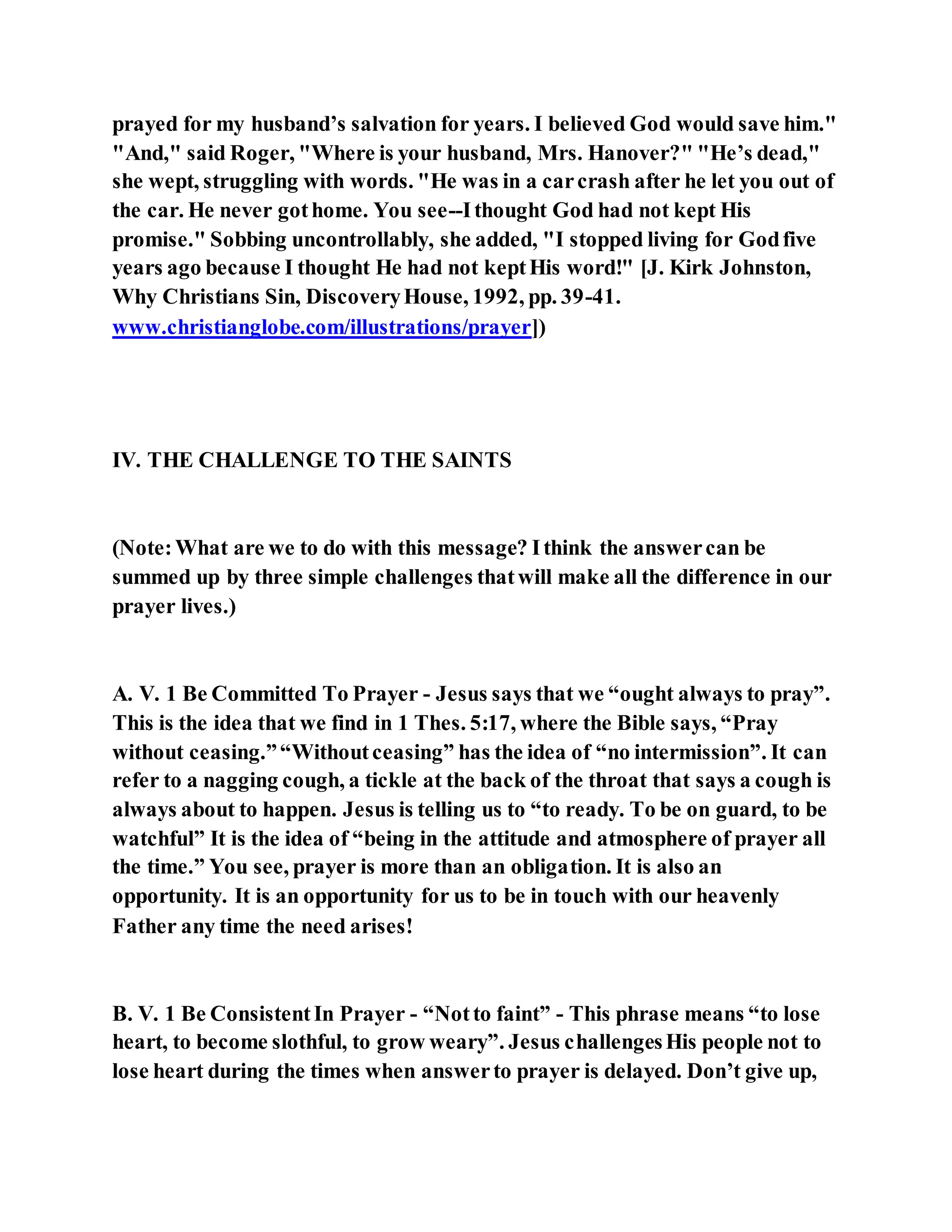 prayed for my husband’s salvation for years. I believed God would save him."
"And," said Roger, "Where is your husband, Mrs. Hanover?" "He’s dead,"
she wept, struggling with words. "He was in a carcrash after he let you out of
the car. He never gothome. You see--Ithought God had not kept His
promise." Sobbing uncontrollably, she added, "I stopped living for Godfive
years ago because I thought He had not keptHis word!" [J. Kirk Johnston,
Why Christians Sin, DiscoveryHouse, 1992, pp. 39-41.
www.christianglobe.com/illustrations/prayer])
IV. THE CHALLENGE TO THE SAINTS
(Note:What are we to do with this message? Ithink the answercan be
summed up by three simple challenges thatwill make all the difference in our
prayer lives.)
A. V. 1 Be Committed To Prayer - Jesus says that we “ought always to pray”.
This is the idea that we find in 1 Thes. 5:17, where the Bible says, “Pray
without ceasing.”“Withoutceasing” has the idea of “no intermission”. It can
refer to a nagging cough, a tickle at the back of the throat that says a cough is
always about to happen. Jesus is telling us to “to ready. To be on guard, to be
watchful” It is the idea of “being in the attitude and atmosphere of prayer all
the time.” You see, prayer is more than an obligation. It is also an
opportunity. It is an opportunity for us to be in touch with our heavenly
Father any time the need arises!
B. V. 1 Be ConsistentIn Prayer - “Notto faint” - This phrase means “to lose
heart, to become slothful, to grow weary”. Jesus challengesHis people not to
lose heart during the times when answerto prayer is delayed. Don’t give up,
 