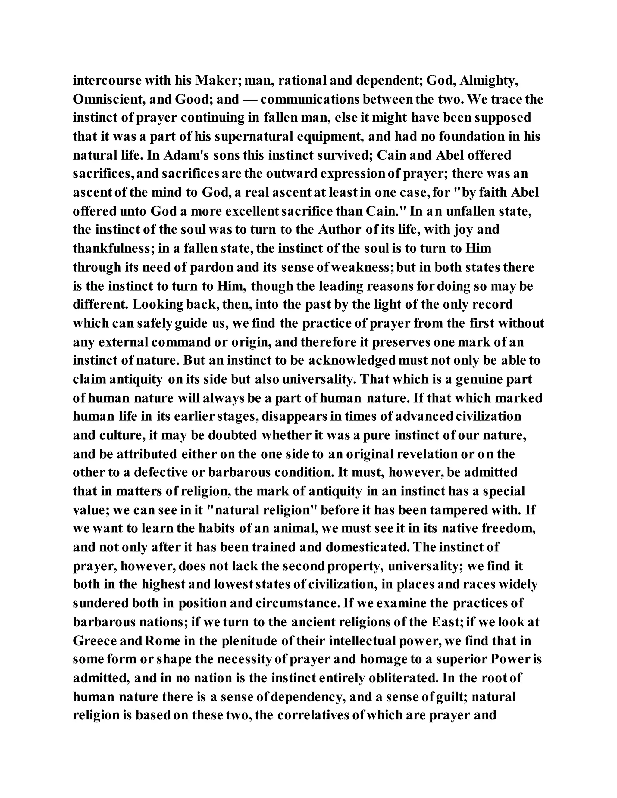 intercourse with his Maker;man, rational and dependent; God, Almighty,
Omniscient, and Good; and — communications betweenthe two. We trace the
instinct of prayer continuing in fallen man, else it might have been supposed
that it was a part of his supernatural equipment, and had no foundation in his
natural life. In Adam's sons this instinct survived; Cain and Abel offered
sacrifices,and sacrificesare the outward expressionof prayer; there was an
ascentof the mind to God, a real ascentat leastin one case,for "by faith Abel
offered unto God a more excellentsacrifice than Cain." In an unfallen state,
the instinct of the soul was to turn to the Author of its life, with joy and
thankfulness; in a fallen state, the instinct of the soul is to turn to Him
through its need of pardon and its sense ofweakness;but in both states there
is the instinct to turn to Him, though the leading reasons fordoing so may be
different. Looking back, then, into the past by the light of the only record
which can safelyguide us, we find the practice of prayer from the first without
any external command or origin, and therefore it preserves one mark of an
instinct of nature. But an instinct to be acknowledgedmust not only be able to
claim antiquity on its side but also universality. That which is a genuine part
of human nature will always be a part of human nature. If that which marked
human life in its earlierstages, disappears in times of advancedcivilization
and culture, it may be doubted whether it was a pure instinct of our nature,
and be attributed either on the one side to an original revelation or on the
other to a defective or barbarous condition. It must, however, be admitted
that in matters of religion, the mark of antiquity in an instinct has a special
value; we can see in it "natural religion" before it has been tampered with. If
we want to learn the habits of an animal, we must see it in its native freedom,
and not only after it has been trained and domesticated. The instinct of
prayer, however, does not lack the secondproperty, universality; we find it
both in the highest and loweststates of civilization, in places and races widely
sundered both in position and circumstance. If we examine the practices of
barbarous nations; if we turn to the ancient religions of the East;if we look at
Greece andRome in the plenitude of their intellectual power, we find that in
some form or shape the necessityof prayer and homage to a superior Poweris
admitted, and in no nation is the instinct entirely obliterated. In the rootof
human nature there is a sense ofdependency, and a sense ofguilt; natural
religion is basedon these two, the correlatives ofwhich are prayer and
 