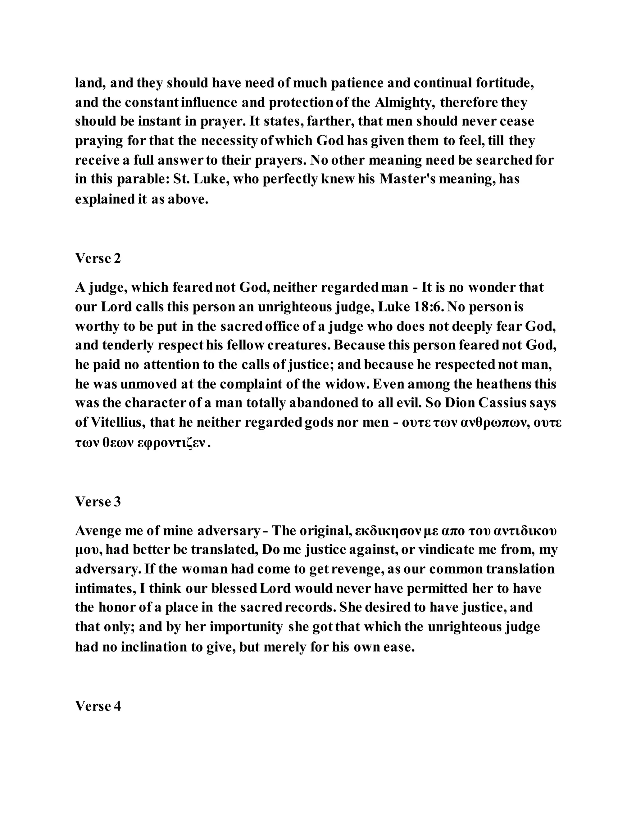 land, and they should have need of much patience and continual fortitude,
and the constantinfluence and protectionof the Almighty, therefore they
should be instant in prayer. It states, farther, that men should never cease
praying for that the necessityofwhich God has given them to feel, till they
receive a full answerto their prayers. No other meaning need be searchedfor
in this parable: St. Luke, who perfectly knew his Master's meaning, has
explained it as above.
Verse 2
A judge, which fearednot God, neither regardedman - It is no wonder that
our Lord calls this person an unrighteous judge, Luke 18:6. No personis
worthy to be put in the sacredoffice of a judge who does not deeply fear God,
and tenderly respecthis fellow creatures. Because this person fearednot God,
he paid no attention to the calls of justice; and because he respectednot man,
he was unmoved at the complaint of the widow. Even among the heathens this
was the characterof a man totally abandoned to all evil. So Dion Cassius says
of Vitellius, that he neither regardedgods nor men - ουτε των ανθρωπων, ουτε
των θεων εφροντιζεν.
Verse 3
Avenge me of mine adversary - The original, εκδικησονμε απο του αντιδικου
μου, had better be translated, Do me justice against, or vindicate me from, my
adversary. If the woman had come to getrevenge, as our common translation
intimates, I think our blessedLord would never have permitted her to have
the honor of a place in the sacredrecords. She desired to have justice, and
that only; and by her importunity she gotthat which the unrighteous judge
had no inclination to give, but merely for his own ease.
Verse 4
 