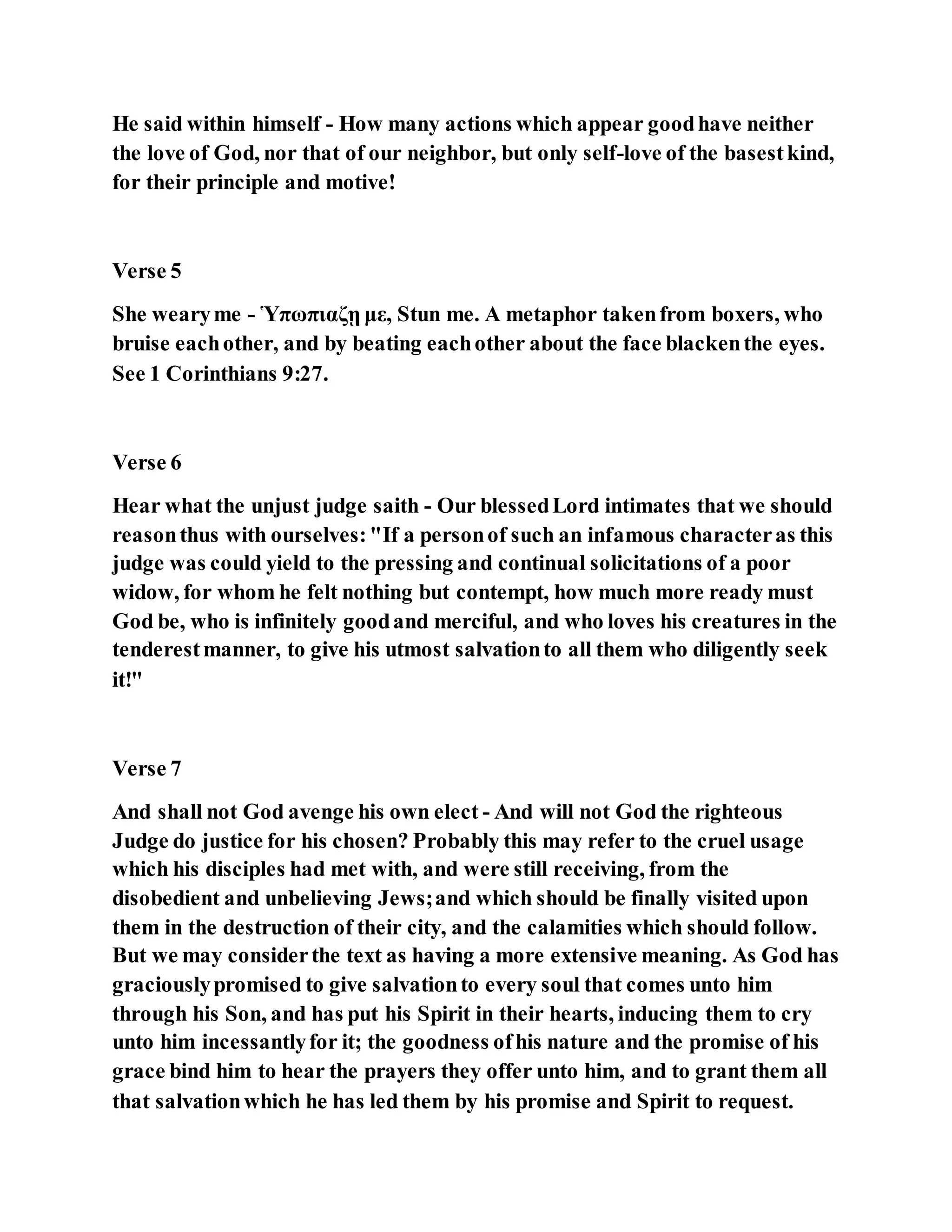 He said within himself - How many actions which appear goodhave neither
the love of God, nor that of our neighbor, but only self-love of the basestkind,
for their principle and motive!
Verse 5
She wearyme - Ὑπωπιαζῃ με, Stun me. A metaphor takenfrom boxers, who
bruise eachother, and by beating eachother about the face blackenthe eyes.
See 1 Corinthians 9:27.
Verse 6
Hear what the unjust judge saith - Our blessedLord intimates that we should
reasonthus with ourselves:"If a personof such an infamous characteras this
judge was could yield to the pressing and continual solicitations of a poor
widow, for whom he felt nothing but contempt, how much more ready must
God be, who is infinitely goodand merciful, and who loves his creatures in the
tenderestmanner, to give his utmost salvationto all them who diligently seek
it!"
Verse 7
And shall not God avenge his own elect - And will not God the righteous
Judge do justice for his chosen? Probably this may refer to the cruel usage
which his disciples had met with, and were still receiving, from the
disobedient and unbelieving Jews;and which should be finally visited upon
them in the destruction of their city, and the calamities which should follow.
But we may considerthe text as having a more extensive meaning. As God has
graciouslypromised to give salvationto every soul that comes unto him
through his Son, and has put his Spirit in their hearts, inducing them to cry
unto him incessantlyfor it; the goodness ofhis nature and the promise of his
grace bind him to hear the prayers they offer unto him, and to grant them all
that salvationwhich he has led them by his promise and Spirit to request.
 