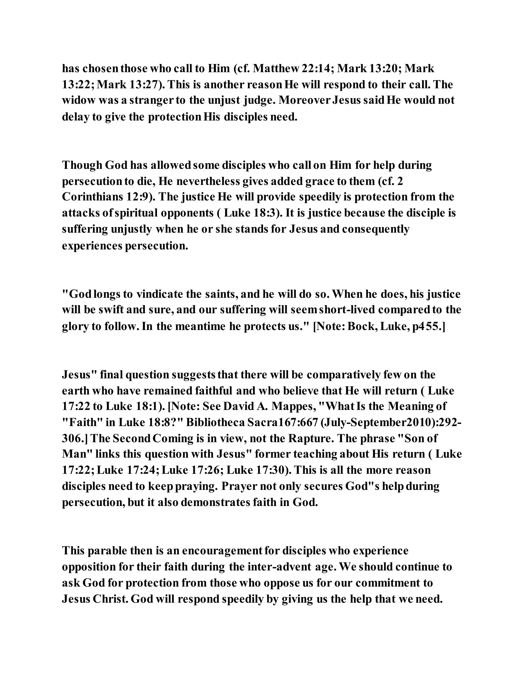 has chosenthose who call to Him (cf. Matthew 22:14; Mark 13:20; Mark
13:22;Mark 13:27). This is another reasonHe will respond to their call. The
widow was a strangerto the unjust judge. MoreoverJesus saidHe would not
delay to give the protectionHis disciples need.
Though God has allowedsome disciples who callon Him for help during
persecutionto die, He nevertheless gives added grace to them (cf. 2
Corinthians 12:9). The justice He will provide speedily is protection from the
attacks ofspiritual opponents ( Luke 18:3). It is justice because the disciple is
suffering unjustly when he or she stands for Jesus and consequently
experiences persecution.
"Godlongs to vindicate the saints, and he will do so. When he does, his justice
will be swift and sure, and our suffering will seemshort-lived comparedto the
glory to follow. In the meantime he protects us." [Note:Bock, Luke, p455.]
Jesus" final question suggeststhat there will be comparatively few on the
earth who have remained faithful and who believe that He will return ( Luke
17:22 to Luke 18:1). [Note: See David A. Mappes, "WhatIs the Meaning of
"Faith" in Luke 18:8?" Bibliotheca Sacra167:667 (July-September2010):292-
306.]The SecondComing is in view, not the Rapture. The phrase "Son of
Man" links this question with Jesus" former teaching about His return ( Luke
17:22;Luke 17:24;Luke 17:26; Luke 17:30). This is all the more reason
disciples need to keeppraying. Prayer not only secures God"s helpduring
persecution, but it also demonstrates faith in God.
This parable then is an encouragementfor disciples who experience
opposition for their faith during the inter-advent age. We should continue to
ask God for protection from those who oppose us for our commitment to
Jesus Christ. God will respond speedily by giving us the help that we need.
 