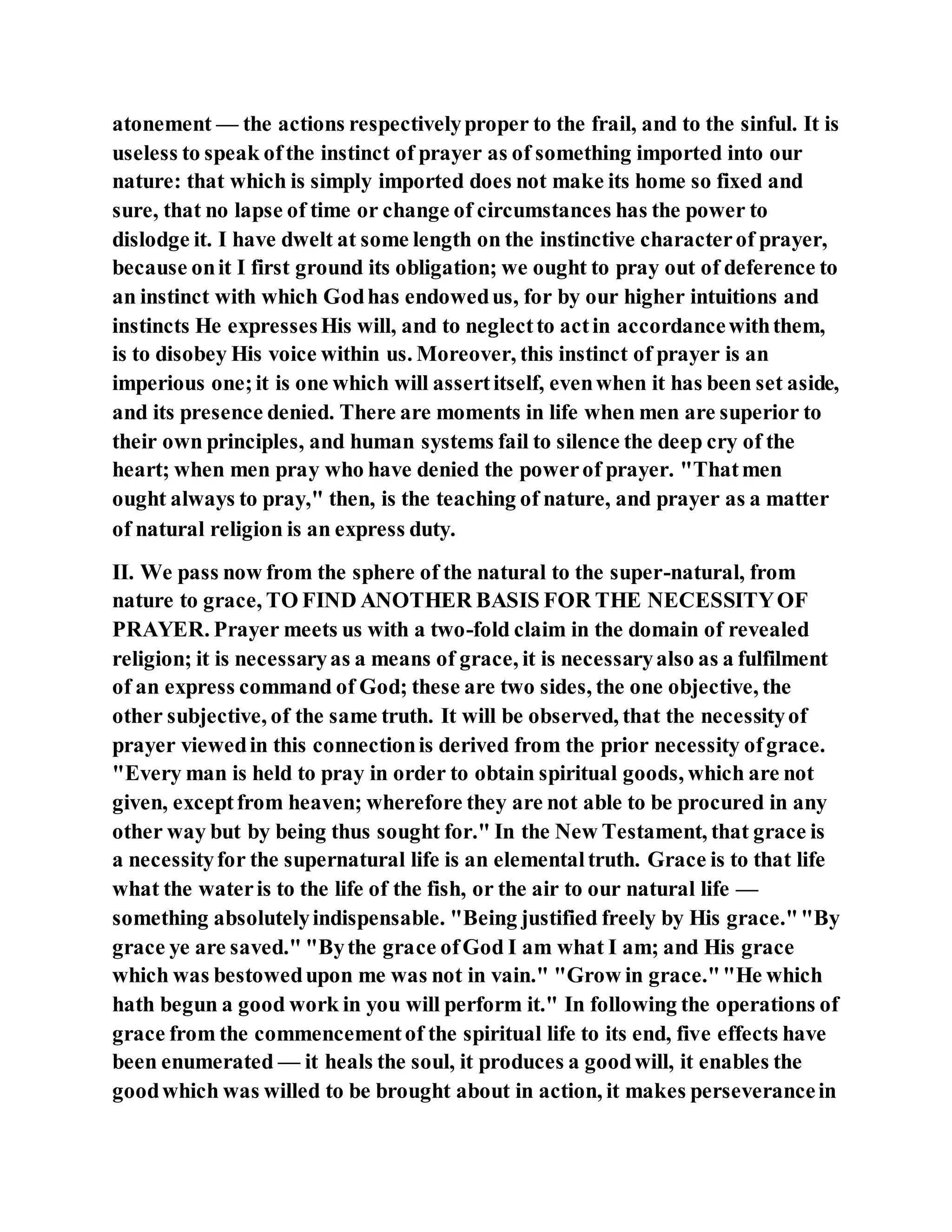atonement — the actions respectivelyproper to the frail, and to the sinful. It is
useless to speak ofthe instinct of prayer as of something imported into our
nature: that which is simply imported does not make its home so fixed and
sure, that no lapse of time or change of circumstances has the power to
dislodge it. I have dwelt at some length on the instinctive characterof prayer,
because onit I first ground its obligation; we ought to pray out of deference to
an instinct with which Godhas endowedus, for by our higher intuitions and
instincts He expressesHis will, and to neglectto actin accordancewiththem,
is to disobey His voice within us. Moreover, this instinct of prayer is an
imperious one;it is one which will assertitself, evenwhen it has been set aside,
and its presence denied. There are moments in life when men are superior to
their own principles, and human systems fail to silence the deep cry of the
heart; when men pray who have denied the powerof prayer. "Thatmen
ought always to pray," then, is the teaching of nature, and prayer as a matter
of natural religion is an express duty.
II. We pass now from the sphere of the natural to the super-natural, from
nature to grace, TO FIND ANOTHER BASIS FOR THE NECESSITYOF
PRAYER. Prayer meets us with a two-fold claim in the domain of revealed
religion; it is necessaryas a means of grace, it is necessaryalso as a fulfilment
of an express command of God; these are two sides, the one objective, the
other subjective, of the same truth. It will be observed, that the necessityof
prayer viewedin this connectionis derived from the prior necessity ofgrace.
"Every man is held to pray in order to obtain spiritual goods, which are not
given, exceptfrom heaven; wherefore they are not able to be procured in any
other way but by being thus sought for." In the New Testament, that grace is
a necessityfor the supernatural life is an elementaltruth. Grace is to that life
what the wateris to the life of the fish, or the air to our natural life —
something absolutelyindispensable. "Being justified freely by His grace.""By
grace ye are saved." "Bythe grace ofGod I am what I am; and His grace
which was bestowedupon me was not in vain." "Grow in grace.""He which
hath begun a good work in you will perform it." In following the operations of
grace from the commencementof the spiritual life to its end, five effects have
been enumerated — it heals the soul, it produces a goodwill, it enables the
goodwhich was willed to be brought about in action, it makes perseverancein
 