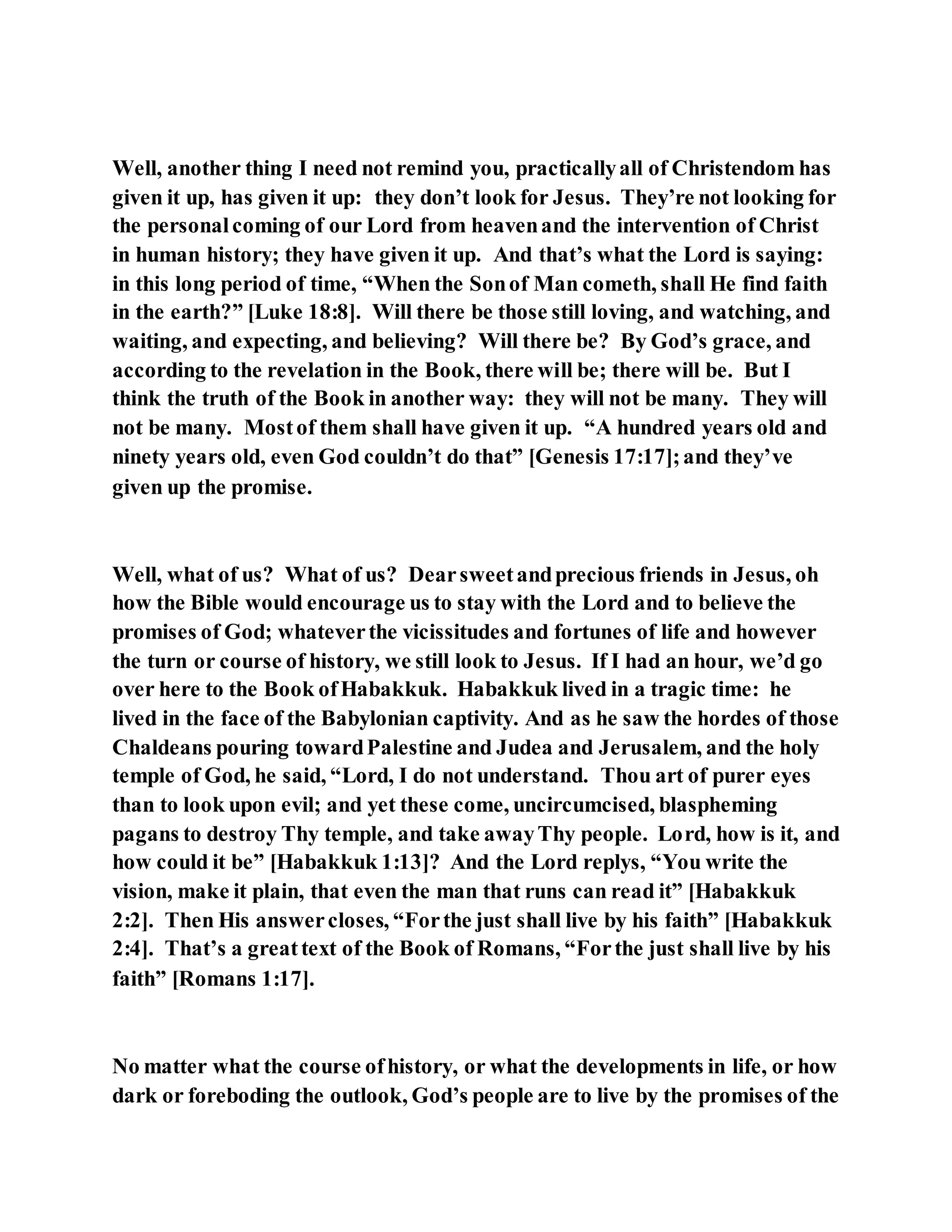 Well, another thing I need not remind you, practicallyall of Christendom has
given it up, has given it up: they don’t look for Jesus. They’re not looking for
the personalcoming of our Lord from heavenand the intervention of Christ
in human history; they have given it up. And that’s what the Lord is saying:
in this long period of time, “When the Sonof Man cometh, shall He find faith
in the earth?” [Luke 18:8]. Will there be those still loving, and watching, and
waiting, and expecting, and believing? Will there be? By God’s grace, and
according to the revelation in the Book, there will be; there will be. But I
think the truth of the Book in another way: they will not be many. They will
not be many. Mostof them shall have given it up. “A hundred years old and
ninety years old, even God couldn’t do that” [Genesis 17:17];and they’ve
given up the promise.
Well, what of us? What of us? Dearsweetandprecious friends in Jesus, oh
how the Bible would encourage us to stay with the Lord and to believe the
promises of God; whateverthe vicissitudes and fortunes of life and however
the turn or course of history, we still look to Jesus. If I had an hour, we’d go
over here to the Book ofHabakkuk. Habakkuk lived in a tragic time: he
lived in the face of the Babylonian captivity. And as he saw the hordes of those
Chaldeans pouring towardPalestine and Judea and Jerusalem, and the holy
temple of God, he said, “Lord, I do not understand. Thou art of purer eyes
than to look upon evil; and yet these come, uncircumcised, blaspheming
pagans to destroy Thy temple, and take awayThy people. Lord, how is it, and
how could it be” [Habakkuk 1:13]? And the Lord replys, “You write the
vision, make it plain, that even the man that runs can read it” [Habakkuk
2:2]. Then His answercloses, “Forthe just shall live by his faith” [Habakkuk
2:4]. That’s a greattext of the Book of Romans, “Forthe just shall live by his
faith” [Romans 1:17].
No matter what the course ofhistory, or what the developments in life, or how
dark or foreboding the outlook, God’s people are to live by the promises of the
 