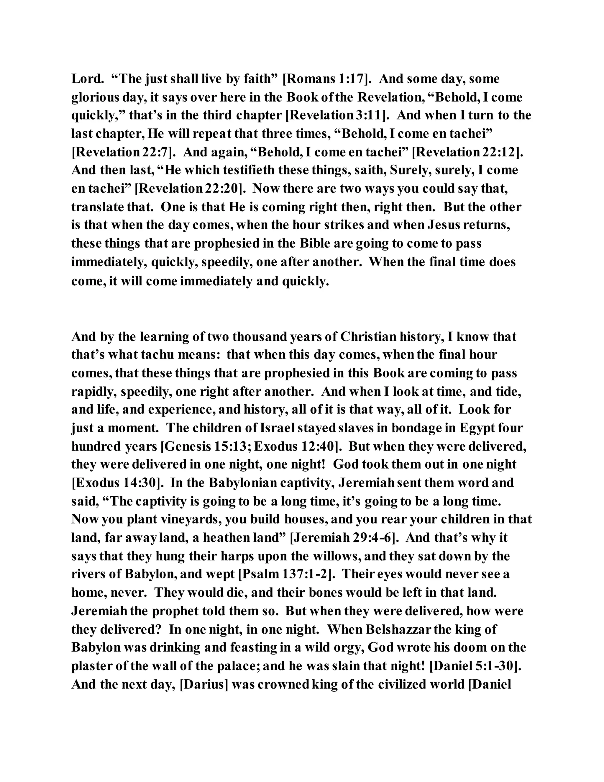 Lord. “The just shall live by faith” [Romans 1:17]. And some day, some
glorious day, it says over here in the Book ofthe Revelation, “Behold, I come
quickly,” that’s in the third chapter [Revelation3:11]. And when I turn to the
last chapter, He will repeat that three times, “Behold, I come en tachei”
[Revelation22:7]. And again, “Behold, I come en tachei” [Revelation22:12].
And then last, “He which testifieth these things, saith, Surely, surely, I come
en tachei” [Revelation22:20]. Now there are two ways you could say that,
translate that. One is that He is coming right then, right then. But the other
is that when the day comes, when the hour strikes and when Jesus returns,
these things that are prophesied in the Bible are going to come to pass
immediately, quickly, speedily, one after another. When the final time does
come, it will come immediately and quickly.
And by the learning of two thousand years of Christian history, I know that
that’s what tachu means: that when this day comes, whenthe final hour
comes, that these things that are prophesied in this Book are coming to pass
rapidly, speedily, one right after another. And when I look at time, and tide,
and life, and experience, and history, all of it is that way, all of it. Look for
just a moment. The children of Israel stayedslaves in bondage in Egypt four
hundred years [Genesis 15:13;Exodus 12:40]. But when they were delivered,
they were delivered in one night, one night! God took them out in one night
[Exodus 14:30]. In the Babylonian captivity, Jeremiahsent them word and
said, “The captivity is going to be a long time, it’s going to be a long time.
Now you plant vineyards, you build houses, and you rear your children in that
land, far awayland, a heathen land” [Jeremiah 29:4-6]. And that’s why it
says that they hung their harps upon the willows, and they sat down by the
rivers of Babylon, and wept [Psalm 137:1-2]. Theireyes would never see a
home, never. They would die, and their bones would be left in that land.
Jeremiahthe prophet told them so. But when they were delivered, how were
they delivered? In one night, in one night. When Belshazzarthe king of
Babylon was drinking and feasting in a wild orgy, God wrote his doom on the
plaster of the wall of the palace;and he was slain that night! [Daniel 5:1-30].
And the next day, [Darius] was crownedking of the civilized world [Daniel
 
