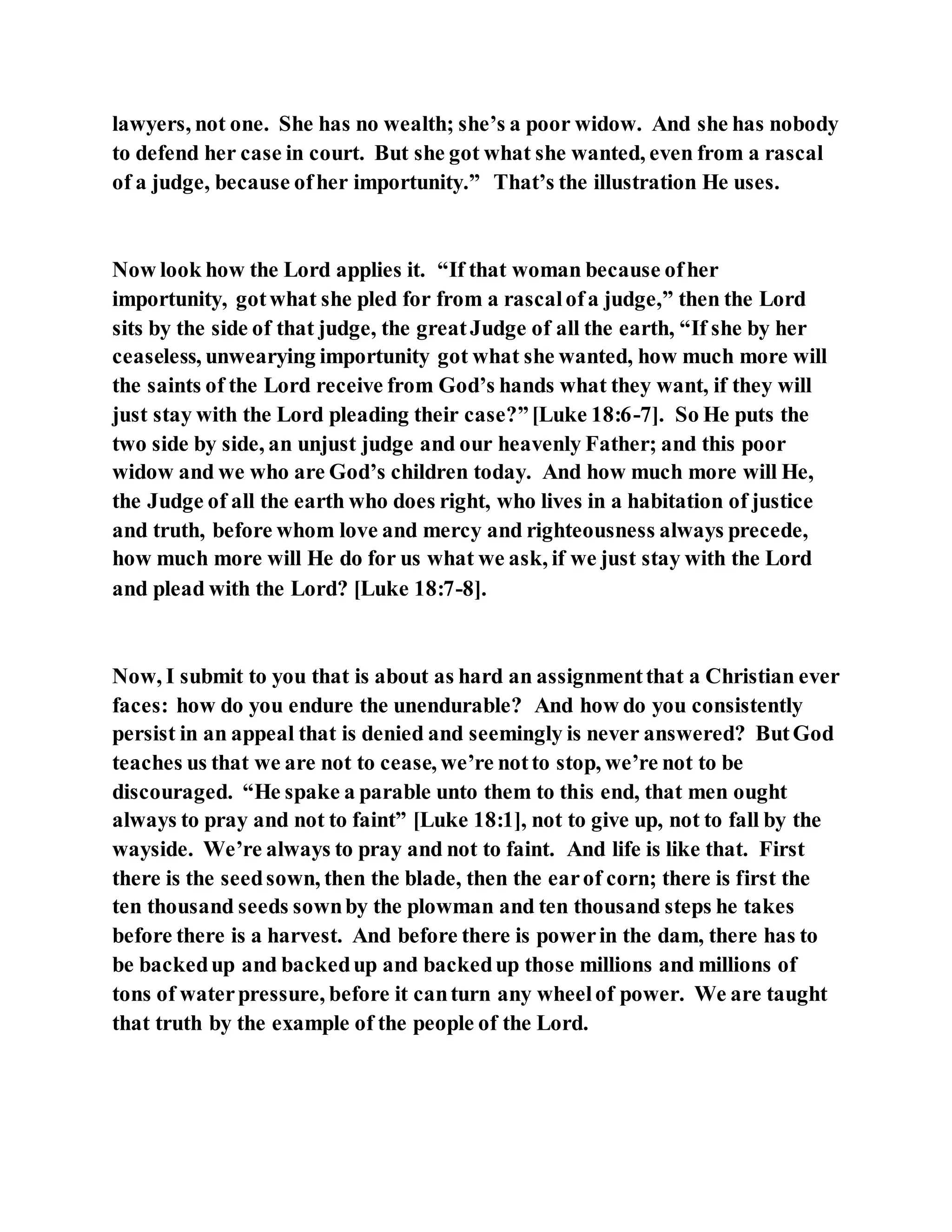 lawyers, not one. She has no wealth; she’s a poor widow. And she has nobody
to defend her case in court. But she got what she wanted, even from a rascal
of a judge, because ofher importunity.” That’s the illustration He uses.
Now look how the Lord applies it. “If that woman because ofher
importunity, gotwhat she pled for from a rascalofa judge,” then the Lord
sits by the side of that judge, the greatJudge of all the earth, “If she by her
ceaseless, unwearying importunity got what she wanted, how much more will
the saints of the Lord receive from God’s hands what they want, if they will
just stay with the Lord pleading their case?”[Luke 18:6-7]. So He puts the
two side by side, an unjust judge and our heavenly Father; and this poor
widow and we who are God’s children today. And how much more will He,
the Judge of all the earth who does right, who lives in a habitation of justice
and truth, before whom love and mercy and righteousness always precede,
how much more will He do for us what we ask, if we just stay with the Lord
and plead with the Lord? [Luke 18:7-8].
Now, I submit to you that is about as hard an assignmentthat a Christian ever
faces: how do you endure the unendurable? And how do you consistently
persist in an appeal that is denied and seemingly is never answered? ButGod
teaches us that we are not to cease, we’re notto stop, we’re not to be
discouraged. “He spake a parable unto them to this end, that men ought
always to pray and not to faint” [Luke 18:1], not to give up, not to fall by the
wayside. We’re always to pray and not to faint. And life is like that. First
there is the seedsown, then the blade, then the earof corn; there is first the
ten thousand seeds sownby the plowman and ten thousand steps he takes
before there is a harvest. And before there is powerin the dam, there has to
be backedup and backedup and backedup those millions and millions of
tons of waterpressure, before it canturn any wheelof power. We are taught
that truth by the example of the people of the Lord.
 