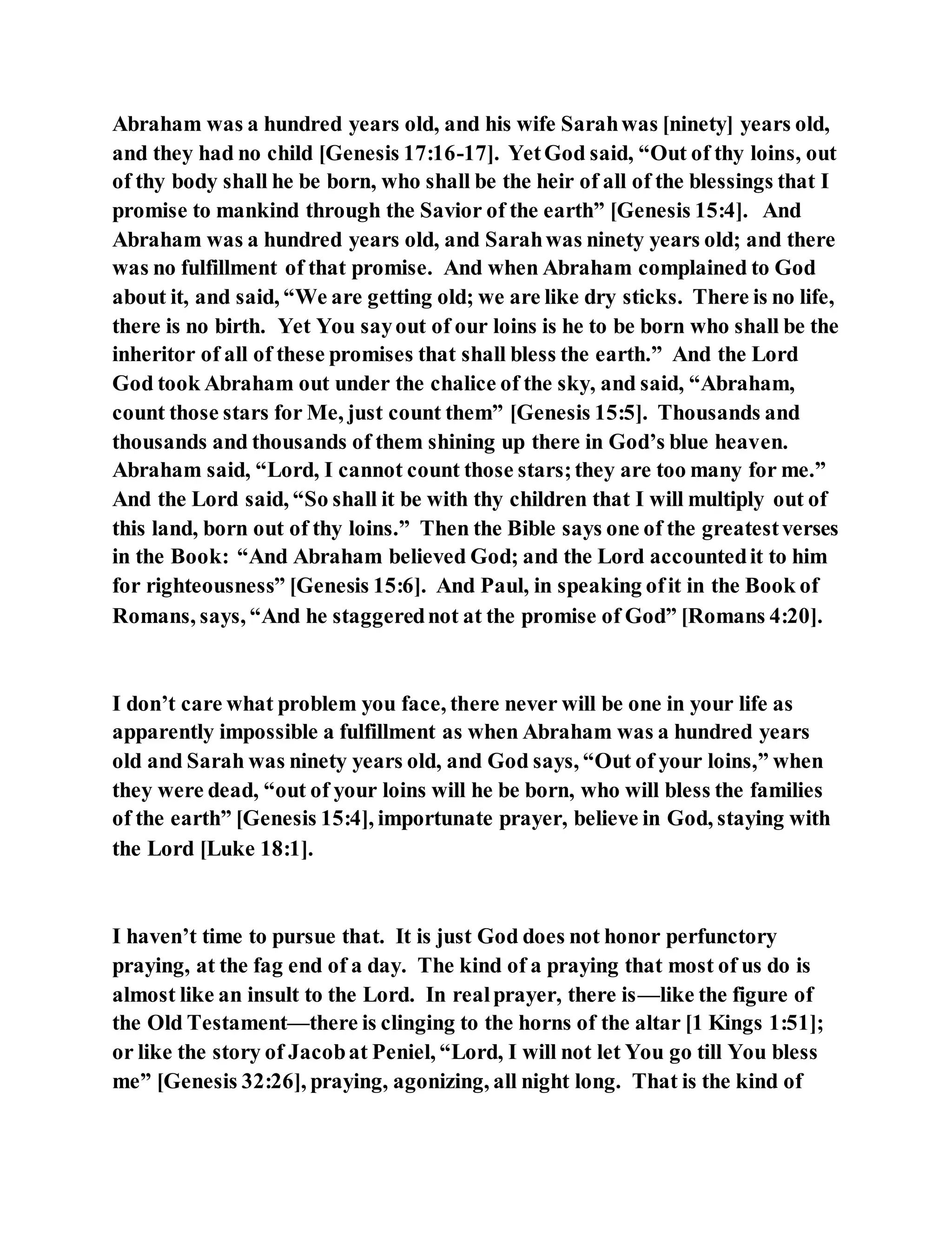 Abraham was a hundred years old, and his wife Sarahwas [ninety] years old,
and they had no child [Genesis 17:16-17]. YetGod said, “Out of thy loins, out
of thy body shall he be born, who shall be the heir of all of the blessings that I
promise to mankind through the Savior of the earth” [Genesis 15:4]. And
Abraham was a hundred years old, and Sarahwas ninety years old; and there
was no fulfillment of that promise. And when Abraham complained to God
about it, and said, “We are getting old; we are like dry sticks. There is no life,
there is no birth. Yet You sayout of our loins is he to be born who shall be the
inheritor of all of these promises that shall bless the earth.” And the Lord
God took Abraham out under the chalice of the sky, and said, “Abraham,
count those stars for Me, just count them” [Genesis 15:5]. Thousands and
thousands and thousands of them shining up there in God’s blue heaven.
Abraham said, “Lord, I cannot count those stars;they are too many for me.”
And the Lord said, “So shall it be with thy children that I will multiply out of
this land, born out of thy loins.” Then the Bible says one of the greatestverses
in the Book: “And Abraham believed God; and the Lord accountedit to him
for righteousness” [Genesis 15:6]. And Paul, in speaking ofit in the Book of
Romans, says, “And he staggerednot at the promise of God” [Romans 4:20].
I don’t care what problem you face, there never will be one in your life as
apparently impossible a fulfillment as when Abraham was a hundred years
old and Sarah was ninety years old, and God says, “Out of your loins,” when
they were dead, “out of your loins will he be born, who will bless the families
of the earth” [Genesis 15:4], importunate prayer, believe in God, staying with
the Lord [Luke 18:1].
I haven’t time to pursue that. It is just God does not honor perfunctory
praying, at the fag end of a day. The kind of a praying that most of us do is
almost like an insult to the Lord. In realprayer, there is—like the figure of
the Old Testament—there is clinging to the horns of the altar [1 Kings 1:51];
or like the story of Jacobat Peniel, “Lord, I will not let You go till You bless
me” [Genesis 32:26], praying, agonizing, all night long. That is the kind of
 