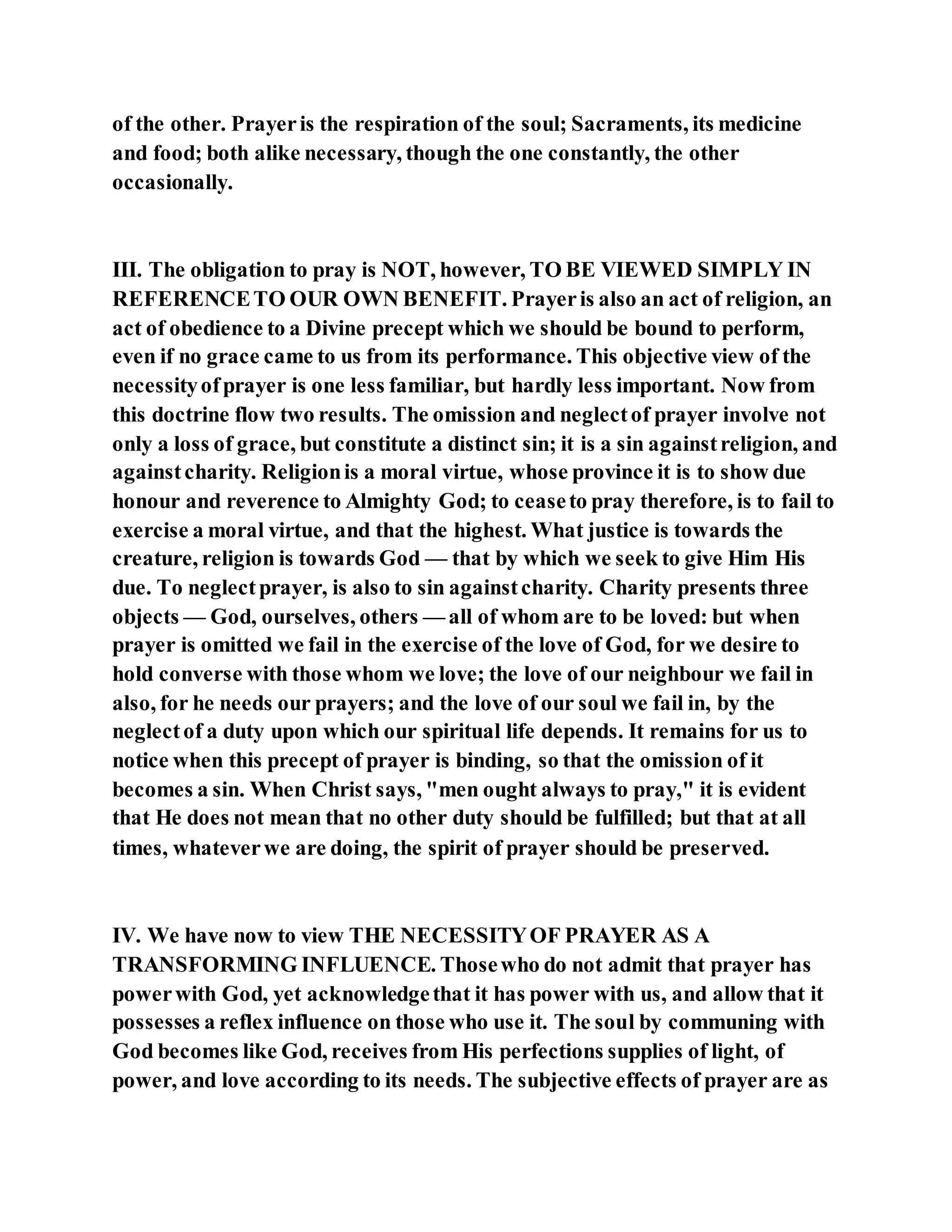 of the other. Prayeris the respiration of the soul; Sacraments, its medicine
and food; both alike necessary, though the one constantly, the other
occasionally.
III. The obligation to pray is NOT, however, TO BE VIEWED SIMPLY IN
REFERENCETO OUR OWN BENEFIT. Prayeris also an act of religion, an
act of obedience to a Divine precept which we should be bound to perform,
even if no grace came to us from its performance. This objective view of the
necessityofprayer is one less familiar, but hardly less important. Now from
this doctrine flow two results. The omission and neglectof prayer involve not
only a loss of grace, but constitute a distinct sin; it is a sin againstreligion, and
againstcharity. Religionis a moral virtue, whose province it is to show due
honour and reverence to Almighty God; to ceaseto pray therefore, is to fail to
exercise a moral virtue, and that the highest. What justice is towards the
creature, religion is towards God — that by which we seek to give Him His
due. To neglectprayer, is also to sin againstcharity. Charity presents three
objects — God, ourselves, others — all of whom are to be loved: but when
prayer is omitted we fail in the exercise of the love of God, for we desire to
hold converse with those whom we love; the love of our neighbour we fail in
also, for he needs our prayers; and the love of our soul we fail in, by the
neglectof a duty upon which our spiritual life depends. It remains for us to
notice when this precept of prayer is binding, so that the omission of it
becomes a sin. When Christ says, "men ought always to pray," it is evident
that He does not mean that no other duty should be fulfilled; but that at all
times, whateverwe are doing, the spirit of prayer should be preserved.
IV. We have now to view THE NECESSITYOF PRAYER AS A
TRANSFORMING INFLUENCE. Thosewho do not admit that prayer has
powerwith God, yet acknowledgethat it has power with us, and allow that it
possesses a reflex influence on those who use it. The soul by communing with
God becomes like God, receives from His perfections supplies of light, of
power, and love according to its needs. The subjective effects of prayer are as
 