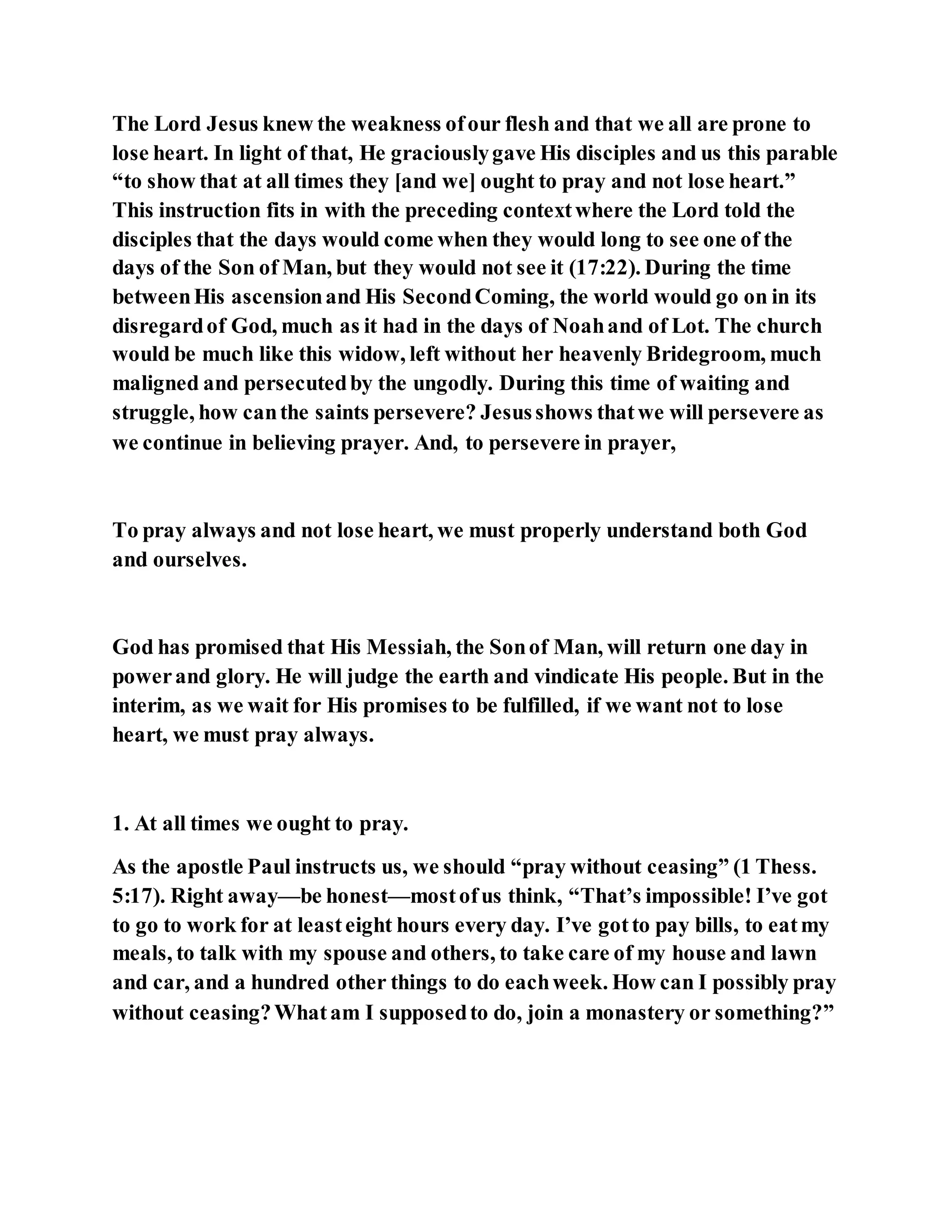 The Lord Jesus knew the weakness ofour flesh and that we all are prone to
lose heart. In light of that, He graciouslygave His disciples and us this parable
“to show that at all times they [and we] ought to pray and not lose heart.”
This instruction fits in with the preceding contextwhere the Lord told the
disciples that the days would come when they would long to see one of the
days of the Son of Man, but they would not see it (17:22). During the time
betweenHis ascensionand His SecondComing, the world would go on in its
disregardof God, much as it had in the days of Noahand of Lot. The church
would be much like this widow, left without her heavenly Bridegroom, much
maligned and persecutedby the ungodly. During this time of waiting and
struggle, how canthe saints persevere? Jesusshows thatwe will persevere as
we continue in believing prayer. And, to persevere in prayer,
To pray always and not lose heart, we must properly understand both God
and ourselves.
God has promised that His Messiah, the Sonof Man, will return one day in
powerand glory. He will judge the earth and vindicate His people. But in the
interim, as we wait for His promises to be fulfilled, if we want not to lose
heart, we must pray always.
1. At all times we ought to pray.
As the apostle Paul instructs us, we should “pray without ceasing” (1 Thess.
5:17). Right away—be honest—mostofus think, “That’s impossible! I’ve got
to go to work for at leasteight hours every day. I’ve gotto pay bills, to eatmy
meals, to talk with my spouse and others, to take care of my house and lawn
and car, and a hundred other things to do eachweek. How can I possibly pray
without ceasing?Whatam I supposedto do, join a monastery or something?”
 