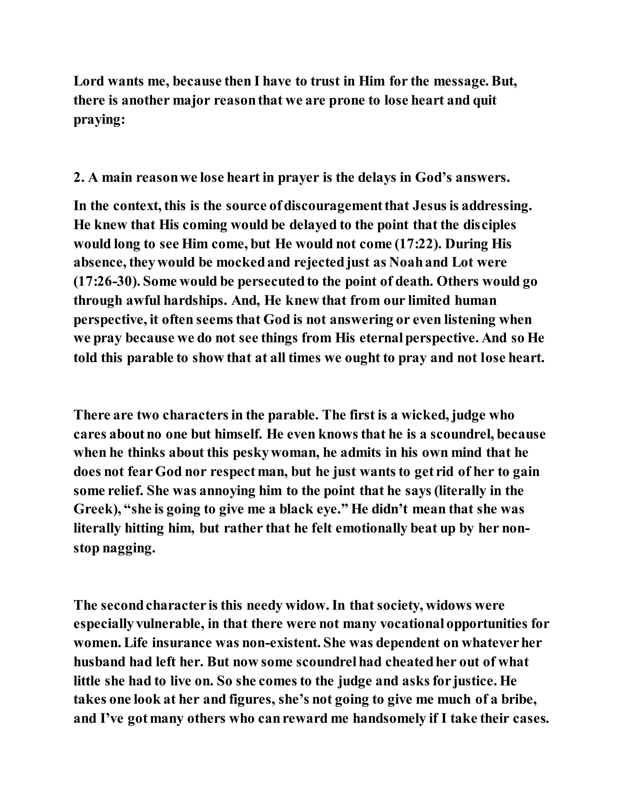 Lord wants me, because then I have to trust in Him for the message. But,
there is another major reasonthat we are prone to lose heart and quit
praying:
2. A main reasonwe lose heart in prayer is the delays in God’s answers.
In the context, this is the source ofdiscouragementthat Jesus is addressing.
He knew that His coming would be delayed to the point that the disciples
would long to see Him come, but He would not come (17:22). During His
absence, theywould be mockedand rejectedjust as Noahand Lot were
(17:26-30). Some would be persecutedto the point of death. Others would go
through awful hardships. And, He knew that from our limited human
perspective, it often seems that God is not answering or even listening when
we pray because we do not see things from His eternalperspective. And so He
told this parable to show that at all times we ought to pray and not lose heart.
There are two characters in the parable. The first is a wicked, judge who
cares aboutno one but himself. He even knows that he is a scoundrel, because
when he thinks about this peskywoman, he admits in his own mind that he
does not fearGod nor respectman, but he just wants to getrid of her to gain
some relief. She was annoying him to the point that he says (literally in the
Greek), “she is going to give me a black eye.” He didn’t mean that she was
literally hitting him, but rather that he felt emotionally beat up by her non-
stop nagging.
The secondcharacteris this needy widow. In that society, widows were
especiallyvulnerable, in that there were not many vocationalopportunities for
women. Life insurance was non-existent. She was dependent on whateverher
husband had left her. But now some scoundrelhad cheatedher out of what
little she had to live on. So she comes to the judge and asks forjustice. He
takes one look at her and figures, she’s not going to give me much of a bribe,
and I’ve gotmany others who canreward me handsomely if I take their cases.
 