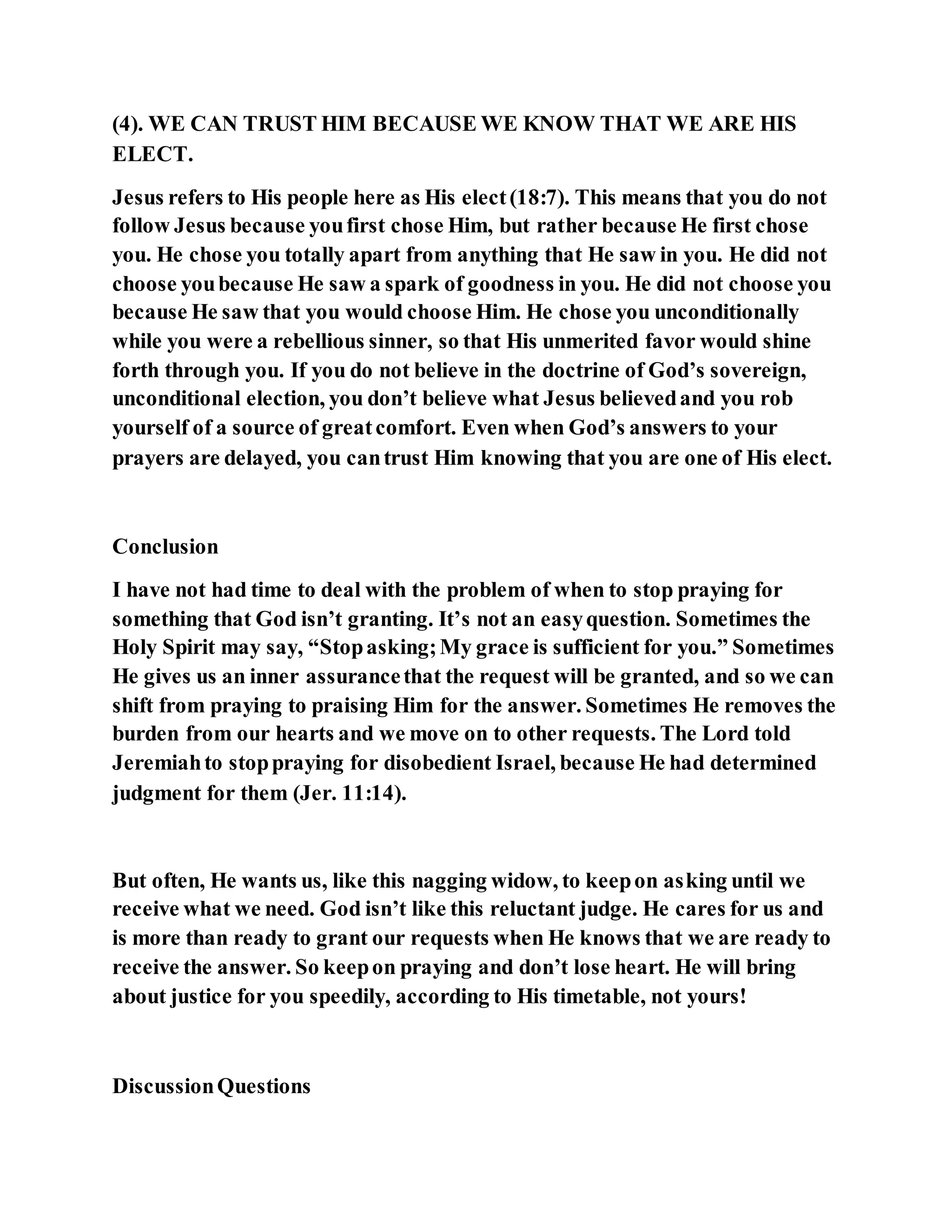 (4). WE CAN TRUST HIM BECAUSE WE KNOW THAT WE ARE HIS
ELECT.
Jesus refers to His people here as His elect(18:7). This means that you do not
follow Jesus because youfirst chose Him, but rather because He first chose
you. He chose you totally apart from anything that He saw in you. He did not
choose youbecause He saw a spark of goodness in you. He did not choose you
because He saw that you would choose Him. He chose you unconditionally
while you were a rebellious sinner, so that His unmerited favor would shine
forth through you. If you do not believe in the doctrine of God’s sovereign,
unconditional election, you don’t believe what Jesus believedand you rob
yourself of a source of greatcomfort. Even when God’s answers to your
prayers are delayed, you cantrust Him knowing that you are one of His elect.
Conclusion
I have not had time to deal with the problem of when to stop praying for
something that God isn’t granting. It’s not an easyquestion. Sometimes the
Holy Spirit may say, “Stopasking;My grace is sufficient for you.” Sometimes
He gives us an inner assurancethat the request will be granted, and so we can
shift from praying to praising Him for the answer. Sometimes He removes the
burden from our hearts and we move on to other requests. The Lord told
Jeremiahto stoppraying for disobedient Israel, because He had determined
judgment for them (Jer. 11:14).
But often, He wants us, like this nagging widow, to keepon asking until we
receive what we need. God isn’t like this reluctant judge. He cares for us and
is more than ready to grant our requests when He knows that we are ready to
receive the answer. So keepon praying and don’t lose heart. He will bring
about justice for you speedily, according to His timetable, not yours!
DiscussionQuestions
 