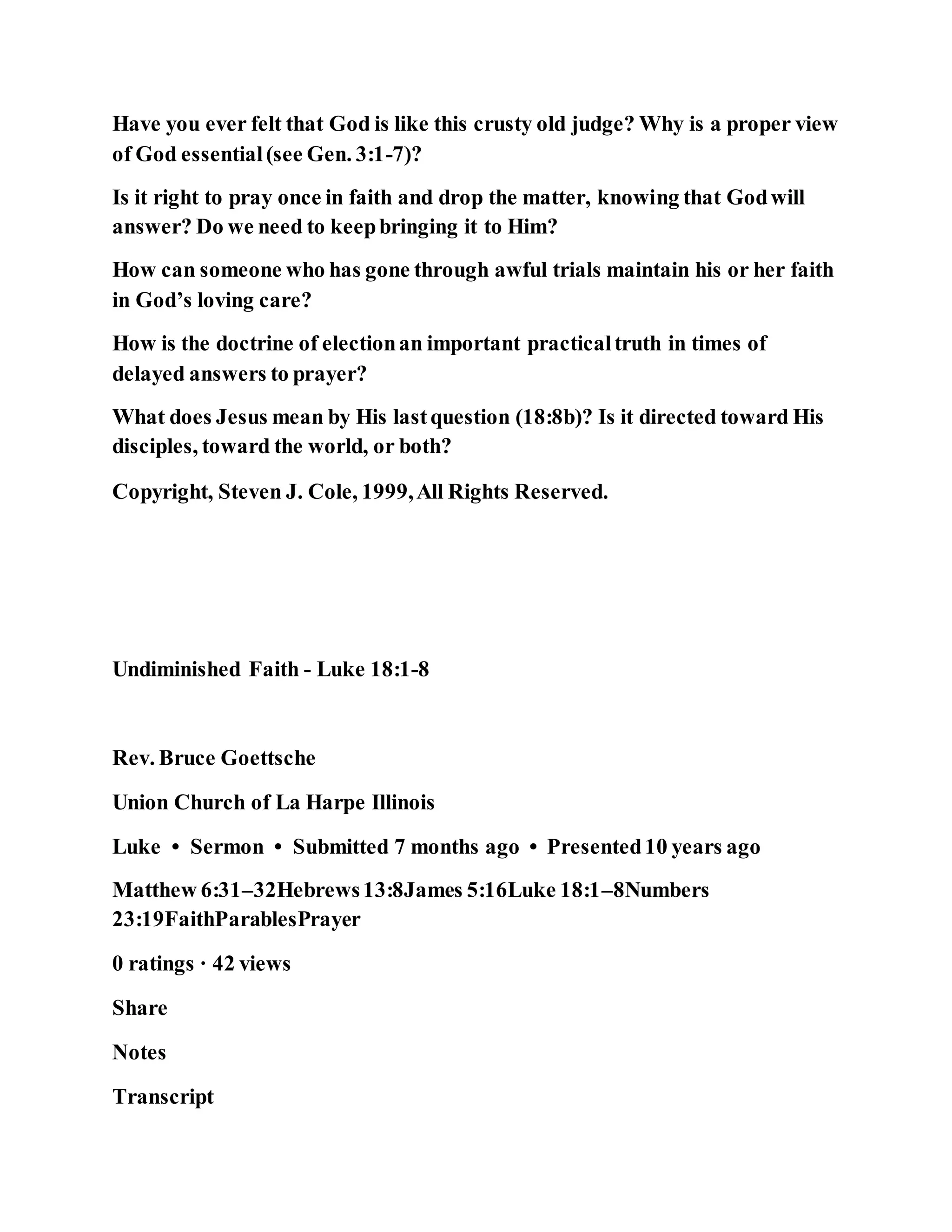 Have you ever felt that God is like this crusty old judge? Why is a proper view
of God essential(see Gen. 3:1-7)?
Is it right to pray once in faith and drop the matter, knowing that Godwill
answer? Do we need to keepbringing it to Him?
How can someone who has gone through awful trials maintain his or her faith
in God’s loving care?
How is the doctrine of electionan important practicaltruth in times of
delayed answers to prayer?
What does Jesus mean by His lastquestion (18:8b)? Is it directed toward His
disciples, toward the world, or both?
Copyright, Steven J. Cole, 1999,All Rights Reserved.
Undiminished Faith - Luke 18:1-8
Rev. Bruce Goettsche
Union Church of La Harpe Illinois
Luke • Sermon • Submitted 7 months ago • Presented10 years ago
Matthew 6:31–32Hebrews13:8James 5:16Luke 18:1–8Numbers
23:19FaithParablesPrayer
0 ratings · 42 views
Share
Notes
Transcript
 