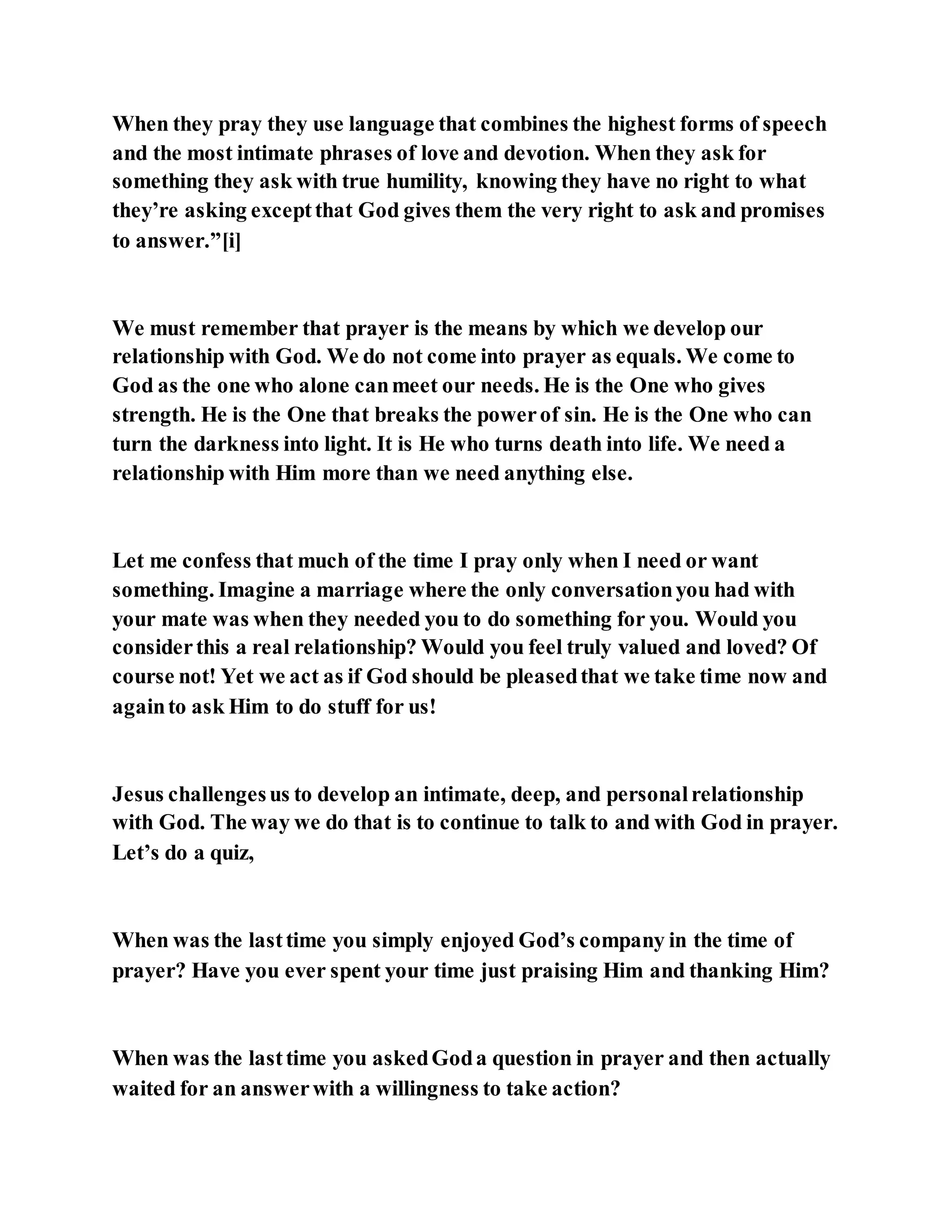 When they pray they use language that combines the highest forms of speech
and the most intimate phrases of love and devotion. When they ask for
something they ask with true humility, knowing they have no right to what
they’re asking exceptthat God gives them the very right to ask and promises
to answer.”[i]
We must remember that prayer is the means by which we develop our
relationship with God. We do not come into prayer as equals. We come to
God as the one who alone canmeet our needs. He is the One who gives
strength. He is the One that breaks the powerof sin. He is the One who can
turn the darkness into light. It is He who turns death into life. We need a
relationship with Him more than we need anything else.
Let me confess that much of the time I pray only when I need or want
something. Imagine a marriage where the only conversationyou had with
your mate was when they needed you to do something for you. Would you
considerthis a real relationship? Would you feel truly valued and loved? Of
course not! Yet we act as if God should be pleasedthat we take time now and
againto ask Him to do stuff for us!
Jesus challengesus to develop an intimate, deep, and personalrelationship
with God. The way we do that is to continue to talk to and with God in prayer.
Let’s do a quiz,
When was the lasttime you simply enjoyed God’s company in the time of
prayer? Have you ever spent your time just praising Him and thanking Him?
When was the lasttime you askedGoda question in prayer and then actually
waited for an answerwith a willingness to take action?
 