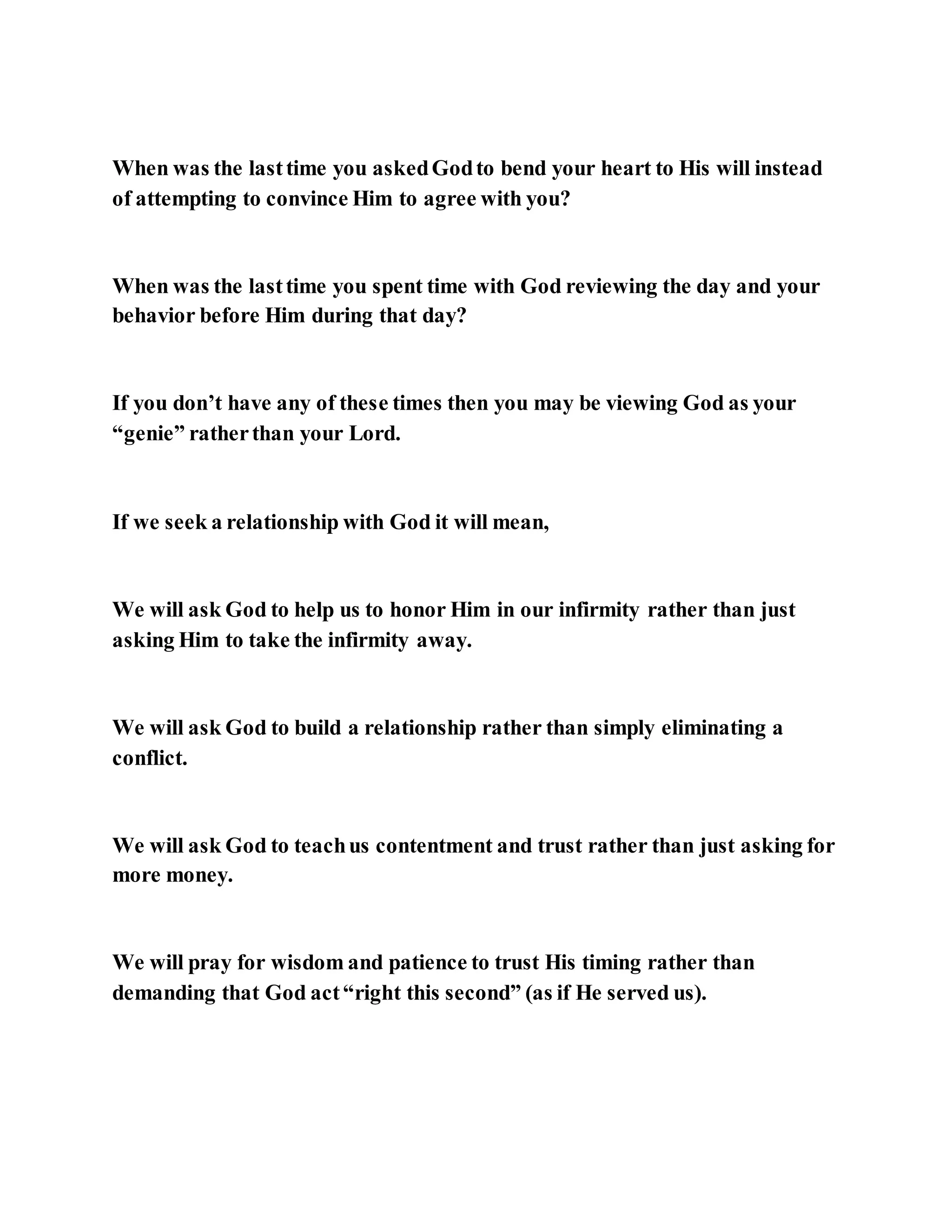 When was the lasttime you askedGodto bend your heart to His will instead
of attempting to convince Him to agree with you?
When was the lasttime you spent time with God reviewing the day and your
behavior before Him during that day?
If you don’t have any of these times then you may be viewing God as your
“genie” ratherthan your Lord.
If we seek a relationship with God it will mean,
We will ask God to help us to honor Him in our infirmity rather than just
asking Him to take the infirmity away.
We will ask God to build a relationship rather than simply eliminating a
conflict.
We will ask God to teachus contentment and trust rather than just asking for
more money.
We will pray for wisdom and patience to trust His timing rather than
demanding that God act“right this second” (as if He served us).
 