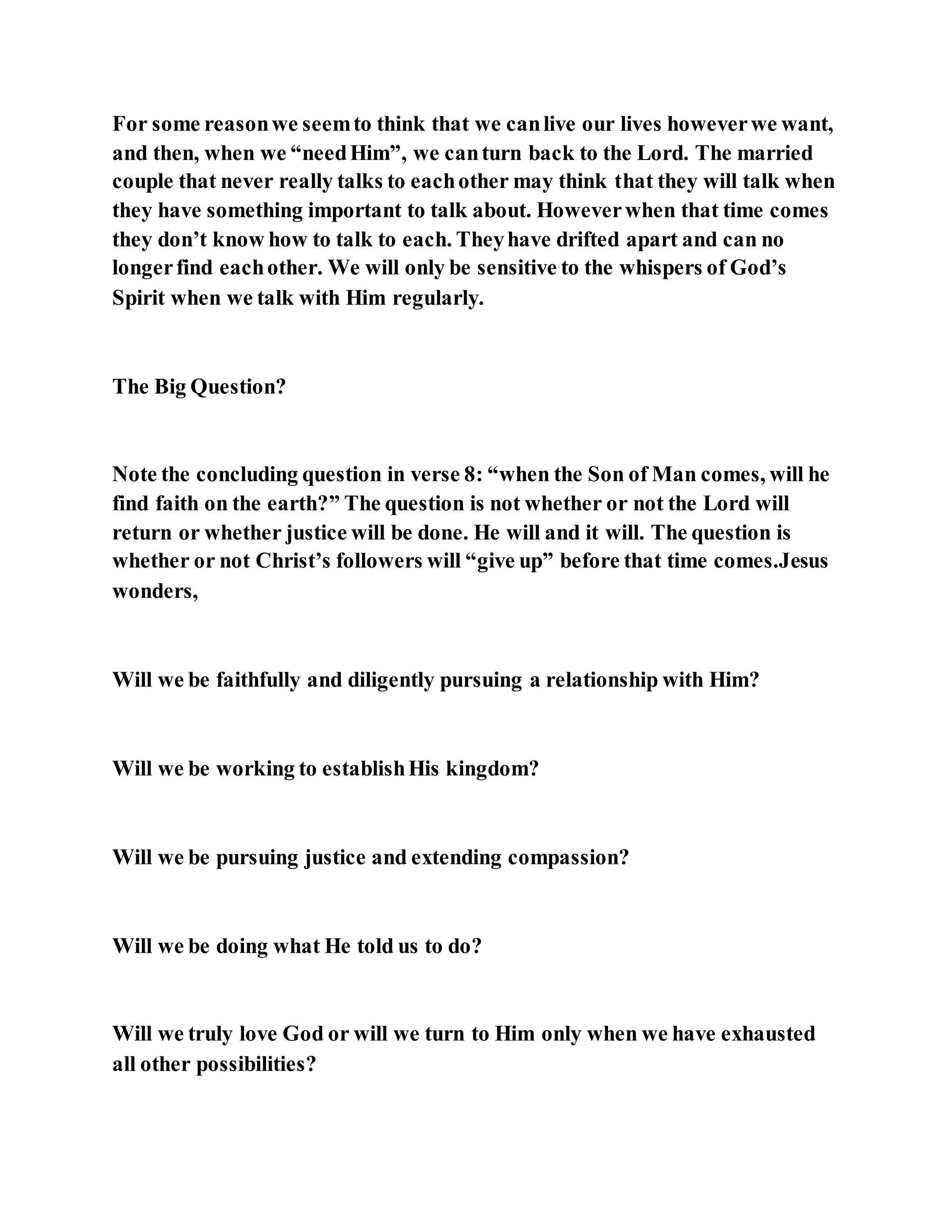 For some reasonwe seemto think that we canlive our lives howeverwe want,
and then, when we “needHim”, we canturn back to the Lord. The married
couple that never really talks to eachother may think that they will talk when
they have something important to talk about. Howeverwhen that time comes
they don’t know how to talk to each. Theyhave drifted apart and can no
longerfind eachother. We will only be sensitive to the whispers of God’s
Spirit when we talk with Him regularly.
The Big Question?
Note the concluding question in verse 8: “when the Son of Man comes, will he
find faith on the earth?” The question is not whether or not the Lord will
return or whether justice will be done. He will and it will. The question is
whether or not Christ’s followers will “give up” before that time comes.Jesus
wonders,
Will we be faithfully and diligently pursuing a relationship with Him?
Will we be working to establishHis kingdom?
Will we be pursuing justice and extending compassion?
Will we be doing what He told us to do?
Will we truly love God or will we turn to Him only when we have exhausted
all other possibilities?
 