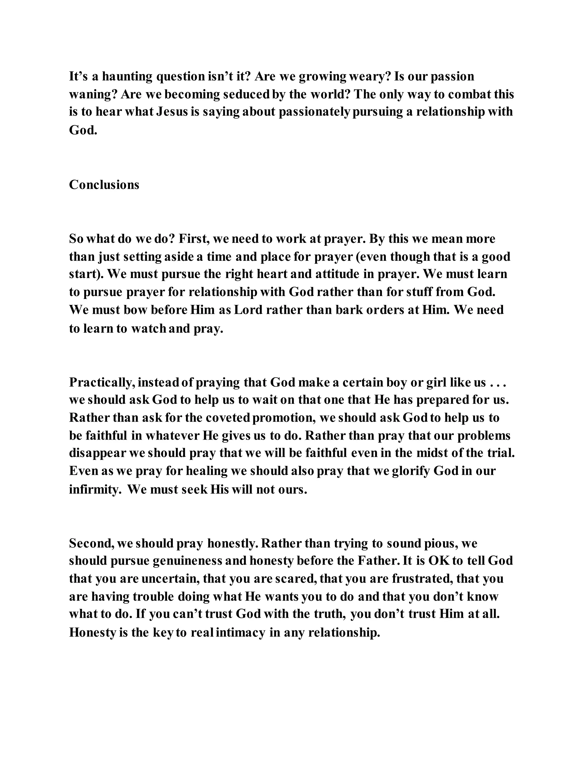 It’s a haunting question isn’t it? Are we growing weary? Is our passion
waning? Are we becoming seducedby the world? The only way to combat this
is to hear what Jesus is saying about passionatelypursuing a relationship with
God.
Conclusions
So what do we do? First, we need to work at prayer. By this we mean more
than just setting aside a time and place for prayer (even though that is a good
start). We must pursue the right heart and attitude in prayer. We must learn
to pursue prayer for relationship with God rather than for stuff from God.
We must bow before Him as Lord rather than bark orders at Him. We need
to learn to watchand pray.
Practically, insteadof praying that God make a certain boy or girl like us . . .
we should ask God to help us to wait on that one that He has prepared for us.
Rather than ask for the covetedpromotion, we should ask Godto help us to
be faithful in whatever He gives us to do. Rather than pray that our problems
disappear we should pray that we will be faithful even in the midst of the trial.
Even as we pray for healing we should also pray that we glorify God in our
infirmity. We must seek His will not ours.
Second, we should pray honestly. Rather than trying to sound pious, we
should pursue genuineness and honesty before the Father. It is OK to tell God
that you are uncertain, that you are scared, that you are frustrated, that you
are having trouble doing what He wants you to do and that you don’t know
what to do. If you can’t trust God with the truth, you don’t trust Him at all.
Honesty is the keyto realintimacy in any relationship.
 