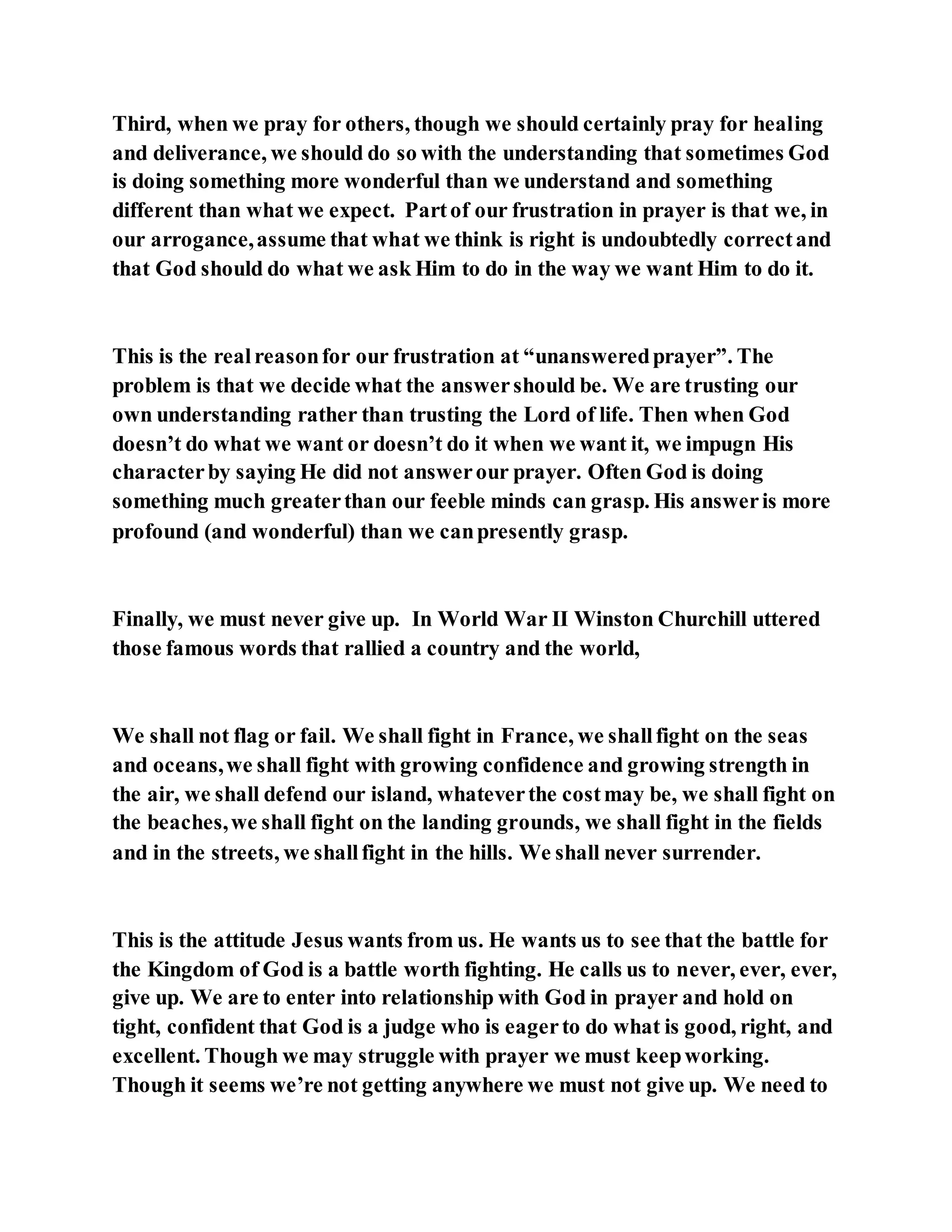 Third, when we pray for others, though we should certainly pray for healing
and deliverance, we should do so with the understanding that sometimes God
is doing something more wonderful than we understand and something
different than what we expect. Partof our frustration in prayer is that we, in
our arrogance,assume that what we think is right is undoubtedly correctand
that God should do what we ask Him to do in the way we want Him to do it.
This is the realreasonfor our frustration at “unansweredprayer”. The
problem is that we decide what the answershould be. We are trusting our
own understanding rather than trusting the Lord of life. Then when God
doesn’t do what we want or doesn’t do it when we want it, we impugn His
characterby saying He did not answerour prayer. Often God is doing
something much greaterthan our feeble minds can grasp. His answeris more
profound (and wonderful) than we canpresently grasp.
Finally, we must never give up. In World War II Winston Churchill uttered
those famous words that rallied a country and the world,
We shall not flag or fail. We shall fight in France, we shallfight on the seas
and oceans,we shall fight with growing confidence and growing strength in
the air, we shall defend our island, whateverthe costmay be, we shall fight on
the beaches,we shall fight on the landing grounds, we shall fight in the fields
and in the streets, we shallfight in the hills. We shall never surrender.
This is the attitude Jesus wants from us. He wants us to see that the battle for
the Kingdom of God is a battle worth fighting. He calls us to never, ever, ever,
give up. We are to enter into relationship with God in prayer and hold on
tight, confident that God is a judge who is eagerto do what is good, right, and
excellent. Though we may struggle with prayer we must keepworking.
Though it seems we’re not getting anywhere we must not give up. We need to
 