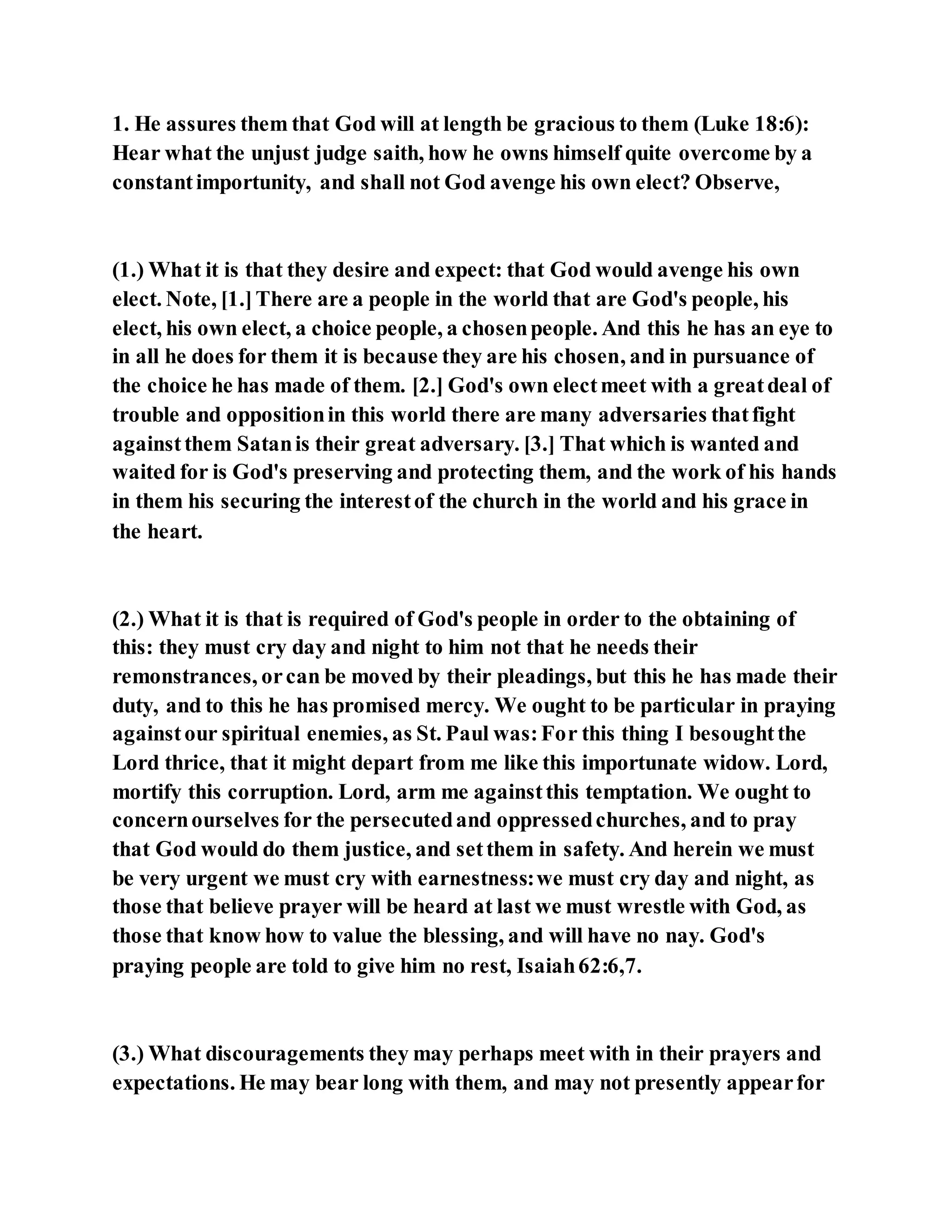 1. He assures them that God will at length be gracious to them (Luke 18:6):
Hear what the unjust judge saith, how he owns himself quite overcome by a
constantimportunity, and shall not God avenge his own elect? Observe,
(1.) What it is that they desire and expect: that God would avenge his own
elect. Note, [1.]There are a people in the world that are God's people, his
elect, his own elect, a choice people, a chosenpeople. And this he has an eye to
in all he does for them it is because they are his chosen, and in pursuance of
the choice he has made of them. [2.] God's own electmeet with a greatdeal of
trouble and oppositionin this world there are many adversaries thatfight
againstthem Satanis their great adversary. [3.] That which is wanted and
waited for is God's preserving and protecting them, and the work of his hands
in them his securing the interestof the church in the world and his grace in
the heart.
(2.) What it is that is required of God's people in order to the obtaining of
this: they must cry day and night to him not that he needs their
remonstrances, orcan be moved by their pleadings, but this he has made their
duty, and to this he has promised mercy. We ought to be particular in praying
againstour spiritual enemies, as St. Paul was:For this thing I besoughtthe
Lord thrice, that it might depart from me like this importunate widow. Lord,
mortify this corruption. Lord, arm me againstthis temptation. We ought to
concernourselves for the persecutedand oppressedchurches, and to pray
that God would do them justice, and setthem in safety. And herein we must
be very urgent we must cry with earnestness:we must cry day and night, as
those that believe prayer will be heard at last we must wrestle with God, as
those that know how to value the blessing, and will have no nay. God's
praying people are told to give him no rest, Isaiah62:6,7.
(3.) What discouragements they may perhaps meet with in their prayers and
expectations. He may bear long with them, and may not presently appearfor
 