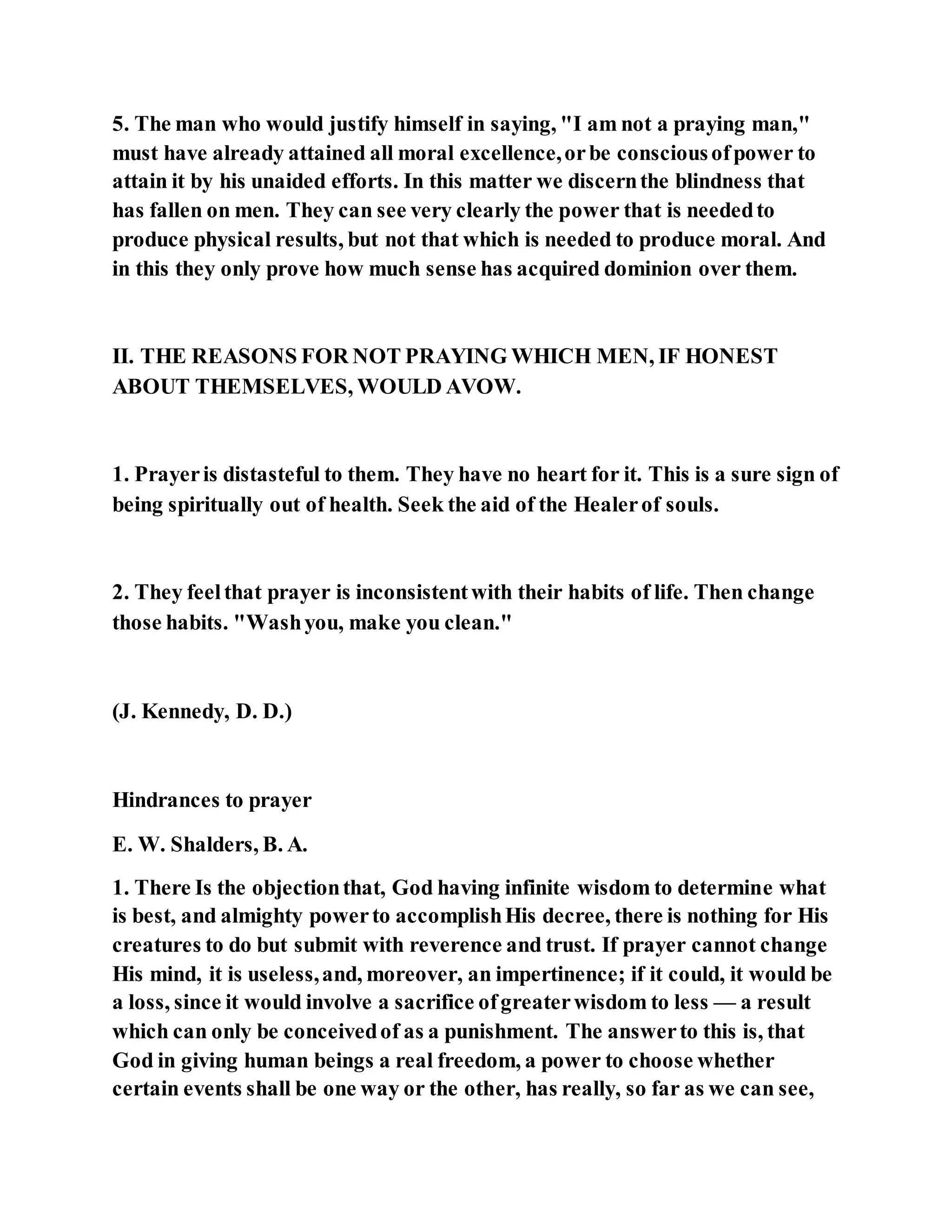 5. The man who would justify himself in saying, "I am not a praying man,"
must have already attained all moral excellence,orbe consciousofpower to
attain it by his unaided efforts. In this matter we discernthe blindness that
has fallen on men. They can see very clearly the power that is neededto
produce physical results, but not that which is needed to produce moral. And
in this they only prove how much sense has acquired dominion over them.
II. THE REASONS FOR NOT PRAYING WHICH MEN, IF HONEST
ABOUT THEMSELVES, WOULD AVOW.
1. Prayeris distasteful to them. They have no heart for it. This is a sure sign of
being spiritually out of health. Seek the aid of the Healerof souls.
2. They feelthat prayer is inconsistentwith their habits of life. Then change
those habits. "Washyou, make you clean."
(J. Kennedy, D. D.)
Hindrances to prayer
E. W. Shalders, B. A.
1. There Is the objectionthat, God having infinite wisdom to determine what
is best, and almighty powerto accomplishHis decree, there is nothing for His
creatures to do but submit with reverence and trust. If prayer cannot change
His mind, it is useless,and, moreover, an impertinence; if it could, it would be
a loss, since it would involve a sacrifice ofgreaterwisdom to less — a result
which can only be conceivedof as a punishment. The answerto this is, that
God in giving human beings a real freedom, a power to choose whether
certain events shall be one way or the other, has really, so far as we can see,
 