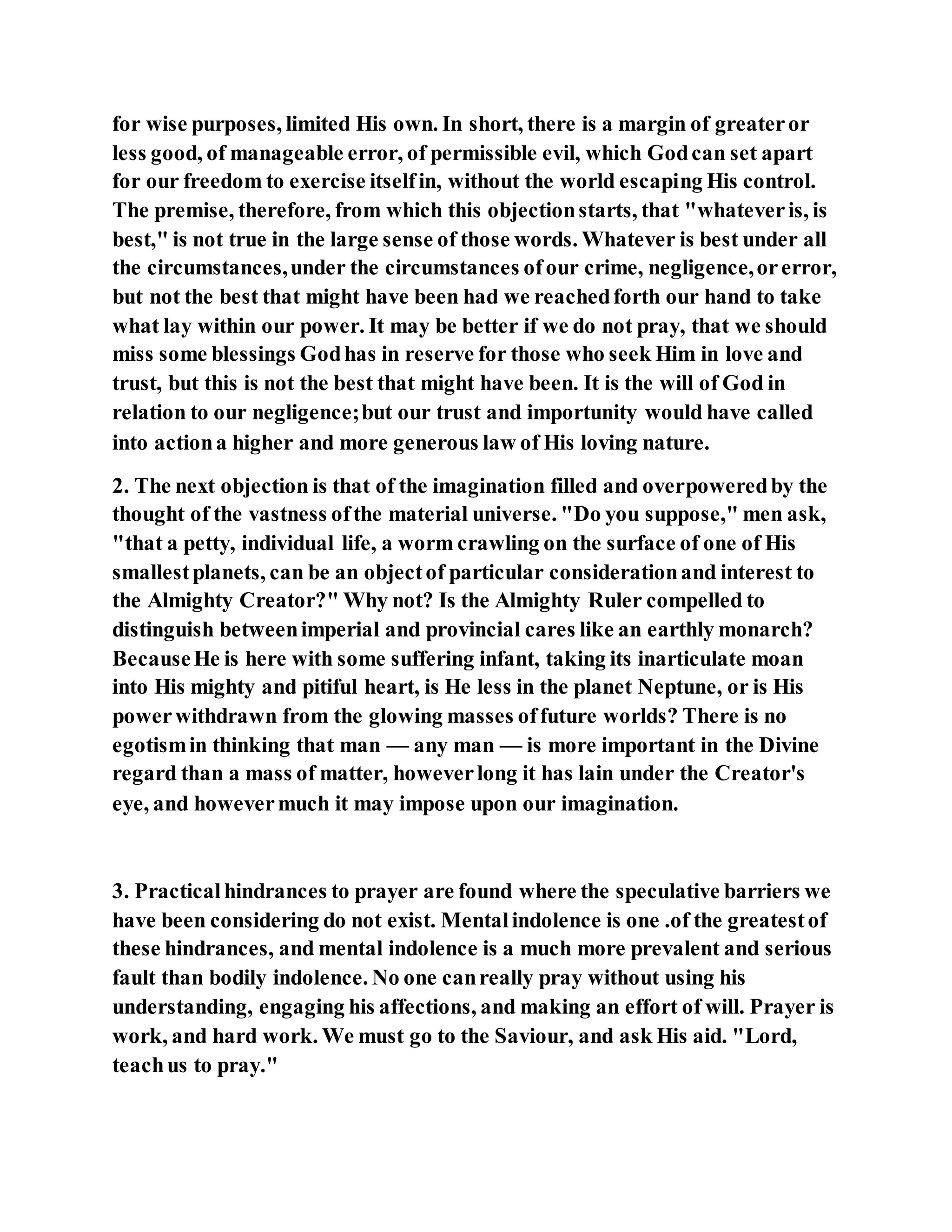 for wise purposes, limited His own. In short, there is a margin of greateror
less good, of manageable error, of permissible evil, which Godcan set apart
for our freedom to exercise itselfin, without the world escaping His control.
The premise, therefore, from which this objectionstarts, that "whateveris, is
best," is not true in the large sense of those words. Whatever is best under all
the circumstances,under the circumstances ofour crime, negligence,orerror,
but not the best that might have been had we reachedforth our hand to take
what lay within our power. It may be better if we do not pray, that we should
miss some blessings Godhas in reserve for those who seek Him in love and
trust, but this is not the best that might have been. It is the will of God in
relation to our negligence;but our trust and importunity would have called
into actiona higher and more generous law of His loving nature.
2. The next objection is that of the imagination filled and overpoweredby the
thought of the vastness ofthe material universe. "Do you suppose," men ask,
"that a petty, individual life, a worm crawling on the surface of one of His
smallestplanets, can be an objectof particular considerationand interest to
the Almighty Creator?" Why not? Is the Almighty Ruler compelled to
distinguish betweenimperial and provincial cares like an earthly monarch?
BecauseHe is here with some suffering infant, taking its inarticulate moan
into His mighty and pitiful heart, is He less in the planet Neptune, or is His
powerwithdrawn from the glowing masses offuture worlds? There is no
egotismin thinking that man — any man — is more important in the Divine
regard than a mass of matter, howeverlong it has lain under the Creator's
eye, and howevermuch it may impose upon our imagination.
3. Practicalhindrances to prayer are found where the speculative barriers we
have been considering do not exist. Mentalindolence is one .of the greatestof
these hindrances, and mental indolence is a much more prevalent and serious
fault than bodily indolence. No one canreally pray without using his
understanding, engaging his affections, and making an effort of will. Prayer is
work, and hard work. We must go to the Saviour, and ask His aid. "Lord,
teachus to pray."
 