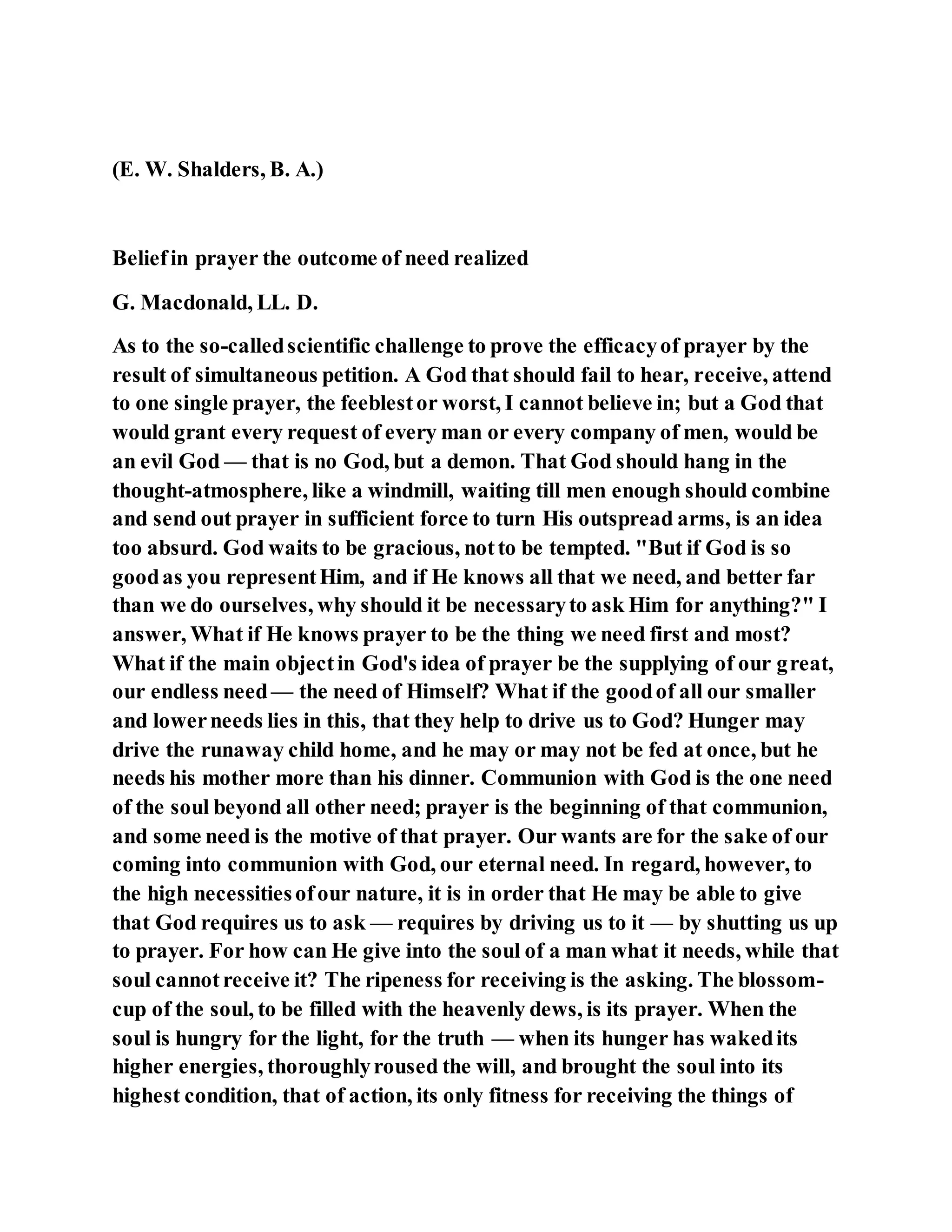 (E. W. Shalders, B. A.)
Beliefin prayer the outcome of need realized
G. Macdonald, LL. D.
As to the so-calledscientific challenge to prove the efficacyof prayer by the
result of simultaneous petition. A God that should fail to hear, receive, attend
to one single prayer, the feeblestor worst, I cannot believe in; but a God that
would grant every request of every man or every company of men, would be
an evil God — that is no God, but a demon. That God should hang in the
thought-atmosphere, like a windmill, waiting till men enough should combine
and send out prayer in sufficient force to turn His outspread arms, is an idea
too absurd. God waits to be gracious, notto be tempted. "But if God is so
goodas you representHim, and if He knows all that we need, and better far
than we do ourselves, why should it be necessaryto ask Him for anything?" I
answer, What if He knows prayer to be the thing we need first and most?
What if the main objectin God's idea of prayer be the supplying of our great,
our endless need— the need of Himself? What if the goodof all our smaller
and lowerneeds lies in this, that they help to drive us to God? Hunger may
drive the runaway child home, and he may or may not be fed at once, but he
needs his mother more than his dinner. Communion with God is the one need
of the soul beyond all other need; prayer is the beginning of that communion,
and some need is the motive of that prayer. Our wants are for the sake of our
coming into communion with God, our eternal need. In regard, however, to
the high necessitiesofour nature, it is in order that He may be able to give
that God requires us to ask — requires by driving us to it — by shutting us up
to prayer. For how can He give into the soul of a man what it needs, while that
soul cannotreceive it? The ripeness for receiving is the asking. The blossom-
cup of the soul, to be filled with the heavenly dews, is its prayer. When the
soul is hungry for the light, for the truth — when its hunger has wakedits
higher energies, thoroughlyroused the will, and brought the soul into its
highest condition, that of action, its only fitness for receiving the things of
 