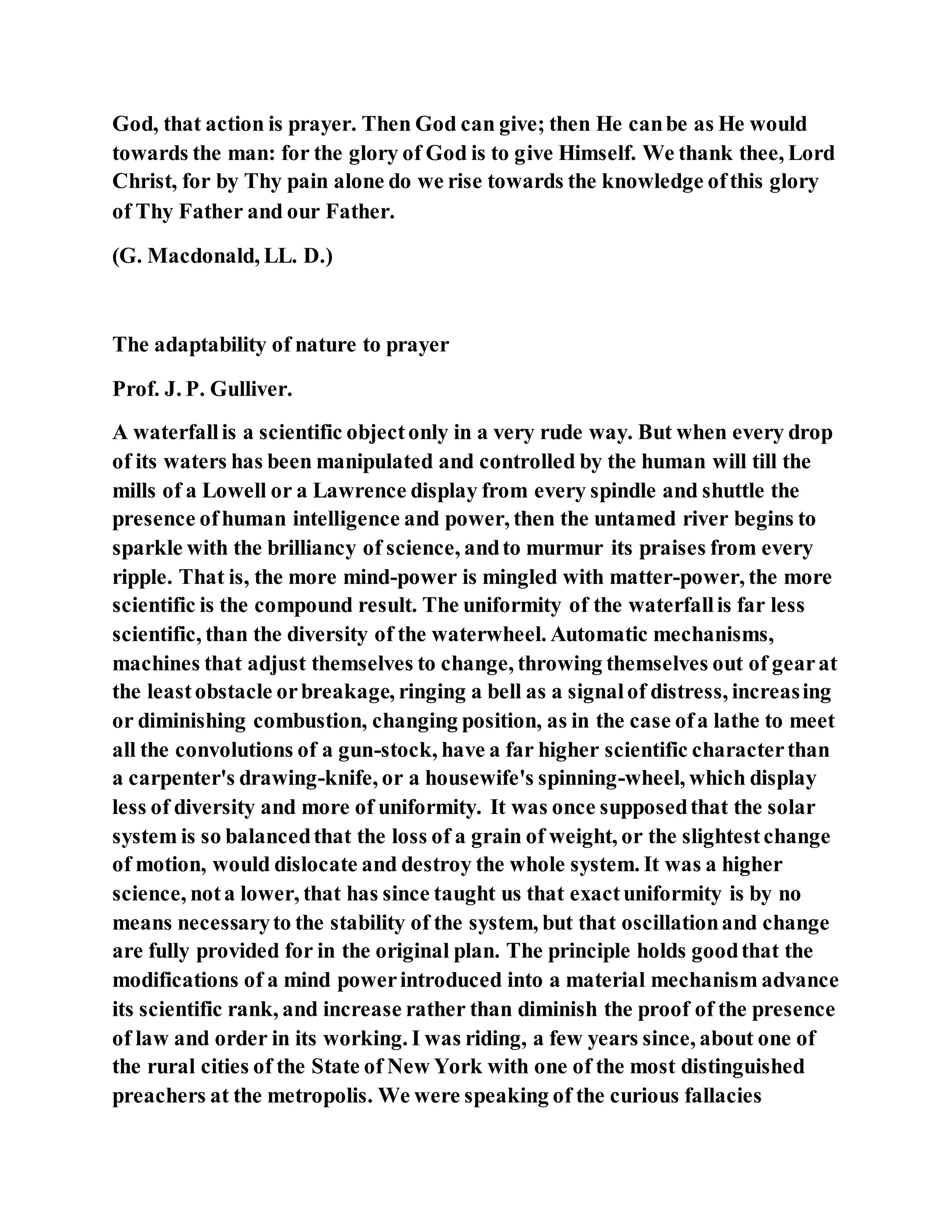 God, that action is prayer. Then God can give; then He canbe as He would
towards the man: for the glory of God is to give Himself. We thank thee, Lord
Christ, for by Thy pain alone do we rise towards the knowledge ofthis glory
of Thy Father and our Father.
(G. Macdonald, LL. D.)
The adaptability of nature to prayer
Prof. J. P. Gulliver.
A waterfallis a scientific objectonly in a very rude way. But when every drop
of its waters has been manipulated and controlled by the human will till the
mills of a Lowell or a Lawrence display from every spindle and shuttle the
presence ofhuman intelligence and power, then the untamed river begins to
sparkle with the brilliancy of science, andto murmur its praises from every
ripple. That is, the more mind-power is mingled with matter-power, the more
scientific is the compound result. The uniformity of the waterfallis far less
scientific, than the diversity of the waterwheel. Automatic mechanisms,
machines that adjust themselves to change, throwing themselves out of gearat
the leastobstacle orbreakage, ringing a bell as a signalof distress, increasing
or diminishing combustion, changing position, as in the case ofa lathe to meet
all the convolutions of a gun-stock, have a far higher scientific characterthan
a carpenter's drawing-knife, or a housewife's spinning-wheel, which display
less of diversity and more of uniformity. It was once supposedthat the solar
system is so balancedthat the loss of a grain of weight, or the slightestchange
of motion, would dislocate and destroy the whole system. It was a higher
science, nota lower, that has since taught us that exactuniformity is by no
means necessaryto the stability of the system, but that oscillationand change
are fully provided for in the original plan. The principle holds goodthat the
modifications of a mind powerintroduced into a material mechanism advance
its scientific rank, and increase rather than diminish the proof of the presence
of law and order in its working. I was riding, a few years since, about one of
the rural cities of the State of New York with one of the most distinguished
preachers at the metropolis. We were speaking of the curious fallacies
 