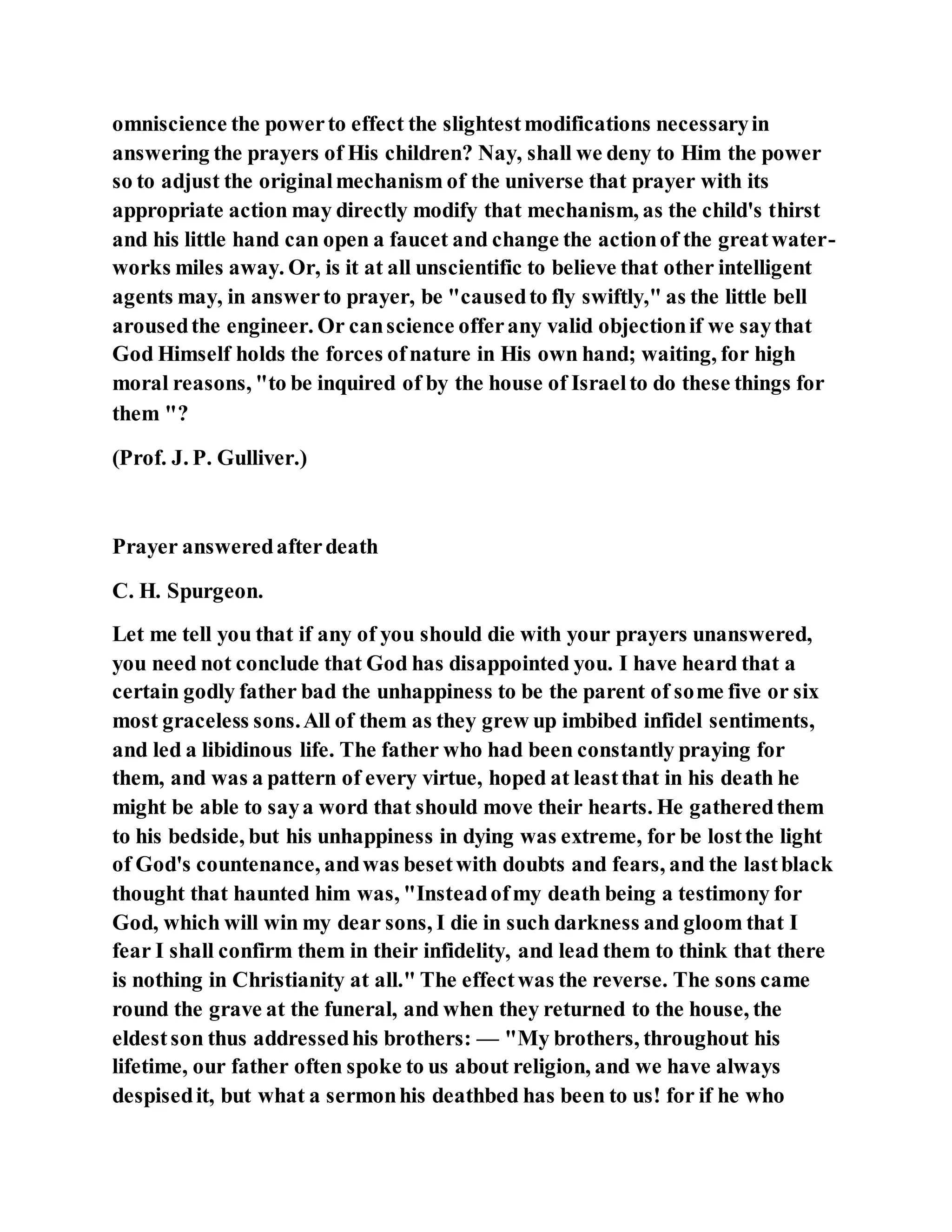 omniscience the powerto effect the slightestmodifications necessaryin
answering the prayers of His children? Nay, shall we deny to Him the power
so to adjust the originalmechanism of the universe that prayer with its
appropriate action may directly modify that mechanism, as the child's thirst
and his little hand can open a faucet and change the actionof the greatwater-
works miles away. Or, is it at all unscientific to believe that other intelligent
agents may, in answerto prayer, be "causedto fly swiftly," as the little bell
arousedthe engineer. Or canscience offerany valid objectionif we saythat
God Himself holds the forces ofnature in His own hand; waiting, for high
moral reasons, "to be inquired of by the house of Israelto do these things for
them "?
(Prof. J. P. Gulliver.)
Prayer answeredafterdeath
C. H. Spurgeon.
Let me tell you that if any of you should die with your prayers unanswered,
you need not conclude that God has disappointed you. I have heard that a
certain godly father bad the unhappiness to be the parent of some five or six
most graceless sons.All of them as they grew up imbibed infidel sentiments,
and led a libidinous life. The father who had been constantly praying for
them, and was a pattern of every virtue, hoped at leastthat in his death he
might be able to saya word that should move their hearts. He gatheredthem
to his bedside, but his unhappiness in dying was extreme, for be lostthe light
of God's countenance, andwas besetwith doubts and fears, and the lastblack
thought that haunted him was, "Insteadofmy death being a testimony for
God, which will win my dear sons, I die in such darkness and gloom that I
fear I shall confirm them in their infidelity, and lead them to think that there
is nothing in Christianity at all." The effectwas the reverse. The sons came
round the grave at the funeral, and when they returned to the house, the
eldestson thus addressedhis brothers: — "My brothers, throughout his
lifetime, our father often spoke to us about religion, and we have always
despisedit, but what a sermonhis deathbed has been to us! for if he who
 