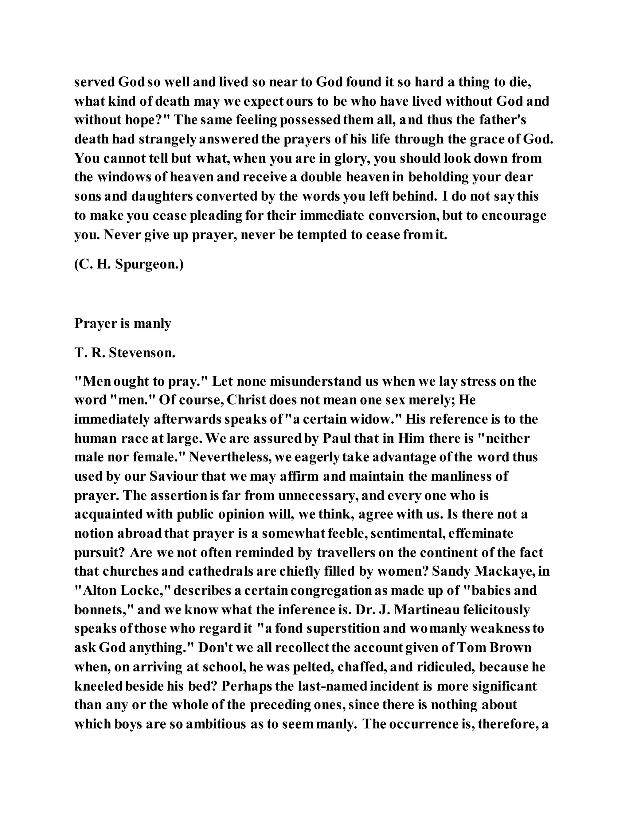 served Godso well and lived so near to God found it so hard a thing to die,
what kind of death may we expectours to be who have lived without God and
without hope?" The same feeling possessedthem all, and thus the father's
death had strangelyansweredthe prayers of his life through the grace of God.
You cannot tell but what, when you are in glory, you should look down from
the windows of heaven and receive a double heavenin beholding your dear
sons and daughters converted by the words you left behind. I do not saythis
to make you cease pleading for their immediate conversion, but to encourage
you. Never give up prayer, never be tempted to cease fromit.
(C. H. Spurgeon.)
Prayer is manly
T. R. Stevenson.
"Menought to pray." Let none misunderstand us when we lay stress on the
word "men." Of course, Christ does not mean one sex merely; He
immediately afterwards speaks of"a certain widow." His reference is to the
human race at large. We are assuredby Paul that in Him there is "neither
male nor female." Nevertheless, we eagerlytake advantage ofthe word thus
used by our Saviour that we may affirm and maintain the manliness of
prayer. The assertionis far from unnecessary, and every one who is
acquainted with public opinion will, we think, agree with us. Is there not a
notion abroadthat prayer is a somewhatfeeble, sentimental, effeminate
pursuit? Are we not often reminded by travellers on the continent of the fact
that churches and cathedrals are chiefly filled by women? Sandy Mackaye, in
"Alton Locke,"describes a certaincongregationas made up of "babies and
bonnets," and we know what the inference is. Dr. J. Martineau felicitously
speaks ofthose who regardit "a fond superstition and womanly weaknessto
ask God anything." Don't we all recollectthe accountgiven of Tom Brown
when, on arriving at school, he was pelted, chaffed, and ridiculed, because he
kneeledbeside his bed? Perhaps the last-namedincident is more significant
than any or the whole of the preceding ones, since there is nothing about
which boys are so ambitious as to seemmanly. The occurrence is, therefore, a
 