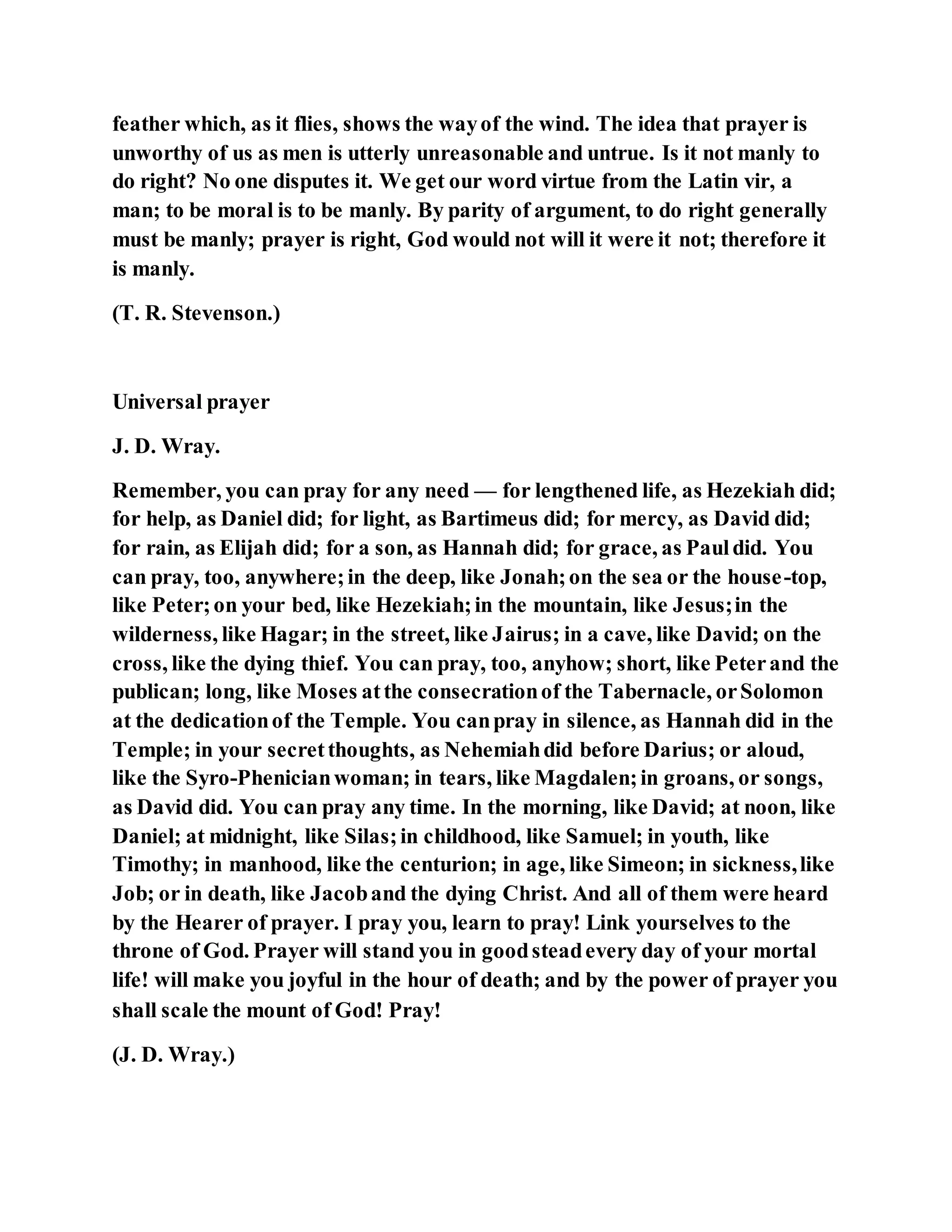 feather which, as it flies, shows the wayof the wind. The idea that prayer is
unworthy of us as men is utterly unreasonable and untrue. Is it not manly to
do right? No one disputes it. We get our word virtue from the Latin vir, a
man; to be moral is to be manly. By parity of argument, to do right generally
must be manly; prayer is right, God would not will it were it not; therefore it
is manly.
(T. R. Stevenson.)
Universal prayer
J. D. Wray.
Remember, you can pray for any need — for lengthened life, as Hezekiah did;
for help, as Daniel did; for light, as Bartimeus did; for mercy, as David did;
for rain, as Elijah did; for a son, as Hannah did; for grace, as Pauldid. You
can pray, too, anywhere;in the deep, like Jonah;on the sea or the house-top,
like Peter;on your bed, like Hezekiah;in the mountain, like Jesus;in the
wilderness, like Hagar; in the street, like Jairus; in a cave, like David; on the
cross, like the dying thief. You can pray, too, anyhow; short, like Peterand the
publican; long, like Moses atthe consecrationof the Tabernacle, orSolomon
at the dedicationof the Temple. You canpray in silence, as Hannah did in the
Temple; in your secretthoughts, as Nehemiahdid before Darius; or aloud,
like the Syro-Phenicianwoman; in tears, like Magdalen;in groans, or songs,
as David did. You can pray any time. In the morning, like David; at noon, like
Daniel; at midnight, like Silas;in childhood, like Samuel; in youth, like
Timothy; in manhood, like the centurion; in age, like Simeon; in sickness,like
Job; or in death, like Jacoband the dying Christ. And all of them were heard
by the Hearer of prayer. I pray you, learn to pray! Link yourselves to the
throne of God. Prayer will stand you in goodsteadevery day of your mortal
life! will make you joyful in the hour of death; and by the power of prayer you
shall scale the mount of God! Pray!
(J. D. Wray.)
 
