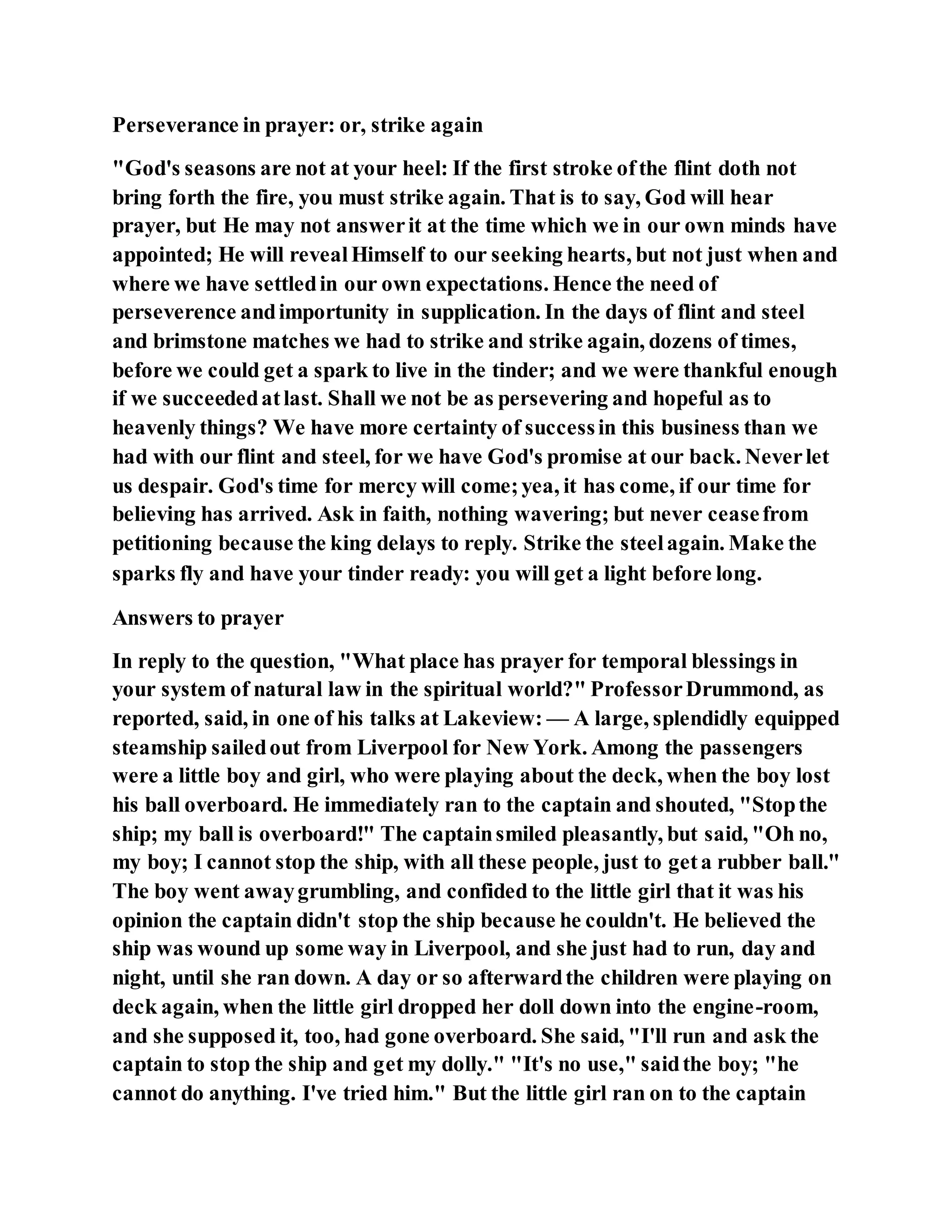Perseverance in prayer: or, strike again
"God's seasons are not at your heel: If the first stroke ofthe flint doth not
bring forth the fire, you must strike again. That is to say, God will hear
prayer, but He may not answerit at the time which we in our own minds have
appointed; He will revealHimself to our seeking hearts, but not just when and
where we have settledin our own expectations. Hence the need of
perseverence andimportunity in supplication. In the days of flint and steel
and brimstone matches we had to strike and strike again, dozens of times,
before we could get a spark to live in the tinder; and we were thankful enough
if we succeededatlast. Shall we not be as persevering and hopeful as to
heavenly things? We have more certainty of successin this business than we
had with our flint and steel, for we have God's promise at our back. Neverlet
us despair. God's time for mercy will come;yea, it has come, if our time for
believing has arrived. Ask in faith, nothing wavering; but never ceasefrom
petitioning because the king delays to reply. Strike the steelagain. Make the
sparks fly and have your tinder ready: you will get a light before long.
Answers to prayer
In reply to the question, "What place has prayer for temporal blessings in
your system of natural law in the spiritual world?" ProfessorDrummond, as
reported, said, in one of his talks at Lakeview: — A large, splendidly equipped
steamship sailedout from Liverpool for New York. Among the passengers
were a little boy and girl, who were playing about the deck, when the boy lost
his ball overboard. He immediately ran to the captain and shouted, "Stopthe
ship; my ball is overboard!" The captainsmiled pleasantly, but said, "Oh no,
my boy; I cannot stop the ship, with all these people, just to geta rubber ball."
The boy went awaygrumbling, and confided to the little girl that it was his
opinion the captain didn't stop the ship because he couldn't. He believed the
ship was wound up some way in Liverpool, and she just had to run, day and
night, until she ran down. A day or so afterwardthe children were playing on
deck again, when the little girl dropped her doll down into the engine-room,
and she supposed it, too, had gone overboard. She said, "I'll run and ask the
captain to stop the ship and get my dolly." "It's no use," saidthe boy; "he
cannot do anything. I've tried him." But the little girl ran on to the captain
 