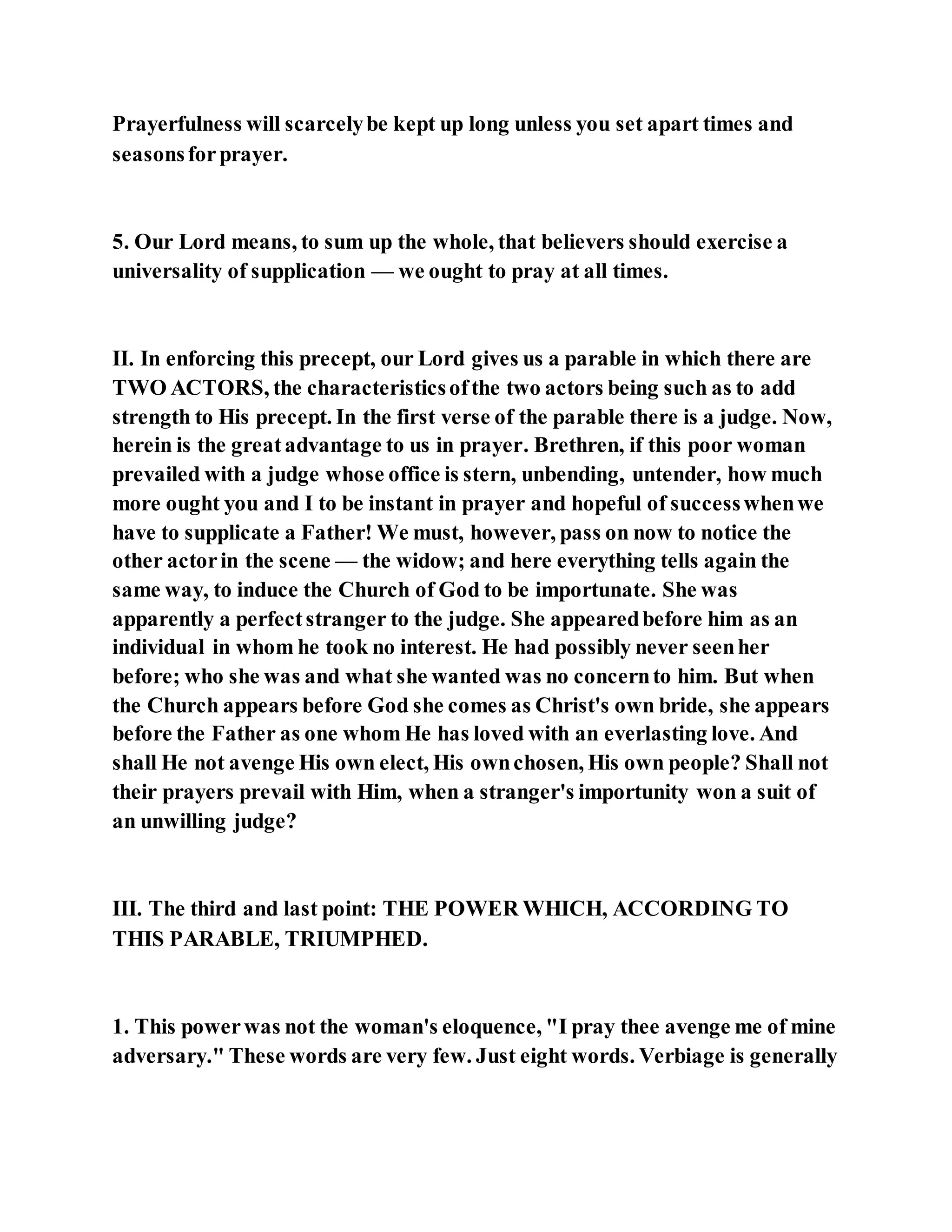Prayerfulness will scarcelybe kept up long unless you set apart times and
seasonsforprayer.
5. Our Lord means, to sum up the whole, that believers should exercise a
universality of supplication — we ought to pray at all times.
II. In enforcing this precept, our Lord gives us a parable in which there are
TWO ACTORS, the characteristicsofthe two actors being such as to add
strength to His precept. In the first verse of the parable there is a judge. Now,
herein is the greatadvantage to us in prayer. Brethren, if this poor woman
prevailed with a judge whose office is stern, unbending, untender, how much
more ought you and I to be instant in prayer and hopeful of successwhenwe
have to supplicate a Father! We must, however, pass on now to notice the
other actorin the scene — the widow; and here everything tells again the
same way, to induce the Church of God to be importunate. She was
apparently a perfectstranger to the judge. She appearedbefore him as an
individual in whom he took no interest. He had possibly never seenher
before; who she was and what she wanted was no concernto him. But when
the Church appears before God she comes as Christ's own bride, she appears
before the Father as one whom He has loved with an everlasting love. And
shall He not avenge His own elect, His ownchosen, His own people? Shall not
their prayers prevail with Him, when a stranger's importunity won a suit of
an unwilling judge?
III. The third and last point: THE POWER WHICH, ACCORDING TO
THIS PARABLE, TRIUMPHED.
1. This powerwas not the woman's eloquence, "I pray thee avenge me of mine
adversary." These words are very few. Just eight words. Verbiage is generally
 