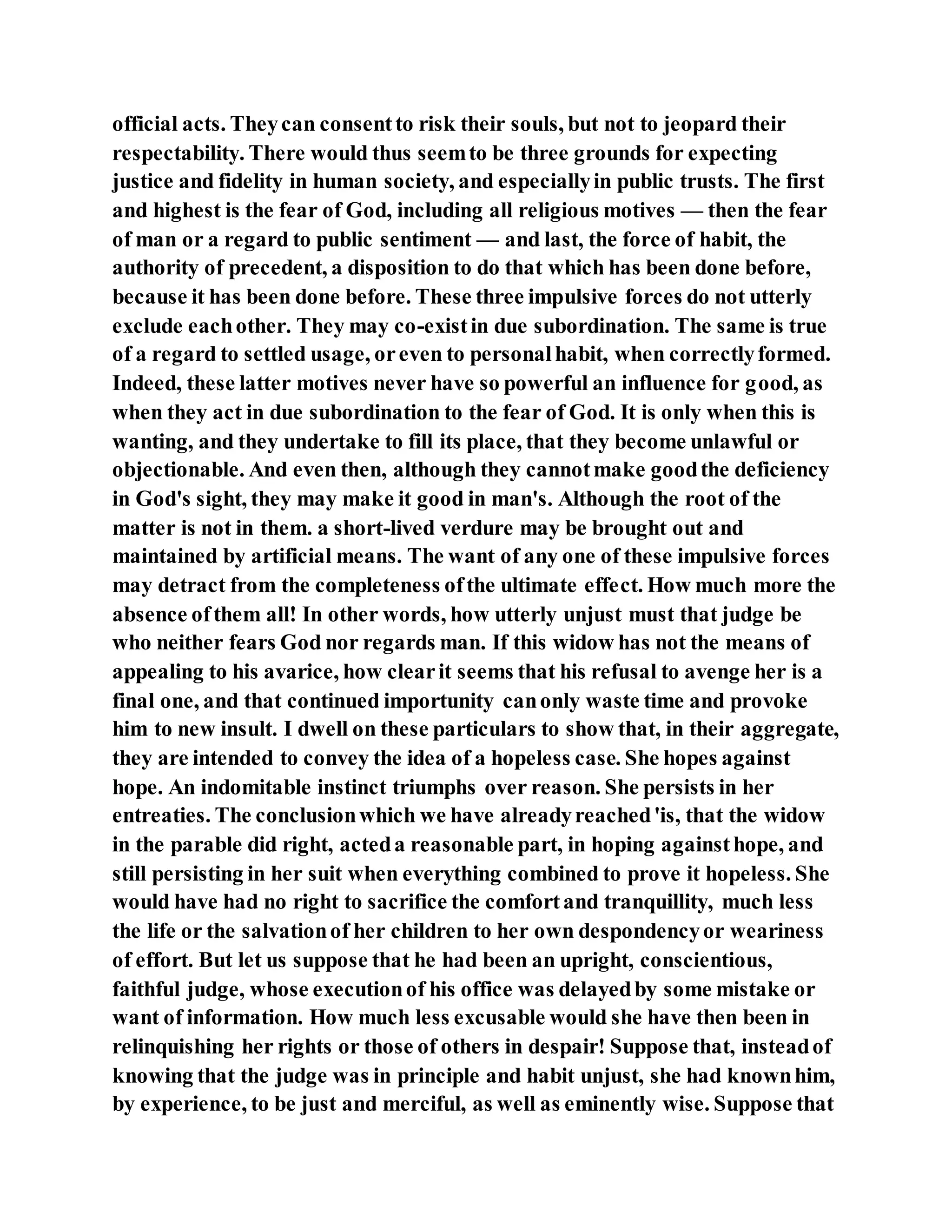 official acts. Theycan consentto risk their souls, but not to jeopard their
respectability. There would thus seemto be three grounds for expecting
justice and fidelity in human society, and especiallyin public trusts. The first
and highest is the fear of God, including all religious motives — then the fear
of man or a regard to public sentiment — and last, the force of habit, the
authority of precedent, a disposition to do that which has been done before,
because it has been done before. These three impulsive forces do not utterly
exclude eachother. They may co-existin due subordination. The same is true
of a regard to settled usage, oreven to personalhabit, when correctlyformed.
Indeed, these latter motives never have so powerful an influence for good, as
when they act in due subordination to the fear of God. It is only when this is
wanting, and they undertake to fill its place, that they become unlawful or
objectionable. And even then, although they cannotmake goodthe deficiency
in God's sight, they may make it good in man's. Although the root of the
matter is not in them. a short-lived verdure may be brought out and
maintained by artificial means. The want of any one of these impulsive forces
may detract from the completeness ofthe ultimate effect. How much more the
absence ofthem all! In other words, how utterly unjust must that judge be
who neither fears God nor regards man. If this widow has not the means of
appealing to his avarice, how clearit seems that his refusal to avenge her is a
final one, and that continued importunity canonly waste time and provoke
him to new insult. I dwell on these particulars to show that, in their aggregate,
they are intended to convey the idea of a hopeless case. She hopes against
hope. An indomitable instinct triumphs over reason. She persists in her
entreaties. The conclusionwhich we have alreadyreached'is, that the widow
in the parable did right, acteda reasonable part, in hoping againsthope, and
still persisting in her suit when everything combined to prove it hopeless. She
would have had no right to sacrifice the comfortand tranquillity, much less
the life or the salvationof her children to her own despondencyor weariness
of effort. But let us suppose that he had been an upright, conscientious,
faithful judge, whose executionof his office was delayedby some mistake or
want of information. How much less excusable would she have then been in
relinquishing her rights or those of others in despair! Suppose that, insteadof
knowing that the judge was in principle and habit unjust, she had knownhim,
by experience, to be just and merciful, as well as eminently wise. Suppose that
 