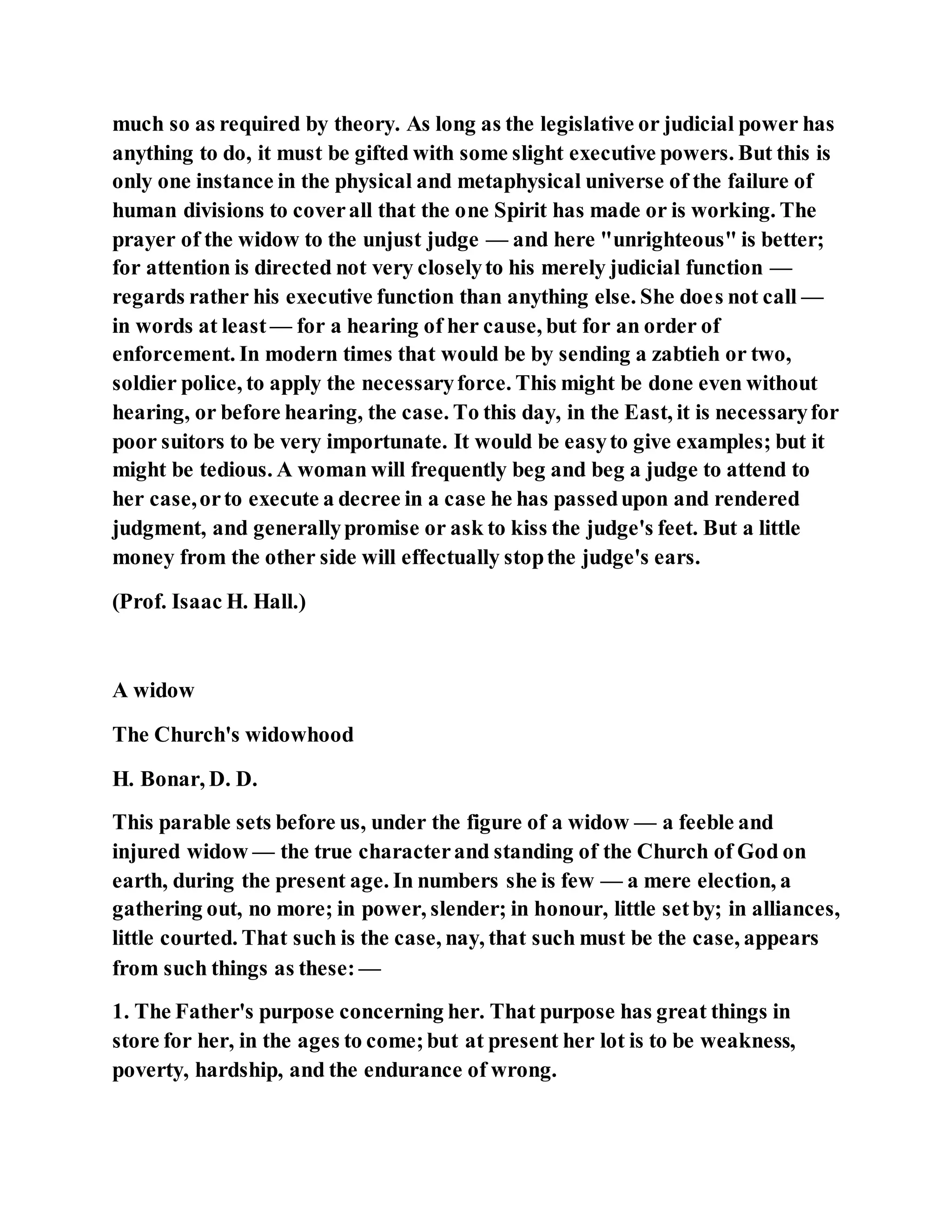 much so as required by theory. As long as the legislative or judicial power has
anything to do, it must be gifted with some slight executive powers. But this is
only one instance in the physical and metaphysical universe of the failure of
human divisions to coverall that the one Spirit has made or is working. The
prayer of the widow to the unjust judge — and here "unrighteous" is better;
for attention is directed not very closelyto his merely judicial function —
regards rather his executive function than anything else. She does not call —
in words at least — for a hearing of her cause, but for an order of
enforcement. In modern times that would be by sending a zabtieh or two,
soldier police, to apply the necessaryforce. This might be done even without
hearing, or before hearing, the case. To this day, in the East, it is necessaryfor
poor suitors to be very importunate. It would be easyto give examples; but it
might be tedious. A woman will frequently beg and beg a judge to attend to
her case,orto execute a decree in a case he has passedupon and rendered
judgment, and generallypromise or ask to kiss the judge's feet. But a little
money from the other side will effectually stopthe judge's ears.
(Prof. Isaac H. Hall.)
A widow
The Church's widowhood
H. Bonar, D. D.
This parable sets before us, under the figure of a widow — a feeble and
injured widow — the true characterand standing of the Church of God on
earth, during the present age. In numbers she is few — a mere election, a
gathering out, no more; in power, slender; in honour, little setby; in alliances,
little courted. That such is the case, nay, that such must be the case, appears
from such things as these: —
1. The Father's purpose concerning her. That purpose has great things in
store for her, in the ages to come;but at present her lot is to be weakness,
poverty, hardship, and the endurance of wrong.
 